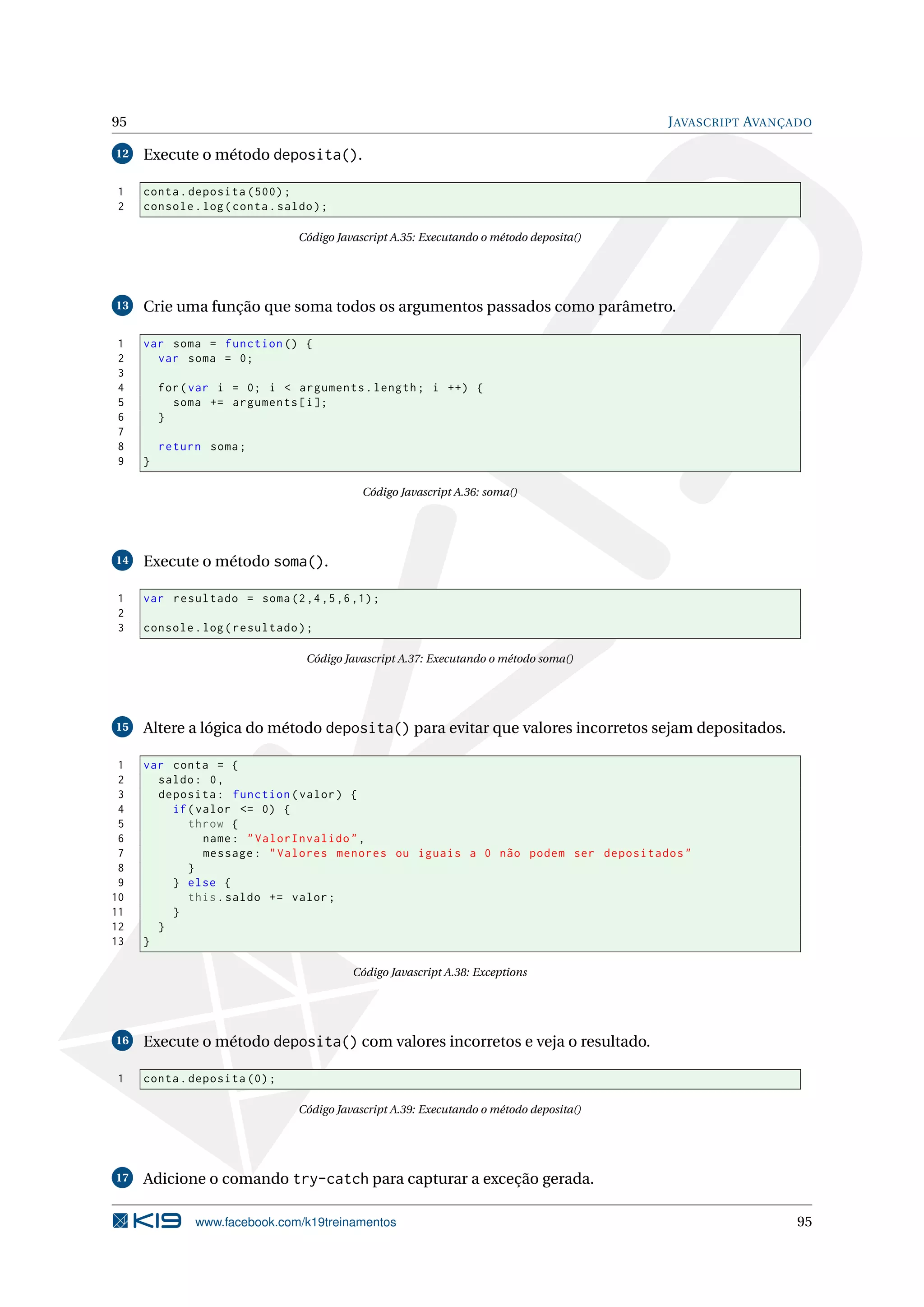 95 JAVASCRIPT AVANÇADO
12 Execute o método deposita().
1 conta.deposita (500);
2 console.log(conta.saldo);
Código Javascript A.35: Executando o método deposita()
13 Crie uma função que soma todos os argumentos passados como parâmetro.
1 var soma = function () {
2 var soma = 0;
3
4 for(var i = 0; i < arguments.length; i ++) {
5 soma += arguments[i];
6 }
7
8 return soma;
9 }
Código Javascript A.36: soma()
14 Execute o método soma().
1 var resultado = soma(2,4,5,6,1);
2
3 console.log(resultado);
Código Javascript A.37: Executando o método soma()
15 Altere a lógica do método deposita() para evitar que valores incorretos sejam depositados.
1 var conta = {
2 saldo: 0,
3 deposita: function(valor) {
4 if(valor <= 0) {
5 throw {
6 name: "ValorInvalido",
7 message: "Valores menores ou iguais a 0 não podem ser depositados"
8 }
9 } else {
10 this.saldo += valor;
11 }
12 }
13 }
Código Javascript A.38: Exceptions
16 Execute o método deposita() com valores incorretos e veja o resultado.
1 conta.deposita (0);
Código Javascript A.39: Executando o método deposita()
17 Adicione o comando try-catch para capturar a exceção gerada.
www.facebook.com/k19treinamentos 95
 