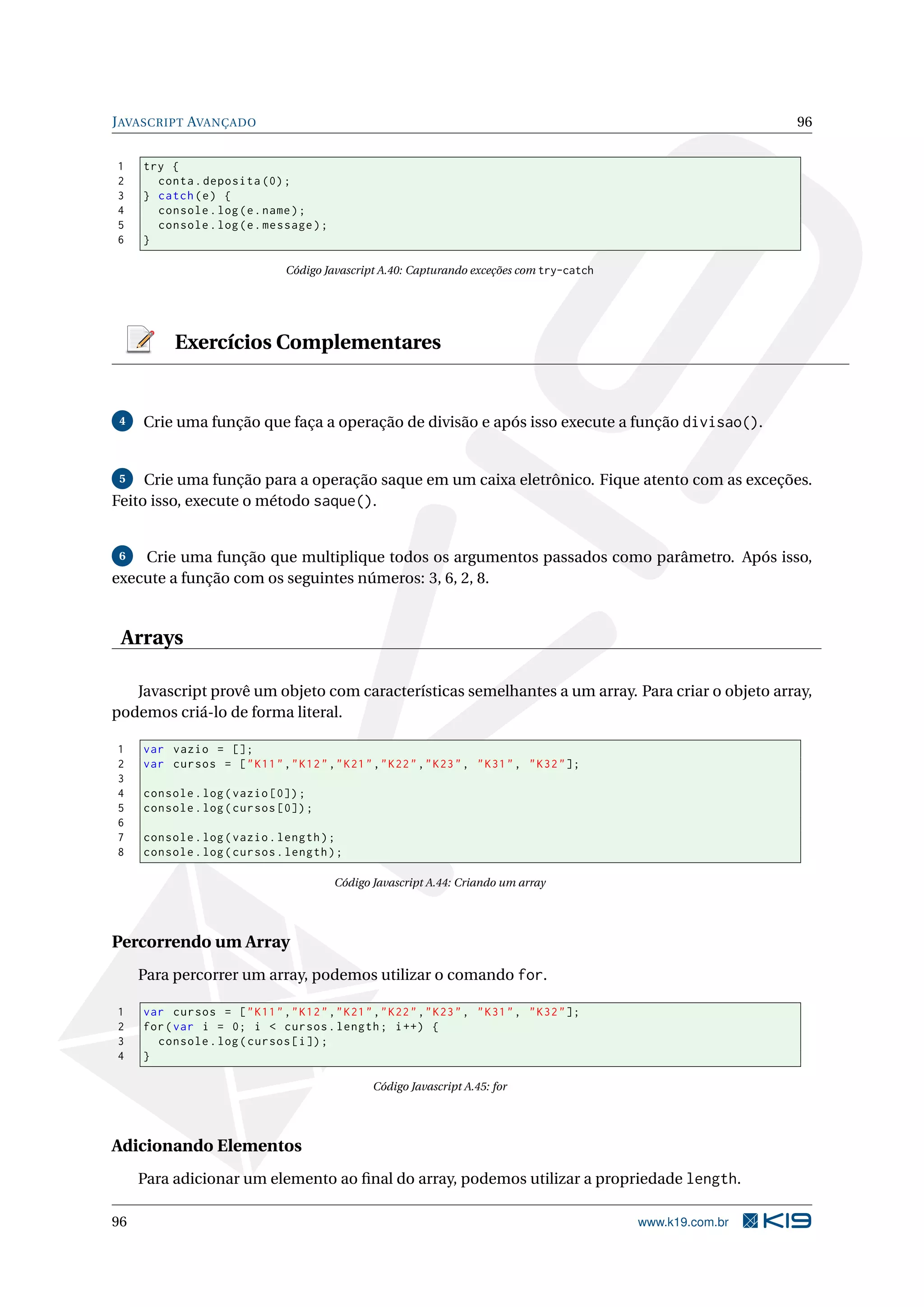 JAVASCRIPT AVANÇADO 96
1 try {
2 conta.deposita (0);
3 } catch(e) {
4 console.log(e.name);
5 console.log(e.message);
6 }
Código Javascript A.40: Capturando exceções com try-catch
Exercícios Complementares
4 Crie uma função que faça a operação de divisão e após isso execute a função divisao().
5 Crie uma função para a operação saque em um caixa eletrônico. Fique atento com as exceções.
Feito isso, execute o método saque().
6 Crie uma função que multiplique todos os argumentos passados como parâmetro. Após isso,
execute a função com os seguintes números: 3, 6, 2, 8.
Arrays
Javascript provê um objeto com características semelhantes a um array. Para criar o objeto array,
podemos criá-lo de forma literal.
1 var vazio = [];
2 var cursos = ["K11","K12","K21","K22","K23", "K31", "K32"];
3
4 console.log(vazio [0]);
5 console.log(cursos [0]);
6
7 console.log(vazio.length);
8 console.log(cursos.length);
Código Javascript A.44: Criando um array
Percorrendo um Array
Para percorrer um array, podemos utilizar o comando for.
1 var cursos = ["K11","K12","K21","K22","K23", "K31", "K32"];
2 for(var i = 0; i < cursos.length; i++) {
3 console.log(cursos[i]);
4 }
Código Javascript A.45: for
Adicionando Elementos
Para adicionar um elemento ao ﬁnal do array, podemos utilizar a propriedade length.
96 www.k19.com.br
 