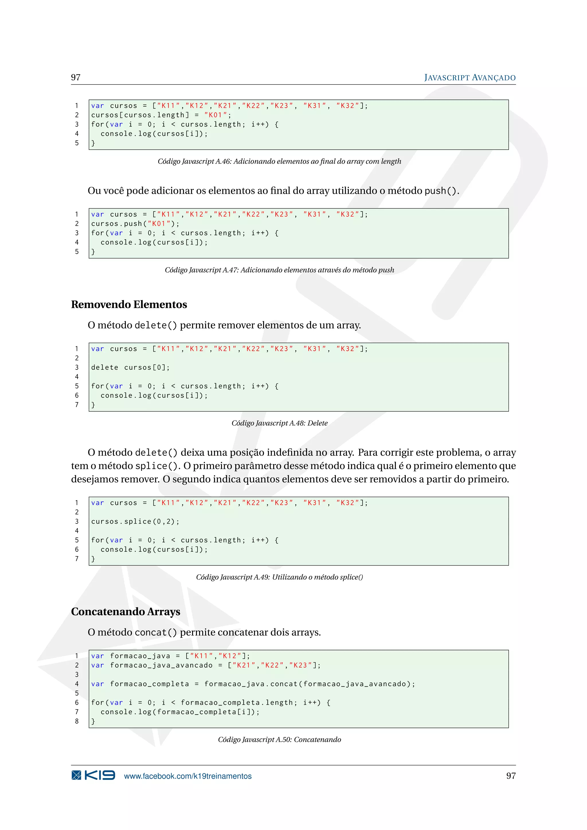 97 JAVASCRIPT AVANÇADO
1 var cursos = ["K11","K12","K21","K22","K23", "K31", "K32"];
2 cursos[cursos.length] = "K01";
3 for(var i = 0; i < cursos.length; i++) {
4 console.log(cursos[i]);
5 }
Código Javascript A.46: Adicionando elementos ao ﬁnal do array com length
Ou você pode adicionar os elementos ao ﬁnal do array utilizando o método push().
1 var cursos = ["K11","K12","K21","K22","K23", "K31", "K32"];
2 cursos.push("K01");
3 for(var i = 0; i < cursos.length; i++) {
4 console.log(cursos[i]);
5 }
Código Javascript A.47: Adicionando elementos através do método push
Removendo Elementos
O método delete() permite remover elementos de um array.
1 var cursos = ["K11","K12","K21","K22","K23", "K31", "K32"];
2
3 delete cursos [0];
4
5 for(var i = 0; i < cursos.length; i++) {
6 console.log(cursos[i]);
7 }
Código Javascript A.48: Delete
O método delete() deixa uma posição indeﬁnida no array. Para corrigir este problema, o array
tem o método splice(). O primeiro parâmetro desse método indica qual é o primeiro elemento que
desejamos remover. O segundo indica quantos elementos deve ser removidos a partir do primeiro.
1 var cursos = ["K11","K12","K21","K22","K23", "K31", "K32"];
2
3 cursos.splice (0,2);
4
5 for(var i = 0; i < cursos.length; i++) {
6 console.log(cursos[i]);
7 }
Código Javascript A.49: Utilizando o método splice()
Concatenando Arrays
O método concat() permite concatenar dois arrays.
1 var formacao_java = ["K11","K12"];
2 var formacao_java_avancado = ["K21","K22","K23"];
3
4 var formacao_completa = formacao_java.concat(formacao_java_avancado);
5
6 for(var i = 0; i < formacao_completa.length; i++) {
7 console.log(formacao_completa[i]);
8 }
Código Javascript A.50: Concatenando
www.facebook.com/k19treinamentos 97
 
