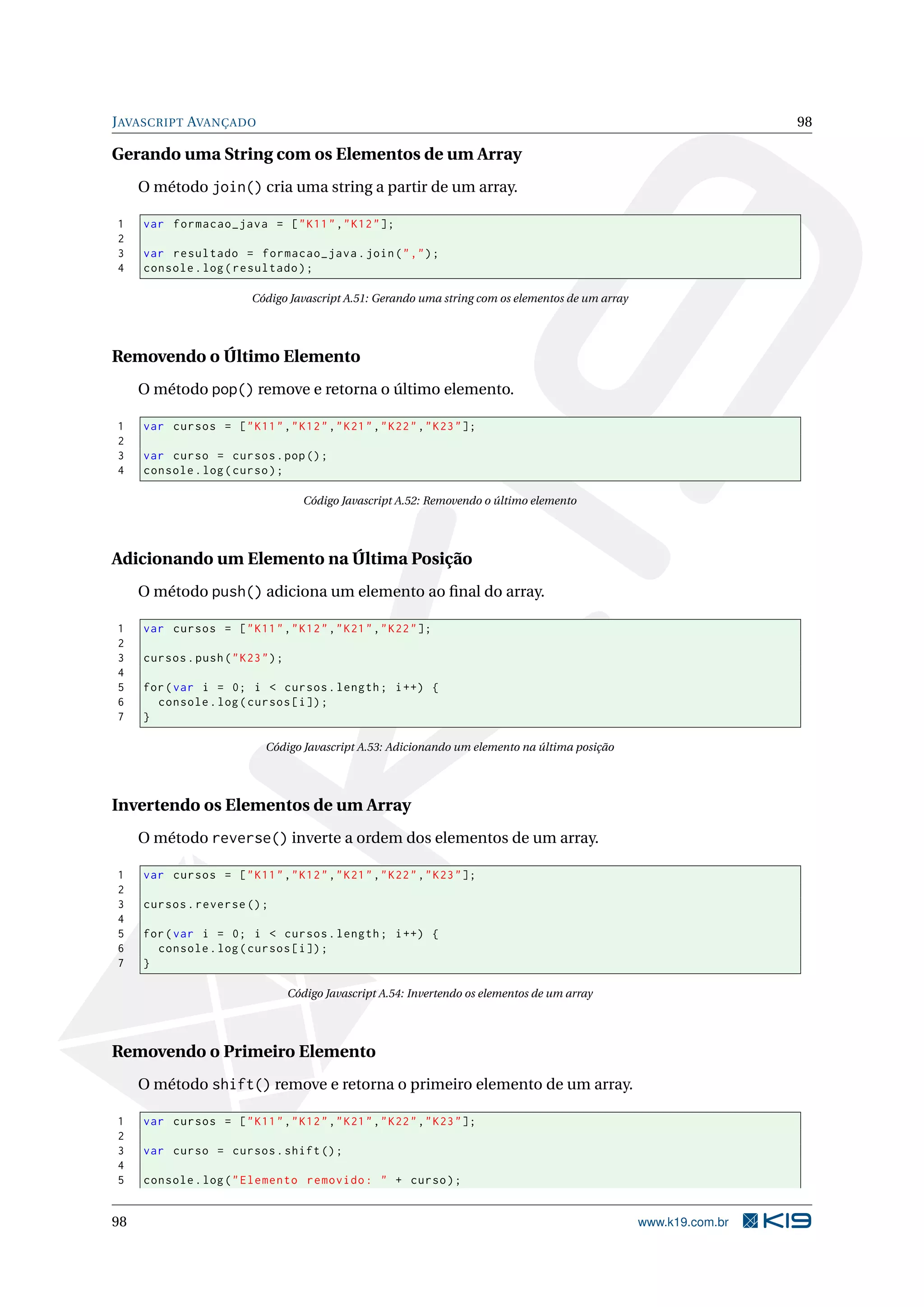 JAVASCRIPT AVANÇADO 98
Gerando uma String com os Elementos de um Array
O método join() cria uma string a partir de um array.
1 var formacao_java = ["K11","K12"];
2
3 var resultado = formacao_java.join(",");
4 console.log(resultado);
Código Javascript A.51: Gerando uma string com os elementos de um array
Removendo o Último Elemento
O método pop() remove e retorna o último elemento.
1 var cursos = ["K11","K12","K21","K22","K23"];
2
3 var curso = cursos.pop();
4 console.log(curso);
Código Javascript A.52: Removendo o último elemento
Adicionando um Elemento na Última Posição
O método push() adiciona um elemento ao ﬁnal do array.
1 var cursos = ["K11","K12","K21","K22"];
2
3 cursos.push("K23");
4
5 for(var i = 0; i < cursos.length; i++) {
6 console.log(cursos[i]);
7 }
Código Javascript A.53: Adicionando um elemento na última posição
Invertendo os Elementos de um Array
O método reverse() inverte a ordem dos elementos de um array.
1 var cursos = ["K11","K12","K21","K22","K23"];
2
3 cursos.reverse ();
4
5 for(var i = 0; i < cursos.length; i++) {
6 console.log(cursos[i]);
7 }
Código Javascript A.54: Invertendo os elementos de um array
Removendo o Primeiro Elemento
O método shift() remove e retorna o primeiro elemento de um array.
1 var cursos = ["K11","K12","K21","K22","K23"];
2
3 var curso = cursos.shift();
4
5 console.log("Elemento removido: " + curso);
98 www.k19.com.br
 