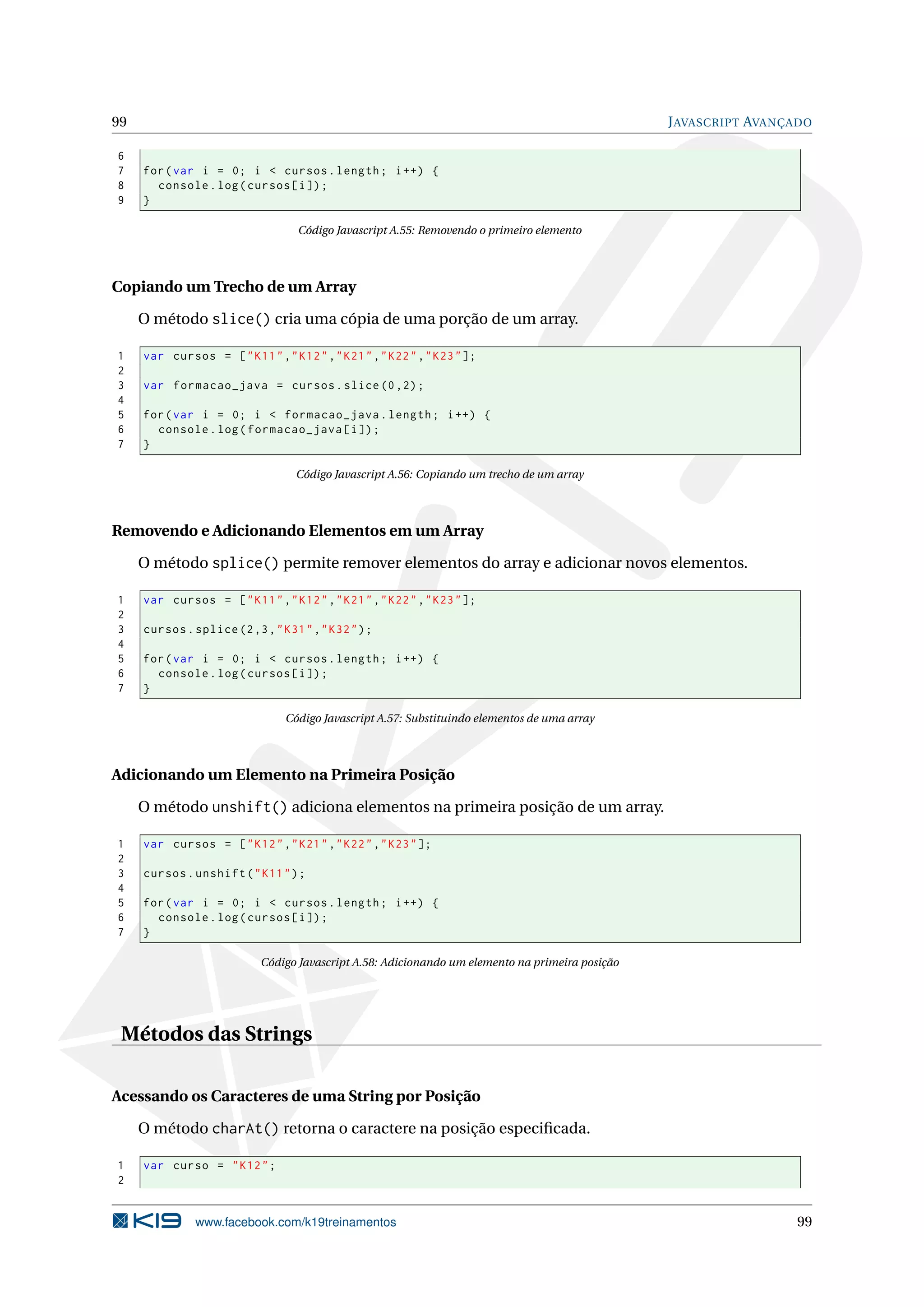 99 JAVASCRIPT AVANÇADO
6
7 for(var i = 0; i < cursos.length; i++) {
8 console.log(cursos[i]);
9 }
Código Javascript A.55: Removendo o primeiro elemento
Copiando um Trecho de um Array
O método slice() cria uma cópia de uma porção de um array.
1 var cursos = ["K11","K12","K21","K22","K23"];
2
3 var formacao_java = cursos.slice (0,2);
4
5 for(var i = 0; i < formacao_java.length; i++) {
6 console.log(formacao_java[i]);
7 }
Código Javascript A.56: Copiando um trecho de um array
Removendo e Adicionando Elementos em um Array
O método splice() permite remover elementos do array e adicionar novos elementos.
1 var cursos = ["K11","K12","K21","K22","K23"];
2
3 cursos.splice(2,3,"K31","K32");
4
5 for(var i = 0; i < cursos.length; i++) {
6 console.log(cursos[i]);
7 }
Código Javascript A.57: Substituindo elementos de uma array
Adicionando um Elemento na Primeira Posição
O método unshift() adiciona elementos na primeira posição de um array.
1 var cursos = ["K12","K21","K22","K23"];
2
3 cursos.unshift("K11");
4
5 for(var i = 0; i < cursos.length; i++) {
6 console.log(cursos[i]);
7 }
Código Javascript A.58: Adicionando um elemento na primeira posição
Métodos das Strings
Acessando os Caracteres de uma String por Posição
O método charAt() retorna o caractere na posição especiﬁcada.
1 var curso = "K12";
2
www.facebook.com/k19treinamentos 99
 