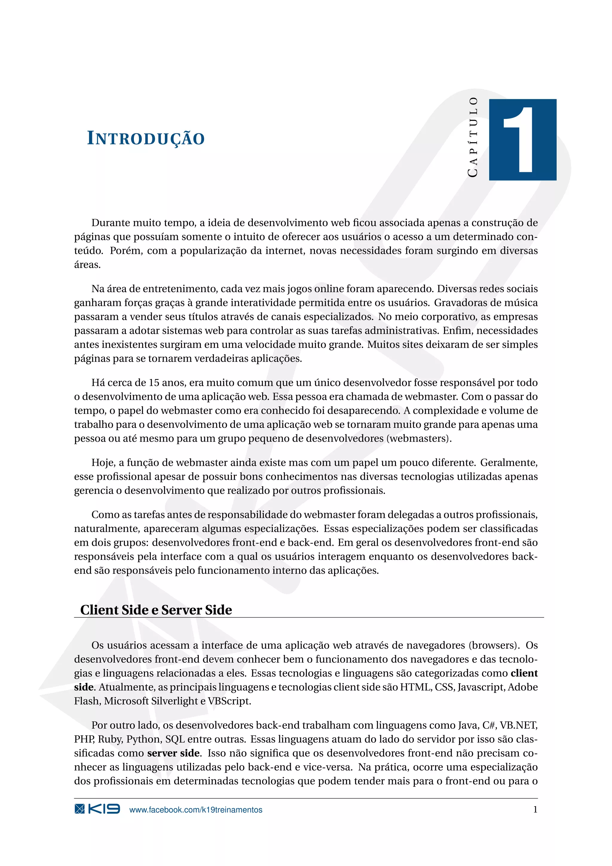 INTRODUÇÃO
CAPÍTULO
1
Durante muito tempo, a ideia de desenvolvimento web ﬁcou associada apenas a construção de
páginas que possuíam somente o intuito de oferecer aos usuários o acesso a um determinado con-
teúdo. Porém, com a popularização da internet, novas necessidades foram surgindo em diversas
áreas.
Na área de entretenimento, cada vez mais jogos online foram aparecendo. Diversas redes sociais
ganharam forças graças à grande interatividade permitida entre os usuários. Gravadoras de música
passaram a vender seus títulos através de canais especializados. No meio corporativo, as empresas
passaram a adotar sistemas web para controlar as suas tarefas administrativas. Enﬁm, necessidades
antes inexistentes surgiram em uma velocidade muito grande. Muitos sites deixaram de ser simples
páginas para se tornarem verdadeiras aplicações.
Há cerca de 15 anos, era muito comum que um único desenvolvedor fosse responsável por todo
o desenvolvimento de uma aplicação web. Essa pessoa era chamada de webmaster. Com o passar do
tempo, o papel do webmaster como era conhecido foi desaparecendo. A complexidade e volume de
trabalho para o desenvolvimento de uma aplicação web se tornaram muito grande para apenas uma
pessoa ou até mesmo para um grupo pequeno de desenvolvedores (webmasters).
Hoje, a função de webmaster ainda existe mas com um papel um pouco diferente. Geralmente,
esse proﬁssional apesar de possuir bons conhecimentos nas diversas tecnologias utilizadas apenas
gerencia o desenvolvimento que realizado por outros proﬁssionais.
Como as tarefas antes de responsabilidade do webmaster foram delegadas a outros proﬁssionais,
naturalmente, apareceram algumas especializações. Essas especializações podem ser classiﬁcadas
em dois grupos: desenvolvedores front-end e back-end. Em geral os desenvolvedores front-end são
responsáveis pela interface com a qual os usuários interagem enquanto os desenvolvedores back-
end são responsáveis pelo funcionamento interno das aplicações.
Client Side e Server Side
Os usuários acessam a interface de uma aplicação web através de navegadores (browsers). Os
desenvolvedores front-end devem conhecer bem o funcionamento dos navegadores e das tecnolo-
gias e linguagens relacionadas a eles. Essas tecnologias e linguagens são categorizadas como client
side. Atualmente, as principais linguagens e tecnologias client side são HTML, CSS, Javascript, Adobe
Flash, Microsoft Silverlight e VBScript.
Por outro lado, os desenvolvedores back-end trabalham com linguagens como Java, C#, VB.NET,
PHP, Ruby, Python, SQL entre outras. Essas linguagens atuam do lado do servidor por isso são clas-
siﬁcadas como server side. Isso não signiﬁca que os desenvolvedores front-end não precisam co-
nhecer as linguagens utilizadas pelo back-end e vice-versa. Na prática, ocorre uma especialização
dos proﬁssionais em determinadas tecnologias que podem tender mais para o front-end ou para o
www.facebook.com/k19treinamentos 1
 