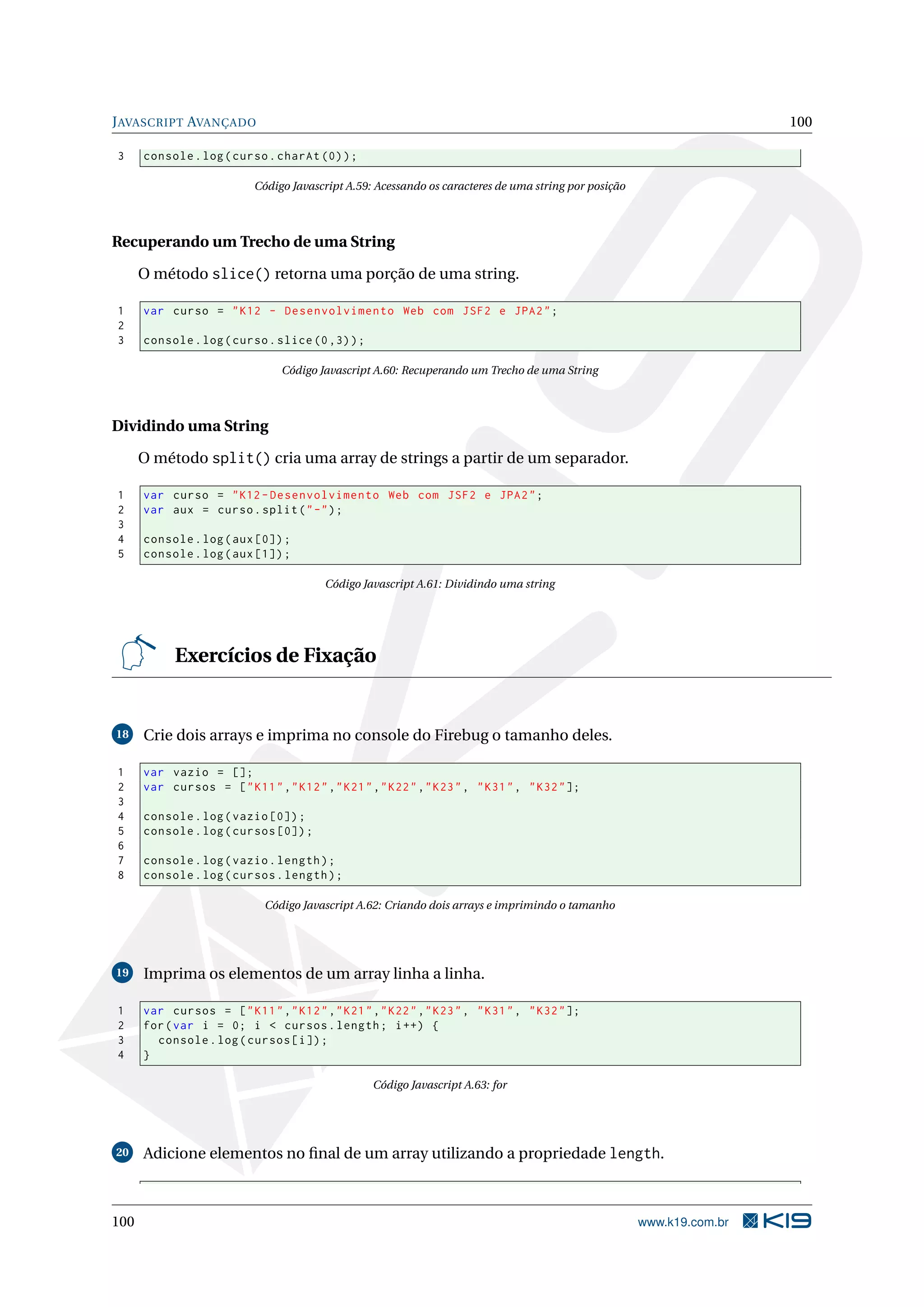 JAVASCRIPT AVANÇADO 100
3 console.log(curso.charAt (0));
Código Javascript A.59: Acessando os caracteres de uma string por posição
Recuperando um Trecho de uma String
O método slice() retorna uma porção de uma string.
1 var curso = "K12 - Desenvolvimento Web com JSF2 e JPA2";
2
3 console.log(curso.slice (0,3));
Código Javascript A.60: Recuperando um Trecho de uma String
Dividindo uma String
O método split() cria uma array de strings a partir de um separador.
1 var curso = "K12 -Desenvolvimento Web com JSF2 e JPA2";
2 var aux = curso.split("-");
3
4 console.log(aux [0]);
5 console.log(aux [1]);
Código Javascript A.61: Dividindo uma string
Exercícios de Fixação
18 Crie dois arrays e imprima no console do Firebug o tamanho deles.
1 var vazio = [];
2 var cursos = ["K11","K12","K21","K22","K23", "K31", "K32"];
3
4 console.log(vazio [0]);
5 console.log(cursos [0]);
6
7 console.log(vazio.length);
8 console.log(cursos.length);
Código Javascript A.62: Criando dois arrays e imprimindo o tamanho
19 Imprima os elementos de um array linha a linha.
1 var cursos = ["K11","K12","K21","K22","K23", "K31", "K32"];
2 for(var i = 0; i < cursos.length; i++) {
3 console.log(cursos[i]);
4 }
Código Javascript A.63: for
20 Adicione elementos no ﬁnal de um array utilizando a propriedade length.
100 www.k19.com.br
 