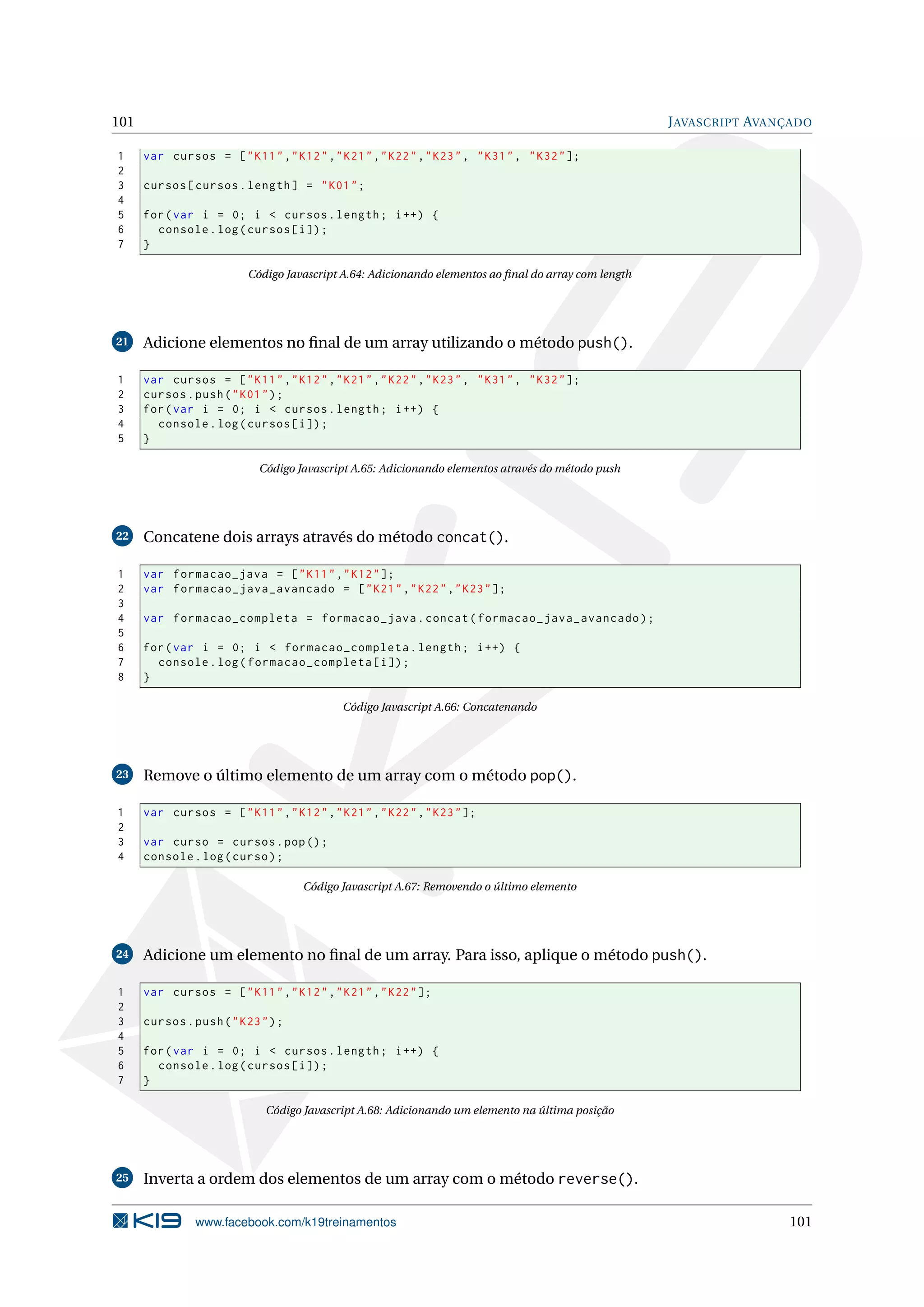 101 JAVASCRIPT AVANÇADO
1 var cursos = ["K11","K12","K21","K22","K23", "K31", "K32"];
2
3 cursos[cursos.length] = "K01";
4
5 for(var i = 0; i < cursos.length; i++) {
6 console.log(cursos[i]);
7 }
Código Javascript A.64: Adicionando elementos ao ﬁnal do array com length
21 Adicione elementos no ﬁnal de um array utilizando o método push().
1 var cursos = ["K11","K12","K21","K22","K23", "K31", "K32"];
2 cursos.push("K01");
3 for(var i = 0; i < cursos.length; i++) {
4 console.log(cursos[i]);
5 }
Código Javascript A.65: Adicionando elementos através do método push
22 Concatene dois arrays através do método concat().
1 var formacao_java = ["K11","K12"];
2 var formacao_java_avancado = ["K21","K22","K23"];
3
4 var formacao_completa = formacao_java.concat(formacao_java_avancado);
5
6 for(var i = 0; i < formacao_completa.length; i++) {
7 console.log(formacao_completa[i]);
8 }
Código Javascript A.66: Concatenando
23 Remove o último elemento de um array com o método pop().
1 var cursos = ["K11","K12","K21","K22","K23"];
2
3 var curso = cursos.pop();
4 console.log(curso);
Código Javascript A.67: Removendo o último elemento
24 Adicione um elemento no ﬁnal de um array. Para isso, aplique o método push().
1 var cursos = ["K11","K12","K21","K22"];
2
3 cursos.push("K23");
4
5 for(var i = 0; i < cursos.length; i++) {
6 console.log(cursos[i]);
7 }
Código Javascript A.68: Adicionando um elemento na última posição
25 Inverta a ordem dos elementos de um array com o método reverse().
www.facebook.com/k19treinamentos 101
 