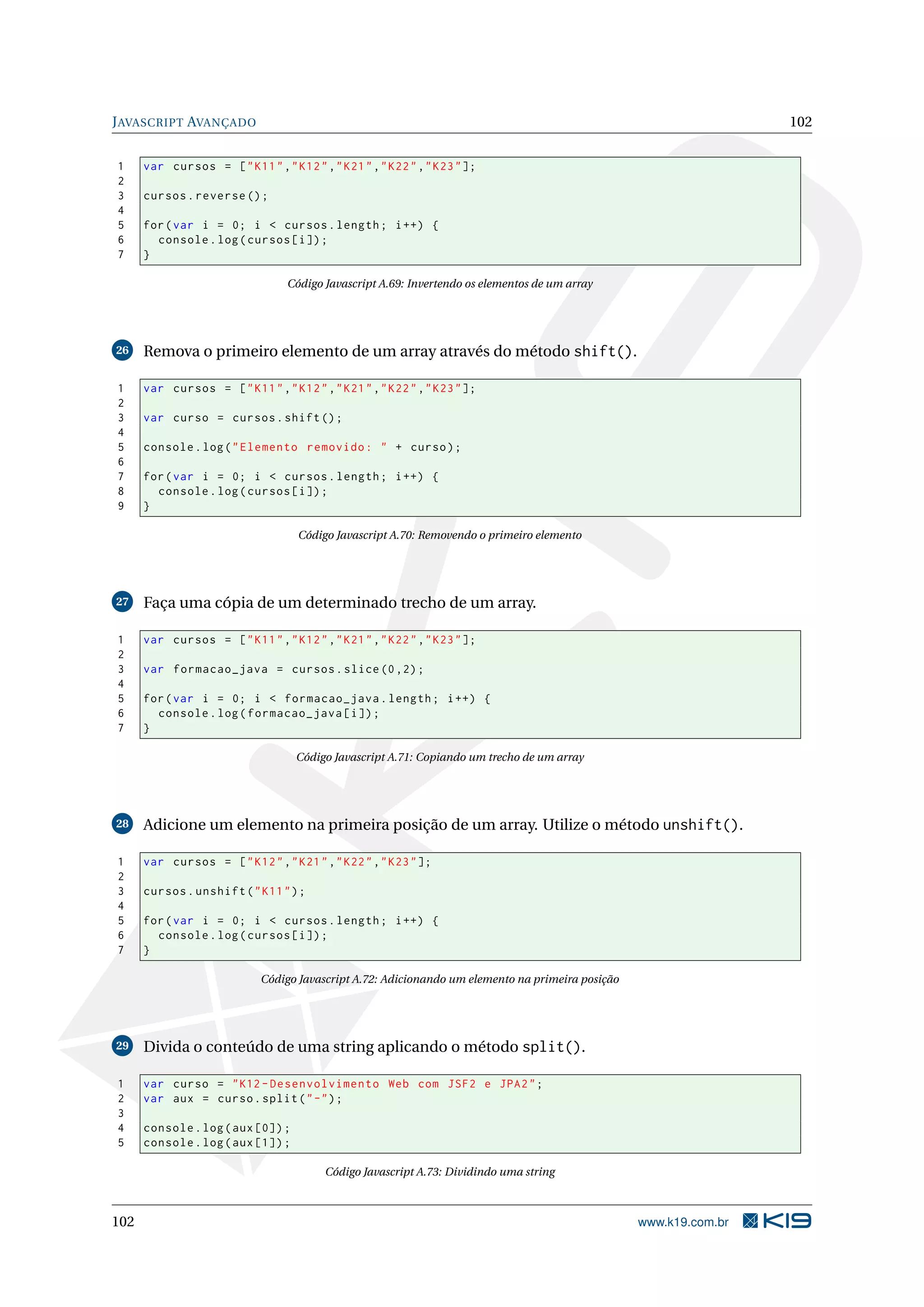 JAVASCRIPT AVANÇADO 102
1 var cursos = ["K11","K12","K21","K22","K23"];
2
3 cursos.reverse ();
4
5 for(var i = 0; i < cursos.length; i++) {
6 console.log(cursos[i]);
7 }
Código Javascript A.69: Invertendo os elementos de um array
26 Remova o primeiro elemento de um array através do método shift().
1 var cursos = ["K11","K12","K21","K22","K23"];
2
3 var curso = cursos.shift();
4
5 console.log("Elemento removido: " + curso);
6
7 for(var i = 0; i < cursos.length; i++) {
8 console.log(cursos[i]);
9 }
Código Javascript A.70: Removendo o primeiro elemento
27 Faça uma cópia de um determinado trecho de um array.
1 var cursos = ["K11","K12","K21","K22","K23"];
2
3 var formacao_java = cursos.slice (0,2);
4
5 for(var i = 0; i < formacao_java.length; i++) {
6 console.log(formacao_java[i]);
7 }
Código Javascript A.71: Copiando um trecho de um array
28 Adicione um elemento na primeira posição de um array. Utilize o método unshift().
1 var cursos = ["K12","K21","K22","K23"];
2
3 cursos.unshift("K11");
4
5 for(var i = 0; i < cursos.length; i++) {
6 console.log(cursos[i]);
7 }
Código Javascript A.72: Adicionando um elemento na primeira posição
29 Divida o conteúdo de uma string aplicando o método split().
1 var curso = "K12 -Desenvolvimento Web com JSF2 e JPA2";
2 var aux = curso.split("-");
3
4 console.log(aux [0]);
5 console.log(aux [1]);
Código Javascript A.73: Dividindo uma string
102 www.k19.com.br
 