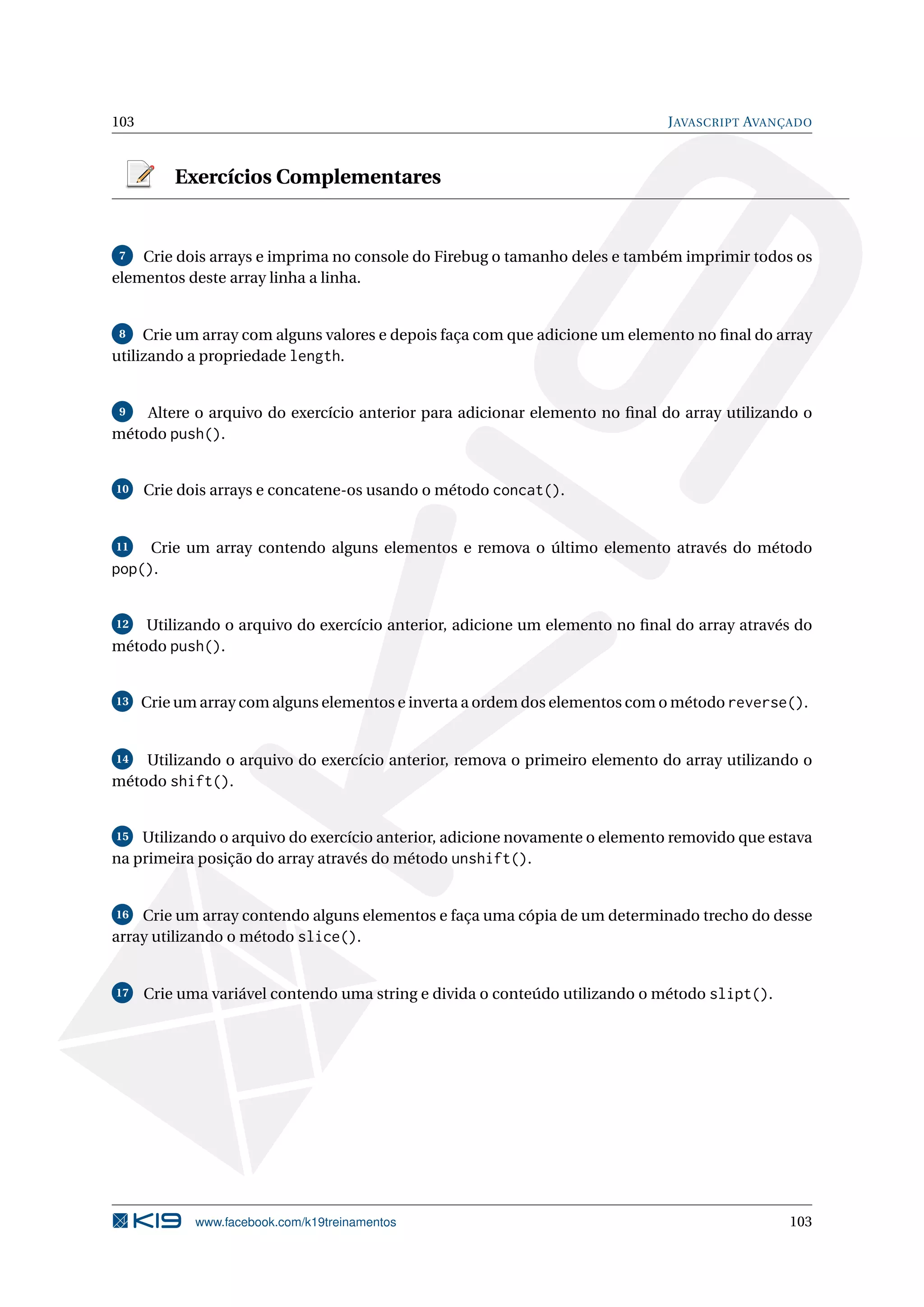 103 JAVASCRIPT AVANÇADO
Exercícios Complementares
7 Crie dois arrays e imprima no console do Firebug o tamanho deles e também imprimir todos os
elementos deste array linha a linha.
8 Crie um array com alguns valores e depois faça com que adicione um elemento no ﬁnal do array
utilizando a propriedade length.
9 Altere o arquivo do exercício anterior para adicionar elemento no ﬁnal do array utilizando o
método push().
10 Crie dois arrays e concatene-os usando o método concat().
11 Crie um array contendo alguns elementos e remova o último elemento através do método
pop().
12 Utilizando o arquivo do exercício anterior, adicione um elemento no ﬁnal do array através do
método push().
13 Crie um array com alguns elementos e inverta a ordem dos elementos com o método reverse().
14 Utilizando o arquivo do exercício anterior, remova o primeiro elemento do array utilizando o
método shift().
15 Utilizando o arquivo do exercício anterior, adicione novamente o elemento removido que estava
na primeira posição do array através do método unshift().
16 Crie um array contendo alguns elementos e faça uma cópia de um determinado trecho do desse
array utilizando o método slice().
17 Crie uma variável contendo uma string e divida o conteúdo utilizando o método slipt().
www.facebook.com/k19treinamentos 103
 
