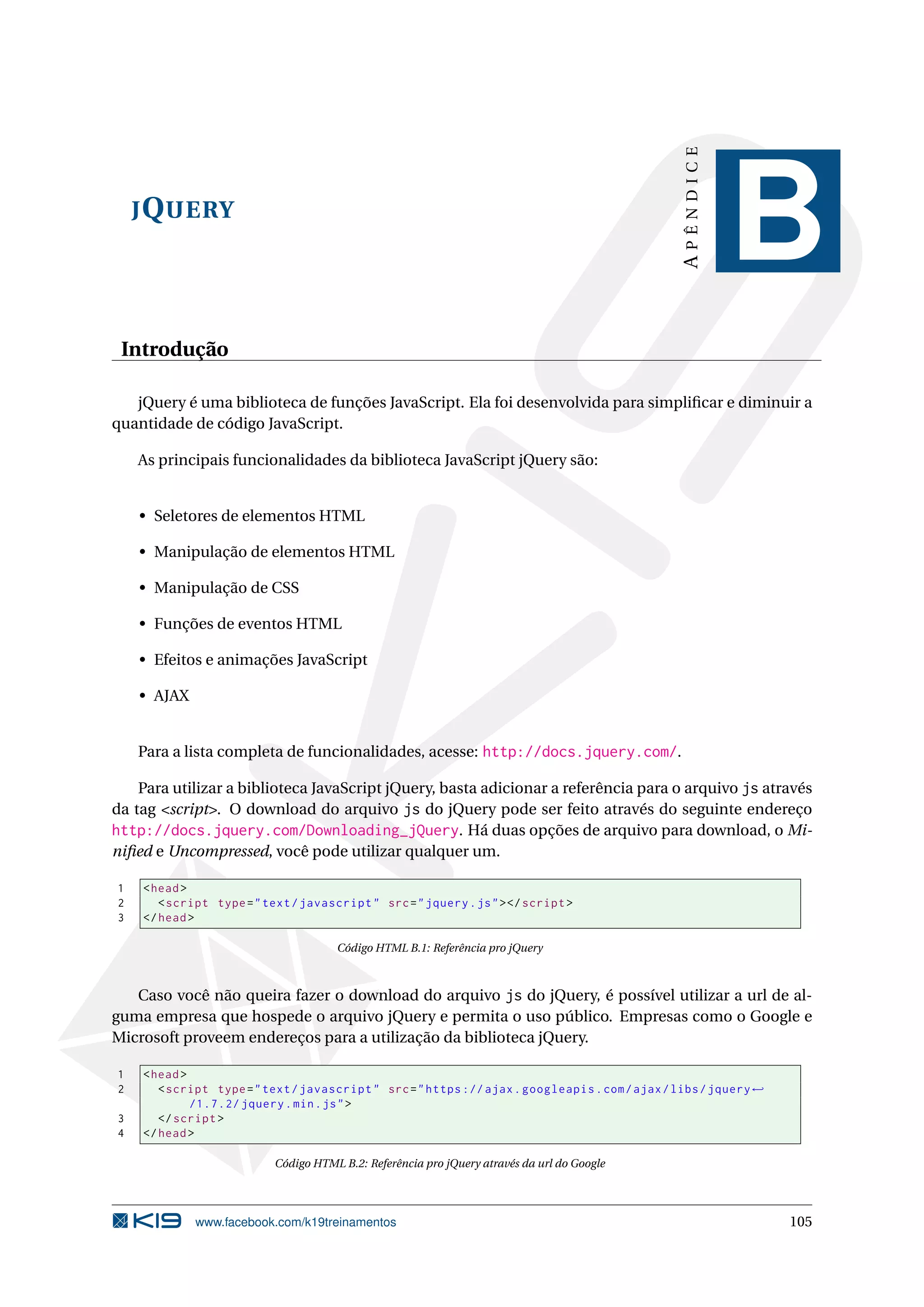 JQUERY
APÊNDICE
B
Introdução
jQuery é uma biblioteca de funções JavaScript. Ela foi desenvolvida para simpliﬁcar e diminuir a
quantidade de código JavaScript.
As principais funcionalidades da biblioteca JavaScript jQuery são:
• Seletores de elementos HTML
• Manipulação de elementos HTML
• Manipulação de CSS
• Funções de eventos HTML
• Efeitos e animações JavaScript
• AJAX
Para a lista completa de funcionalidades, acesse: http://docs.jquery.com/.
Para utilizar a biblioteca JavaScript jQuery, basta adicionar a referência para o arquivo js através
da tag <script>. O download do arquivo js do jQuery pode ser feito através do seguinte endereço
http://docs.jquery.com/Downloading_jQuery. Há duas opções de arquivo para download, o Mi-
niﬁed e Uncompressed, você pode utilizar qualquer um.
1 <head>
2 <script type="text/javascript" src="jquery.js"></script >
3 </head>
Código HTML B.1: Referência pro jQuery
Caso você não queira fazer o download do arquivo js do jQuery, é possível utilizar a url de al-
guma empresa que hospede o arquivo jQuery e permita o uso público. Empresas como o Google e
Microsoft proveem endereços para a utilização da biblioteca jQuery.
1 <head>
2 <script type="text/javascript" src="https :// ajax.googleapis.com/ajax/libs/jquery←
/1.7.2/ jquery.min.js">
3 </script >
4 </head>
Código HTML B.2: Referência pro jQuery através da url do Google
www.facebook.com/k19treinamentos 105
 