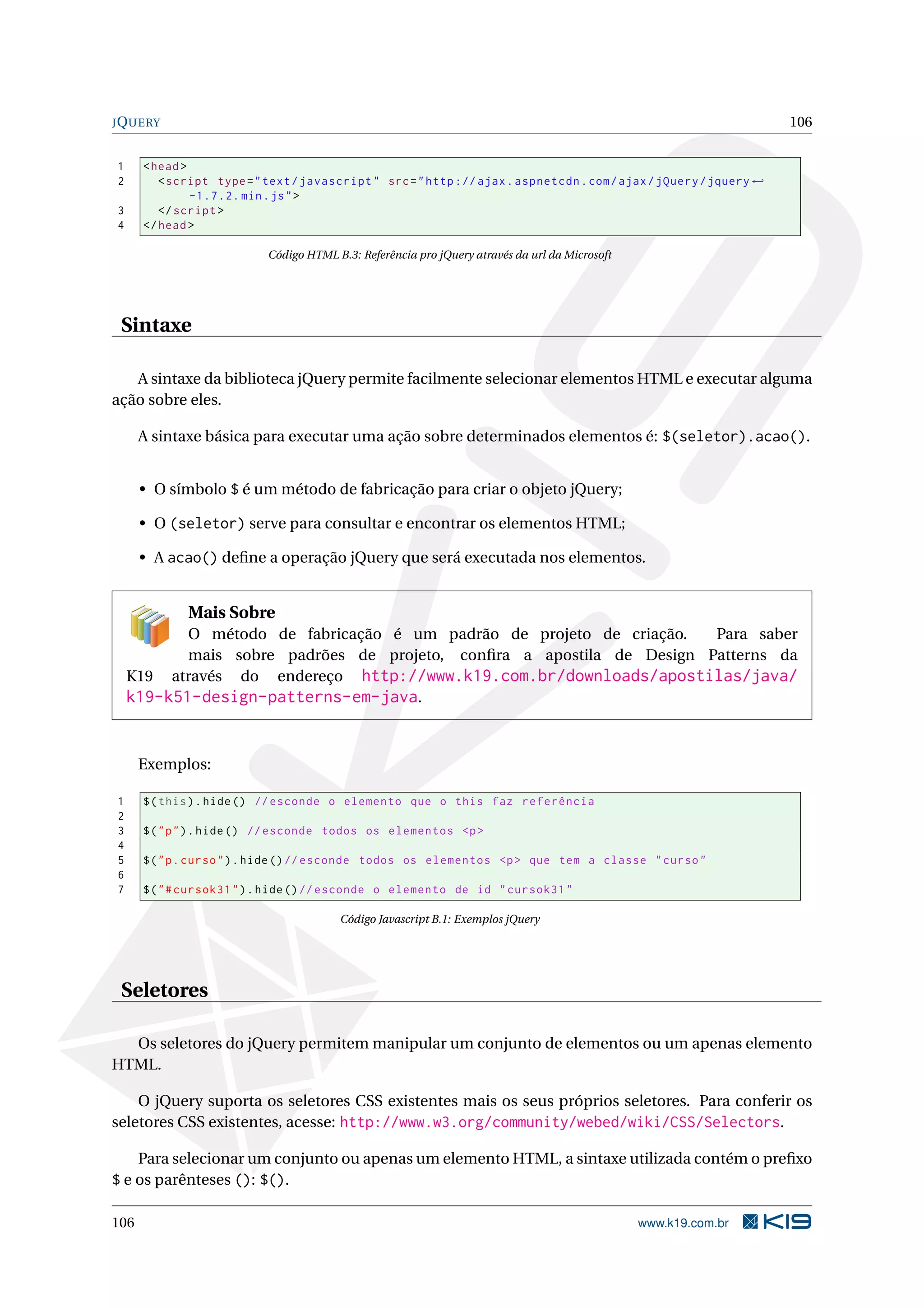 JQUERY 106
1 <head>
2 <script type="text/javascript" src="http :// ajax.aspnetcdn.com/ajax/jQuery/jquery ←
-1.7.2. min.js">
3 </script >
4 </head>
Código HTML B.3: Referência pro jQuery através da url da Microsoft
Sintaxe
A sintaxe da biblioteca jQuery permite facilmente selecionar elementos HTML e executar alguma
ação sobre eles.
A sintaxe básica para executar uma ação sobre determinados elementos é: $(seletor).acao().
• O símbolo $ é um método de fabricação para criar o objeto jQuery;
• O (seletor) serve para consultar e encontrar os elementos HTML;
• A acao() deﬁne a operação jQuery que será executada nos elementos.
Mais Sobre
O método de fabricação é um padrão de projeto de criação. Para saber
mais sobre padrões de projeto, conﬁra a apostila de Design Patterns da
K19 através do endereço http://www.k19.com.br/downloads/apostilas/java/
k19-k51-design-patterns-em-java.
Exemplos:
1 $(this).hide() // esconde o elemento que o this faz referência
2
3 $("p").hide() // esconde todos os elementos <p>
4
5 $("p.curso").hide()// esconde todos os elementos <p> que tem a classe "curso"
6
7 $("#cursok31").hide()// esconde o elemento de id "cursok31"
Código Javascript B.1: Exemplos jQuery
Seletores
Os seletores do jQuery permitem manipular um conjunto de elementos ou um apenas elemento
HTML.
O jQuery suporta os seletores CSS existentes mais os seus próprios seletores. Para conferir os
seletores CSS existentes, acesse: http://www.w3.org/community/webed/wiki/CSS/Selectors.
Para selecionar um conjunto ou apenas um elemento HTML, a sintaxe utilizada contém o preﬁxo
$ e os parênteses (): $().
106 www.k19.com.br
 