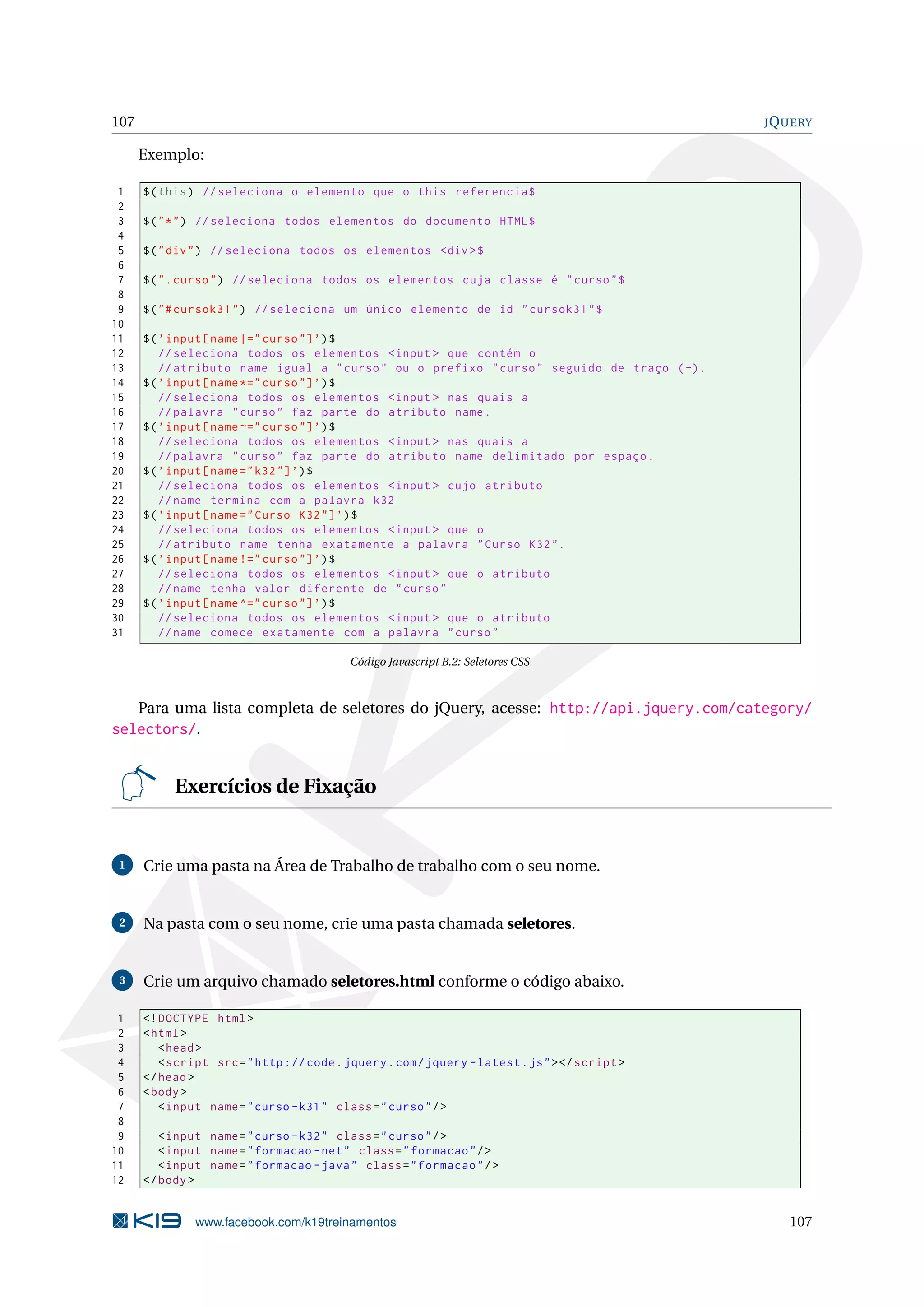 107 JQUERY
Exemplo:
1 $(this) // seleciona o elemento que o this referencia$
2
3 $("*") // seleciona todos elementos do documento HTML$
4
5 $("div") // seleciona todos os elementos <div >$
6
7 $(".curso") // seleciona todos os elementos cuja classe é "curso"$
8
9 $("#cursok31") // seleciona um único elemento de id "cursok31"$
10
11 $(’input[name |=" curso"]’)$
12 // seleciona todos os elementos <input > que contém o
13 // atributo name igual a "curso" ou o prefixo "curso" seguido de traço (-).
14 $(’input[name *=" curso"]’)$
15 // seleciona todos os elementos <input > nas quais a
16 // palavra "curso" faz parte do atributo name.
17 $(’input[name ~=" curso"]’)$
18 // seleciona todos os elementos <input > nas quais a
19 // palavra "curso" faz parte do atributo name delimitado por espaço.
20 $(’input[name="k32"]’)$
21 // seleciona todos os elementos <input > cujo atributo
22 //name termina com a palavra k32
23 $(’input[name="Curso K32"]’)$
24 // seleciona todos os elementos <input > que o
25 // atributo name tenha exatamente a palavra "Curso K32".
26 $(’input[name !=" curso"]’)$
27 // seleciona todos os elementos <input > que o atributo
28 //name tenha valor diferente de "curso"
29 $(’input[name ^=" curso"]’)$
30 // seleciona todos os elementos <input > que o atributo
31 //name comece exatamente com a palavra "curso"
Código Javascript B.2: Seletores CSS
Para uma lista completa de seletores do jQuery, acesse: http://api.jquery.com/category/
selectors/.
Exercícios de Fixação
1 Crie uma pasta na Área de Trabalho de trabalho com o seu nome.
2 Na pasta com o seu nome, crie uma pasta chamada seletores.
3 Crie um arquivo chamado seletores.html conforme o código abaixo.
1 <!DOCTYPE html>
2 <html>
3 <head>
4 <script src="http :// code.jquery.com/jquery -latest.js"></script >
5 </head>
6 <body>
7 <input name="curso -k31" class="curso"/>
8
9 <input name="curso -k32" class="curso"/>
10 <input name="formacao -net" class="formacao"/>
11 <input name="formacao -java" class="formacao"/>
12 </body>
www.facebook.com/k19treinamentos 107
 