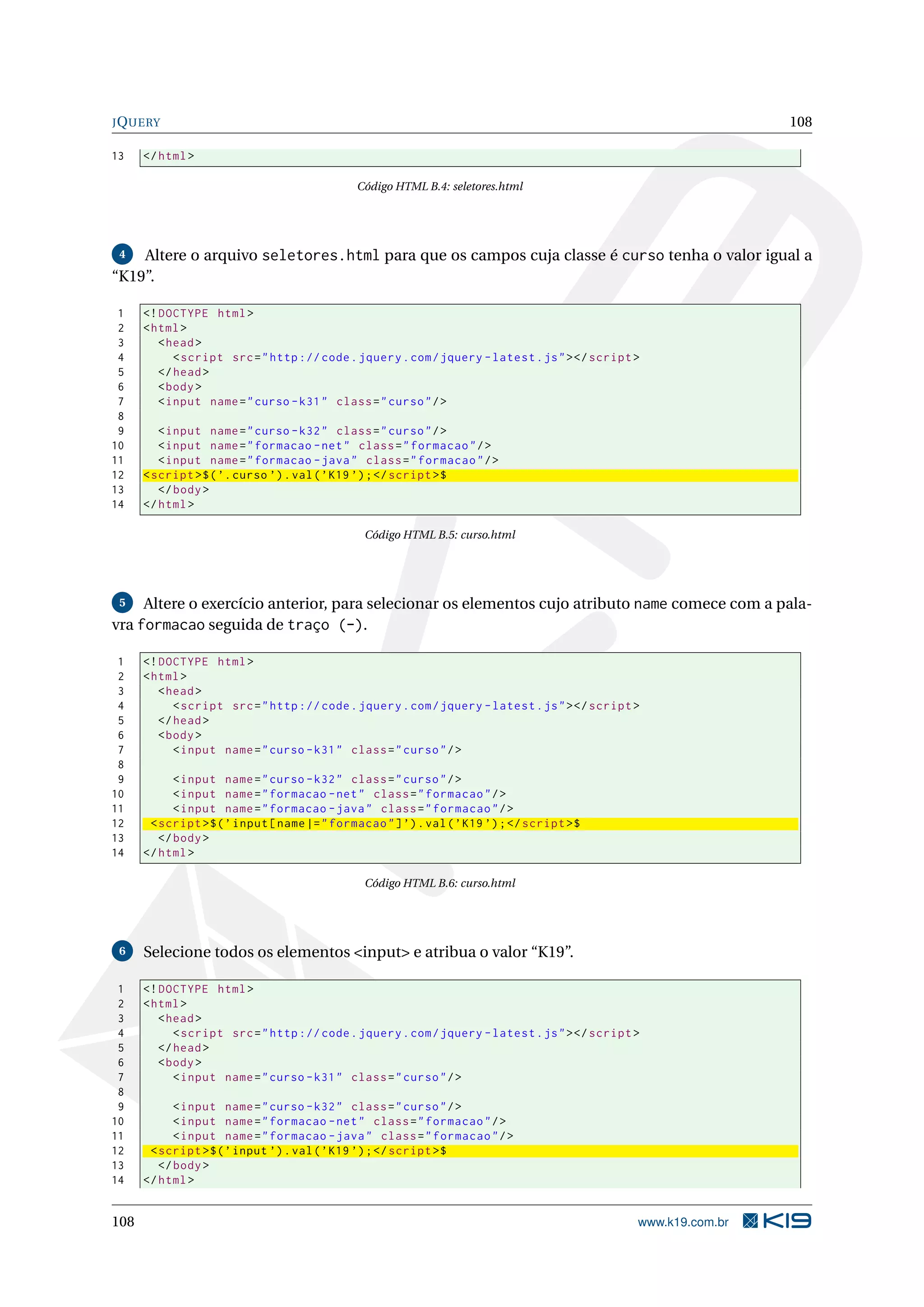 JQUERY 108
13 </html>
Código HTML B.4: seletores.html
4 Altere o arquivo seletores.html para que os campos cuja classe é curso tenha o valor igual a
“K19”.
1 <!DOCTYPE html>
2 <html>
3 <head>
4 <script src="http :// code.jquery.com/jquery -latest.js"></script >
5 </head>
6 <body>
7 <input name="curso -k31" class="curso"/>
8
9 <input name="curso -k32" class="curso"/>
10 <input name="formacao -net" class="formacao"/>
11 <input name="formacao -java" class="formacao"/>
12 <script >$(’.curso ’).val(’K19 ’);</script >$
13 </body>
14 </html>
Código HTML B.5: curso.html
5 Altere o exercício anterior, para selecionar os elementos cujo atributo name comece com a pala-
vra formacao seguida de traço (-).
1 <!DOCTYPE html>
2 <html>
3 <head>
4 <script src="http :// code.jquery.com/jquery -latest.js"></script >
5 </head>
6 <body>
7 <input name="curso -k31" class="curso"/>
8
9 <input name="curso -k32" class="curso"/>
10 <input name="formacao -net" class="formacao"/>
11 <input name="formacao -java" class="formacao"/>
12 <script >$(’input[name|="formacao"]’).val(’K19 ’);</script >$
13 </body>
14 </html>
Código HTML B.6: curso.html
6 Selecione todos os elementos <input> e atribua o valor “K19”.
1 <!DOCTYPE html>
2 <html>
3 <head>
4 <script src="http :// code.jquery.com/jquery -latest.js"></script >
5 </head>
6 <body>
7 <input name="curso -k31" class="curso"/>
8
9 <input name="curso -k32" class="curso"/>
10 <input name="formacao -net" class="formacao"/>
11 <input name="formacao -java" class="formacao"/>
12 <script >$(’input ’).val(’K19 ’);</script >$
13 </body>
14 </html>
108 www.k19.com.br
 
