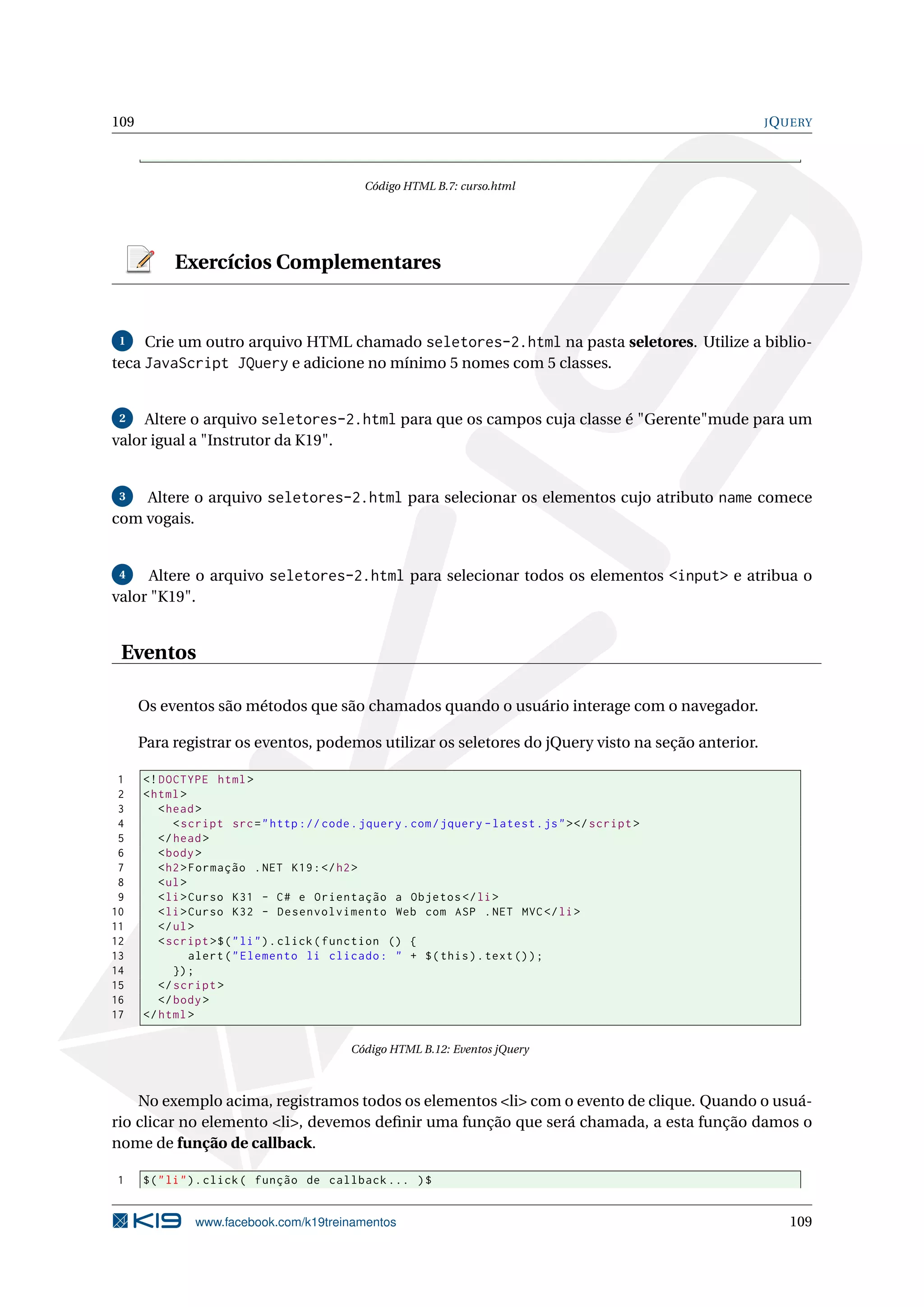 109 JQUERY
Código HTML B.7: curso.html
Exercícios Complementares
1 Crie um outro arquivo HTML chamado seletores-2.html na pasta seletores. Utilize a biblio-
teca JavaScript JQuery e adicione no mínimo 5 nomes com 5 classes.
2 Altere o arquivo seletores-2.html para que os campos cuja classe é "Gerente"mude para um
valor igual a "Instrutor da K19".
3 Altere o arquivo seletores-2.html para selecionar os elementos cujo atributo name comece
com vogais.
4 Altere o arquivo seletores-2.html para selecionar todos os elementos <input> e atribua o
valor "K19".
Eventos
Os eventos são métodos que são chamados quando o usuário interage com o navegador.
Para registrar os eventos, podemos utilizar os seletores do jQuery visto na seção anterior.
1 <!DOCTYPE html>
2 <html>
3 <head>
4 <script src="http :// code.jquery.com/jquery -latest.js"></script >
5 </head>
6 <body>
7 <h2>Formação .NET K19:</h2>
8 <ul>
9 <li>Curso K31 - C# e Orientação a Objetos </li>
10 <li>Curso K32 - Desenvolvimento Web com ASP .NET MVC</li>
11 </ul>
12 <script >$("li").click(function () {
13 alert("Elemento li clicado: " + $(this).text());
14 });
15 </script >
16 </body>
17 </html>
Código HTML B.12: Eventos jQuery
No exemplo acima, registramos todos os elementos <li> com o evento de clique. Quando o usuá-
rio clicar no elemento <li>, devemos deﬁnir uma função que será chamada, a esta função damos o
nome de função de callback.
1 $("li").click( função de callback ... )$
www.facebook.com/k19treinamentos 109
 
