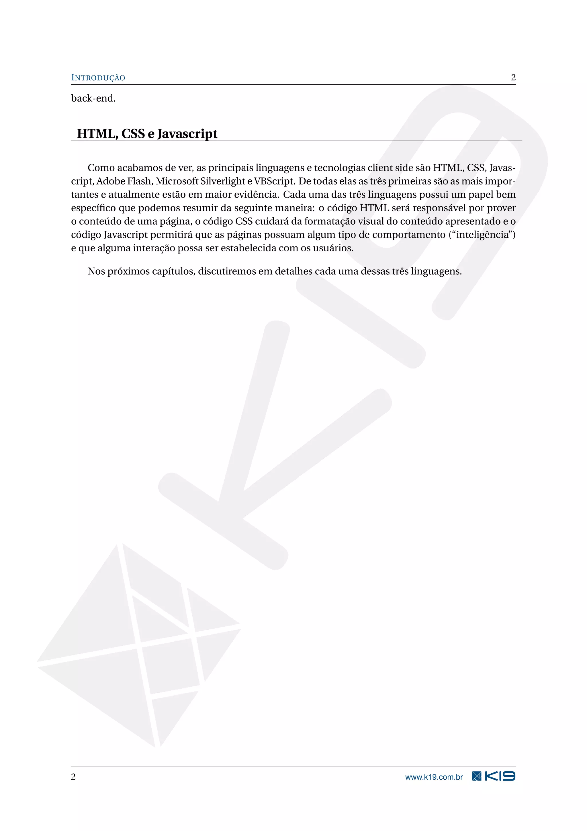 INTRODUÇÃO 2
back-end.
HTML, CSS e Javascript
Como acabamos de ver, as principais linguagens e tecnologias client side são HTML, CSS, Javas-
cript, Adobe Flash, Microsoft Silverlight e VBScript. De todas elas as três primeiras são as mais impor-
tantes e atualmente estão em maior evidência. Cada uma das três linguagens possui um papel bem
especíﬁco que podemos resumir da seguinte maneira: o código HTML será responsável por prover
o conteúdo de uma página, o código CSS cuidará da formatação visual do conteúdo apresentado e o
código Javascript permitirá que as páginas possuam algum tipo de comportamento (“inteligência”)
e que alguma interação possa ser estabelecida com os usuários.
Nos próximos capítulos, discutiremos em detalhes cada uma dessas três linguagens.
2 www.k19.com.br
 