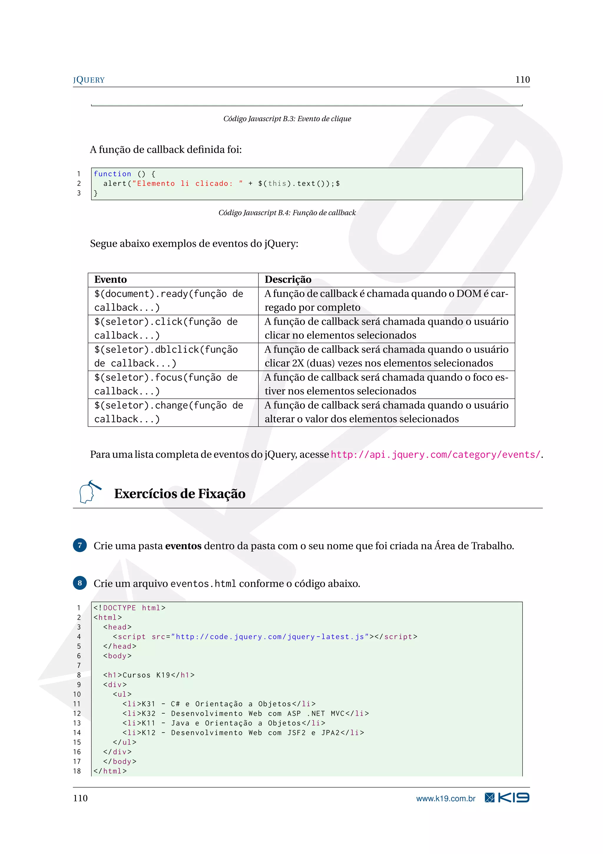 JQUERY 110
Código Javascript B.3: Evento de clique
A função de callback deﬁnida foi:
1 function () {
2 alert("Elemento li clicado: " + $(this).text());$
3 }
Código Javascript B.4: Função de callback
Segue abaixo exemplos de eventos do jQuery:
Evento Descrição
$(document).ready(função de
callback...)
A função de callback é chamada quando o DOM é car-
regado por completo
$(seletor).click(função de
callback...)
A função de callback será chamada quando o usuário
clicar no elementos selecionados
$(seletor).dblclick(função
de callback...)
A função de callback será chamada quando o usuário
clicar 2X (duas) vezes nos elementos selecionados
$(seletor).focus(função de
callback...)
A função de callback será chamada quando o foco es-
tiver nos elementos selecionados
$(seletor).change(função de
callback...)
A função de callback será chamada quando o usuário
alterar o valor dos elementos selecionados
Para uma lista completa de eventos do jQuery, acesse http://api.jquery.com/category/events/.
Exercícios de Fixação
7 Crie uma pasta eventos dentro da pasta com o seu nome que foi criada na Área de Trabalho.
8 Crie um arquivo eventos.html conforme o código abaixo.
1 <!DOCTYPE html>
2 <html>
3 <head>
4 <script src="http :// code.jquery.com/jquery -latest.js"></script >
5 </head>
6 <body>
7
8 <h1>Cursos K19</h1>
9 <div>
10 <ul>
11 <li>K31 - C# e Orientação a Objetos </li>
12 <li>K32 - Desenvolvimento Web com ASP .NET MVC</li>
13 <li>K11 - Java e Orientação a Objetos </li>
14 <li>K12 - Desenvolvimento Web com JSF2 e JPA2</li>
15 </ul>
16 </div>
17 </body>
18 </html>
110 www.k19.com.br
 