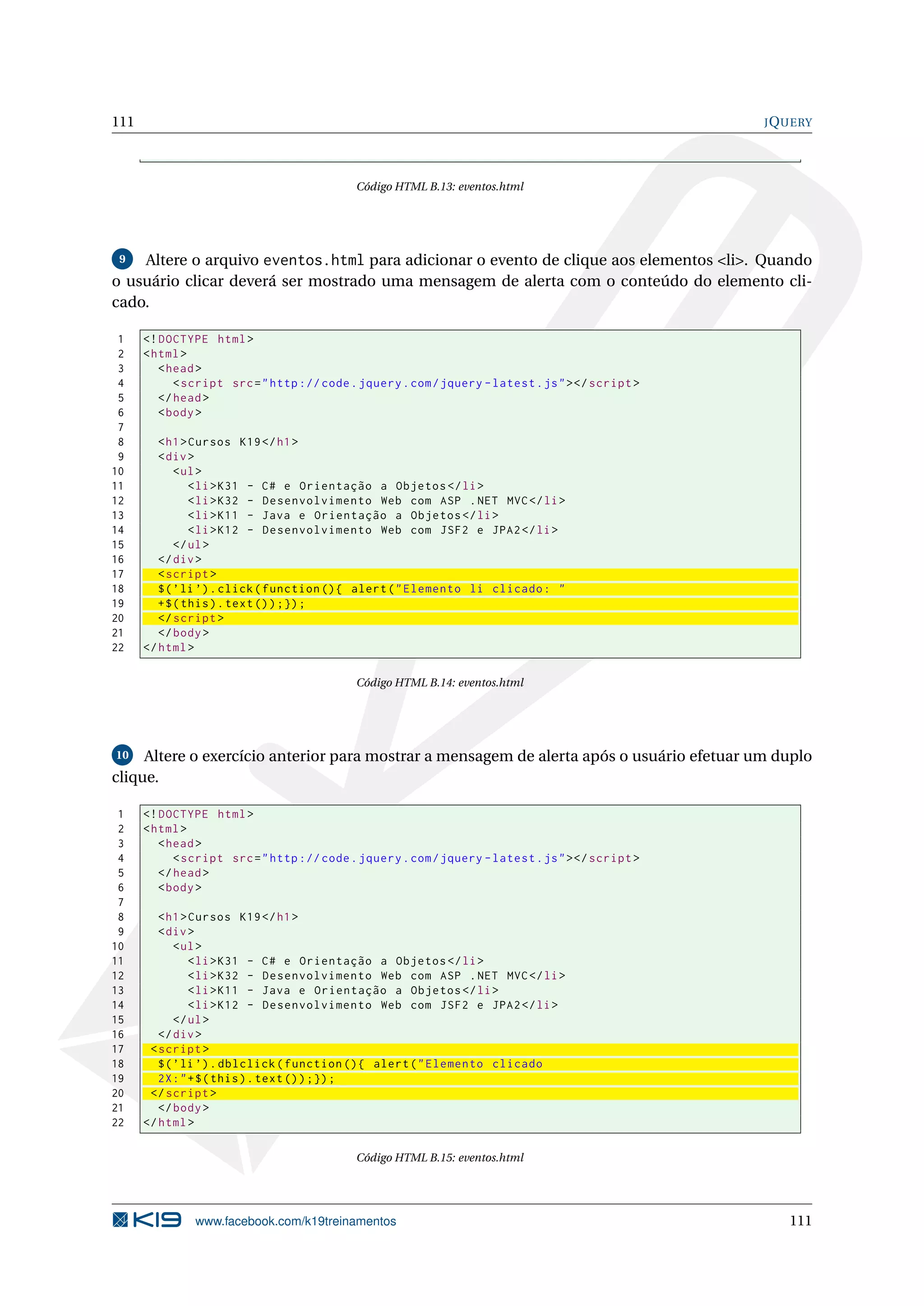 111 JQUERY
Código HTML B.13: eventos.html
9 Altere o arquivo eventos.html para adicionar o evento de clique aos elementos <li>. Quando
o usuário clicar deverá ser mostrado uma mensagem de alerta com o conteúdo do elemento cli-
cado.
1 <!DOCTYPE html>
2 <html>
3 <head>
4 <script src="http :// code.jquery.com/jquery -latest.js"></script >
5 </head>
6 <body>
7
8 <h1>Cursos K19</h1>
9 <div>
10 <ul>
11 <li>K31 - C# e Orientação a Objetos </li>
12 <li>K32 - Desenvolvimento Web com ASP .NET MVC</li>
13 <li>K11 - Java e Orientação a Objetos </li>
14 <li>K12 - Desenvolvimento Web com JSF2 e JPA2</li>
15 </ul>
16 </div>
17 <script >
18 $(’li ’).click(function (){ alert("Elemento li clicado: "
19 +$(this).text());});
20 </script >
21 </body>
22 </html>
Código HTML B.14: eventos.html
10 Altere o exercício anterior para mostrar a mensagem de alerta após o usuário efetuar um duplo
clique.
1 <!DOCTYPE html>
2 <html>
3 <head>
4 <script src="http :// code.jquery.com/jquery -latest.js"></script >
5 </head>
6 <body>
7
8 <h1>Cursos K19</h1>
9 <div>
10 <ul>
11 <li>K31 - C# e Orientação a Objetos </li>
12 <li>K32 - Desenvolvimento Web com ASP .NET MVC</li>
13 <li>K11 - Java e Orientação a Objetos </li>
14 <li>K12 - Desenvolvimento Web com JSF2 e JPA2</li>
15 </ul>
16 </div>
17 <script >
18 $(’li ’).dblclick(function (){ alert("Elemento clicado
19 2X:"+$(this).text());});
20 </script >
21 </body>
22 </html>
Código HTML B.15: eventos.html
www.facebook.com/k19treinamentos 111
 