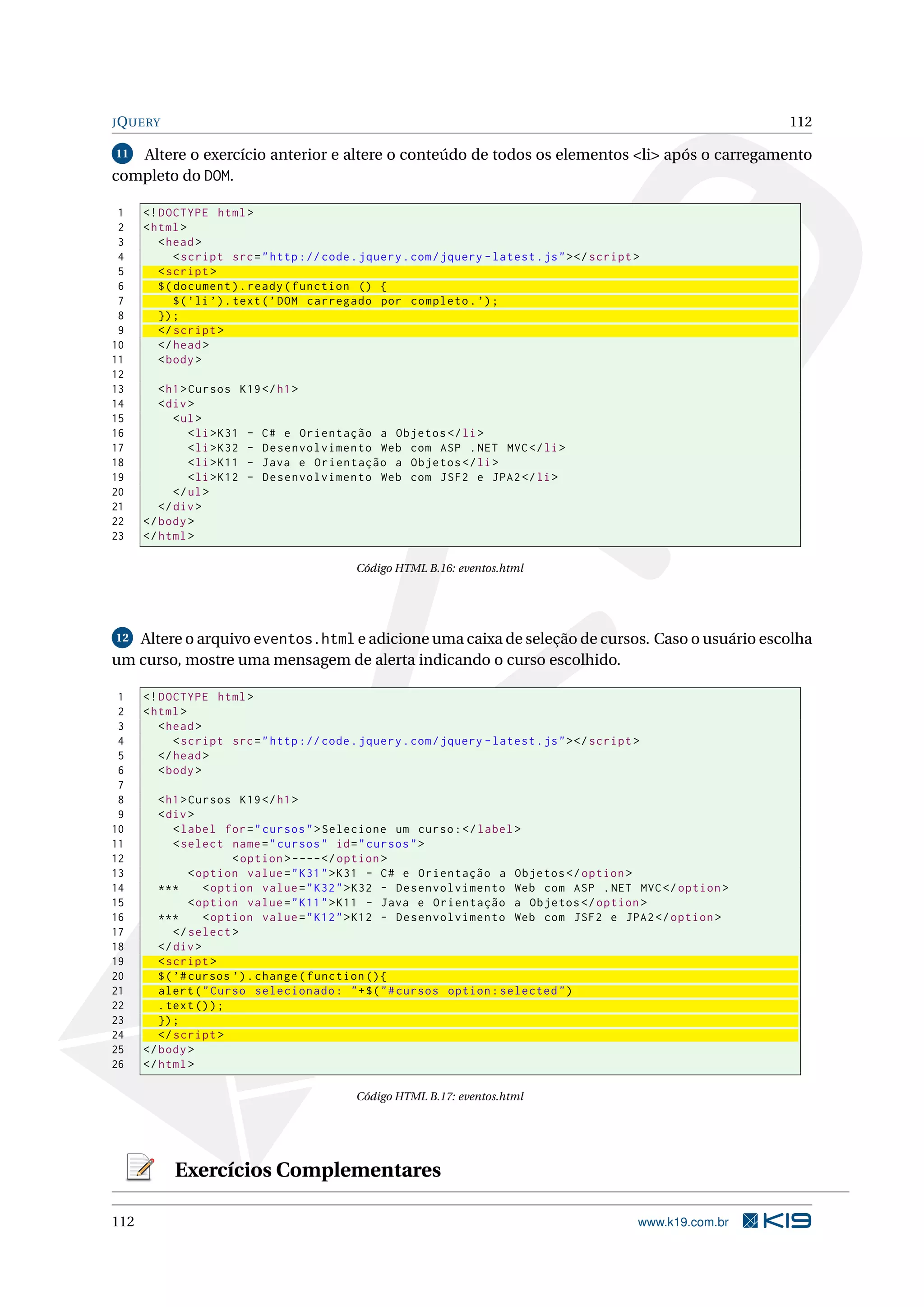 JQUERY 112
11 Altere o exercício anterior e altere o conteúdo de todos os elementos <li> após o carregamento
completo do DOM.
1 <!DOCTYPE html>
2 <html>
3 <head>
4 <script src="http :// code.jquery.com/jquery -latest.js"></script >
5 <script >
6 $(document).ready(function () {
7 $(’li ’).text(’DOM carregado por completo.’);
8 });
9 </script >
10 </head>
11 <body>
12
13 <h1>Cursos K19</h1>
14 <div>
15 <ul>
16 <li>K31 - C# e Orientação a Objetos </li>
17 <li>K32 - Desenvolvimento Web com ASP .NET MVC</li>
18 <li>K11 - Java e Orientação a Objetos </li>
19 <li>K12 - Desenvolvimento Web com JSF2 e JPA2</li>
20 </ul>
21 </div>
22 </body>
23 </html>
Código HTML B.16: eventos.html
12 Altere o arquivo eventos.html e adicione uma caixa de seleção de cursos. Caso o usuário escolha
um curso, mostre uma mensagem de alerta indicando o curso escolhido.
1 <!DOCTYPE html>
2 <html>
3 <head>
4 <script src="http :// code.jquery.com/jquery -latest.js"></script >
5 </head>
6 <body>
7
8 <h1>Cursos K19</h1>
9 <div>
10 <label for="cursos">Selecione um curso:</label>
11 <select name="cursos" id="cursos">
12 <option >----</option >
13 <option value="K31">K31 - C# e Orientação a Objetos </option >
14 *** <option value="K32">K32 - Desenvolvimento Web com ASP .NET MVC</option >
15 <option value="K11">K11 - Java e Orientação a Objetos </option >
16 *** <option value="K12">K12 - Desenvolvimento Web com JSF2 e JPA2</option >
17 </select >
18 </div>
19 <script >
20 $(’#cursos ’).change(function (){
21 alert("Curso selecionado: "+$("#cursos option:selected")
22 .text());
23 });
24 </script >
25 </body>
26 </html>
Código HTML B.17: eventos.html
Exercícios Complementares
112 www.k19.com.br
 