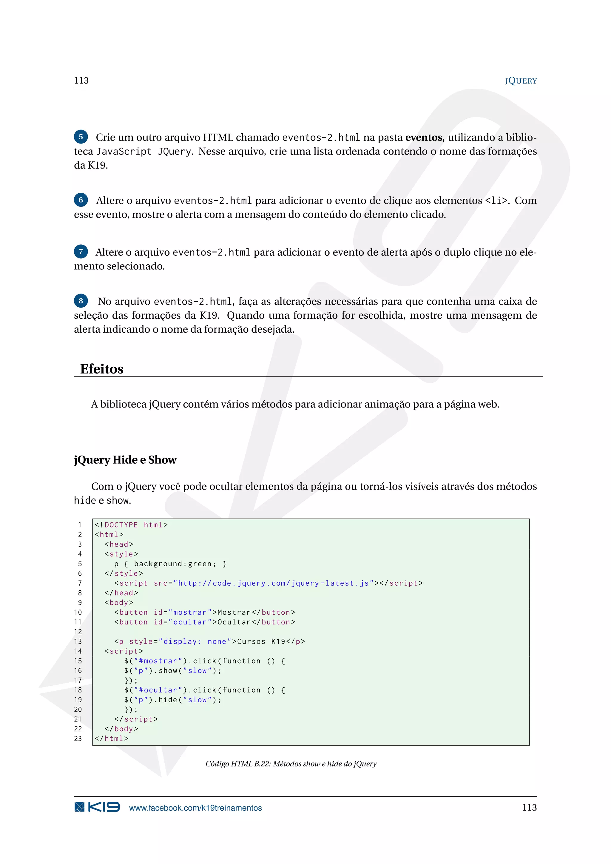 113 JQUERY
5 Crie um outro arquivo HTML chamado eventos-2.html na pasta eventos, utilizando a biblio-
teca JavaScript JQuery. Nesse arquivo, crie uma lista ordenada contendo o nome das formações
da K19.
6 Altere o arquivo eventos-2.html para adicionar o evento de clique aos elementos <li>. Com
esse evento, mostre o alerta com a mensagem do conteúdo do elemento clicado.
7 Altere o arquivo eventos-2.html para adicionar o evento de alerta após o duplo clique no ele-
mento selecionado.
8 No arquivo eventos-2.html, faça as alterações necessárias para que contenha uma caixa de
seleção das formações da K19. Quando uma formação for escolhida, mostre uma mensagem de
alerta indicando o nome da formação desejada.
Efeitos
A biblioteca jQuery contém vários métodos para adicionar animação para a página web.
jQuery Hide e Show
Com o jQuery você pode ocultar elementos da página ou torná-los visíveis através dos métodos
hide e show.
1 <!DOCTYPE html>
2 <html>
3 <head>
4 <style>
5 p { background:green; }
6 </style>
7 <script src="http :// code.jquery.com/jquery -latest.js"></script >
8 </head>
9 <body>
10 <button id="mostrar">Mostrar </button >
11 <button id="ocultar">Ocultar </button >
12
13 <p style="display: none">Cursos K19</p>
14 <script >
15 $("#mostrar").click(function () {
16 $("p").show("slow");
17 });
18 $("#ocultar").click(function () {
19 $("p").hide("slow");
20 });
21 </script >
22 </body>
23 </html>
Código HTML B.22: Métodos show e hide do jQuery
www.facebook.com/k19treinamentos 113
 