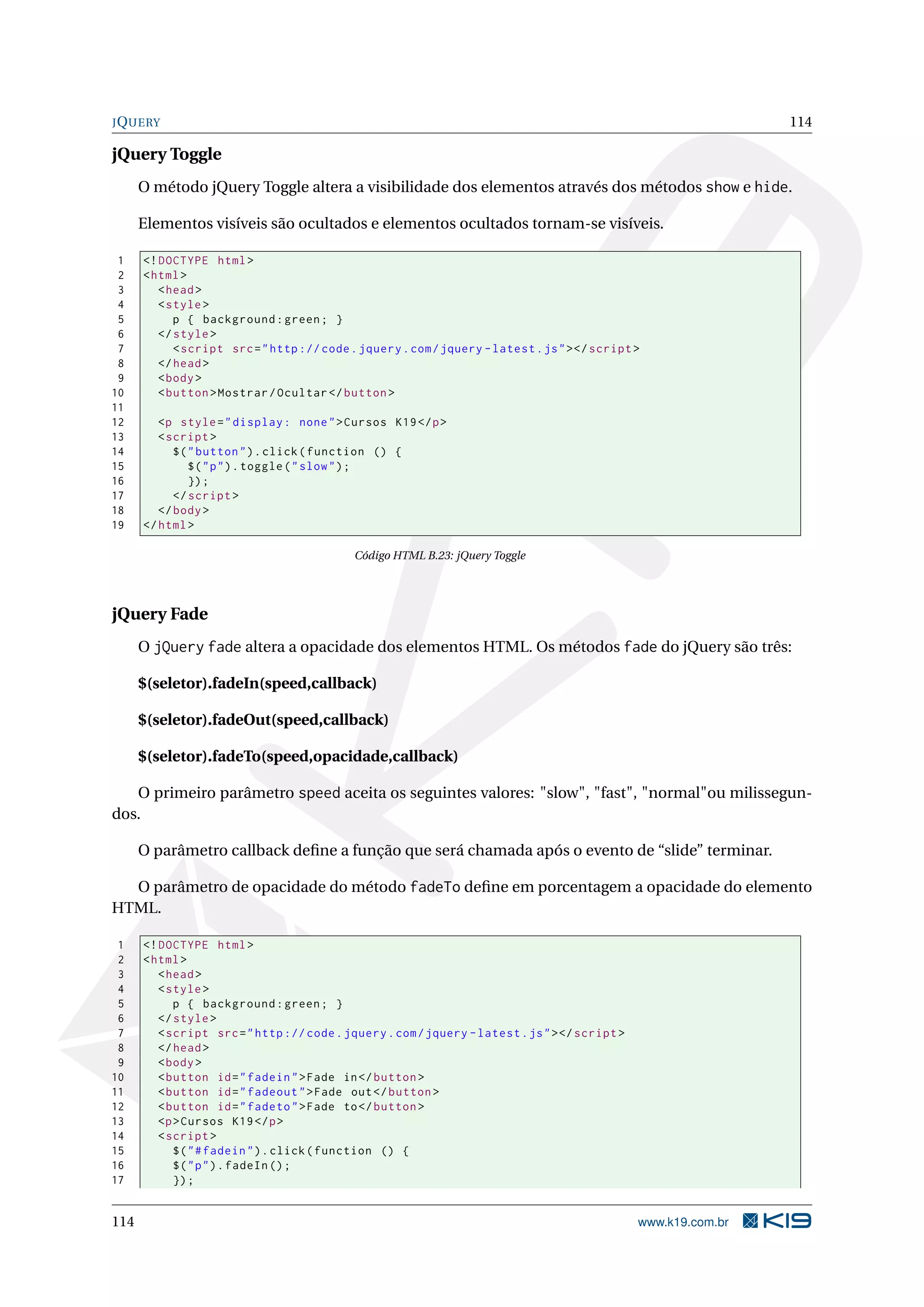 JQUERY 114
jQuery Toggle
O método jQuery Toggle altera a visibilidade dos elementos através dos métodos show e hide.
Elementos visíveis são ocultados e elementos ocultados tornam-se visíveis.
1 <!DOCTYPE html>
2 <html>
3 <head>
4 <style>
5 p { background:green; }
6 </style>
7 <script src="http :// code.jquery.com/jquery -latest.js"></script >
8 </head>
9 <body>
10 <button >Mostrar/Ocultar </button >
11
12 <p style="display: none">Cursos K19</p>
13 <script >
14 $("button").click(function () {
15 $("p").toggle("slow");
16 });
17 </script >
18 </body>
19 </html>
Código HTML B.23: jQuery Toggle
jQuery Fade
O jQuery fade altera a opacidade dos elementos HTML. Os métodos fade do jQuery são três:
$(seletor).fadeIn(speed,callback)
$(seletor).fadeOut(speed,callback)
$(seletor).fadeTo(speed,opacidade,callback)
O primeiro parâmetro speed aceita os seguintes valores: "slow", "fast", "normal"ou milissegun-
dos.
O parâmetro callback deﬁne a função que será chamada após o evento de “slide” terminar.
O parâmetro de opacidade do método fadeTo deﬁne em porcentagem a opacidade do elemento
HTML.
1 <!DOCTYPE html>
2 <html>
3 <head>
4 <style>
5 p { background:green; }
6 </style>
7 <script src="http :// code.jquery.com/jquery -latest.js"></script >
8 </head>
9 <body>
10 <button id="fadein">Fade in</button >
11 <button id="fadeout">Fade out</button >
12 <button id="fadeto">Fade to</button >
13 <p>Cursos K19</p>
14 <script >
15 $("#fadein").click(function () {
16 $("p").fadeIn ();
17 });
114 www.k19.com.br
 