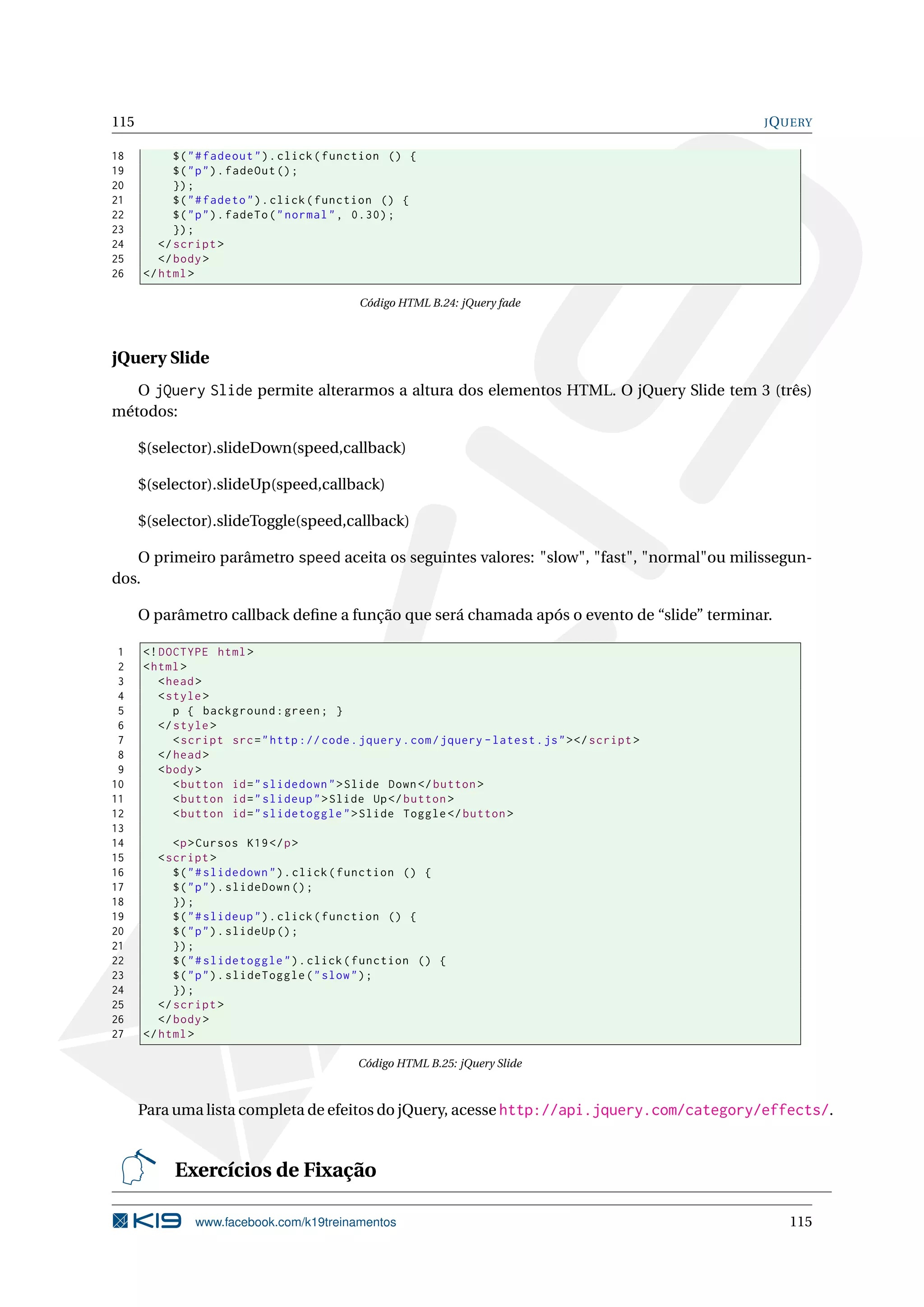 115 JQUERY
18 $("#fadeout").click(function () {
19 $("p").fadeOut ();
20 });
21 $("#fadeto").click(function () {
22 $("p").fadeTo("normal", 0.30);
23 });
24 </script >
25 </body>
26 </html>
Código HTML B.24: jQuery fade
jQuery Slide
O jQuery Slide permite alterarmos a altura dos elementos HTML. O jQuery Slide tem 3 (três)
métodos:
$(selector).slideDown(speed,callback)
$(selector).slideUp(speed,callback)
$(selector).slideToggle(speed,callback)
O primeiro parâmetro speed aceita os seguintes valores: "slow", "fast", "normal"ou milissegun-
dos.
O parâmetro callback deﬁne a função que será chamada após o evento de “slide” terminar.
1 <!DOCTYPE html>
2 <html>
3 <head>
4 <style>
5 p { background:green; }
6 </style>
7 <script src="http :// code.jquery.com/jquery -latest.js"></script >
8 </head>
9 <body>
10 <button id="slidedown">Slide Down</button >
11 <button id="slideup">Slide Up</button >
12 <button id="slidetoggle">Slide Toggle </button >
13
14 <p>Cursos K19</p>
15 <script >
16 $("#slidedown").click(function () {
17 $("p").slideDown ();
18 });
19 $("#slideup").click(function () {
20 $("p").slideUp ();
21 });
22 $("#slidetoggle").click(function () {
23 $("p").slideToggle("slow");
24 });
25 </script >
26 </body>
27 </html>
Código HTML B.25: jQuery Slide
Para uma lista completa de efeitos do jQuery, acesse http://api.jquery.com/category/effects/.
Exercícios de Fixação
www.facebook.com/k19treinamentos 115
 