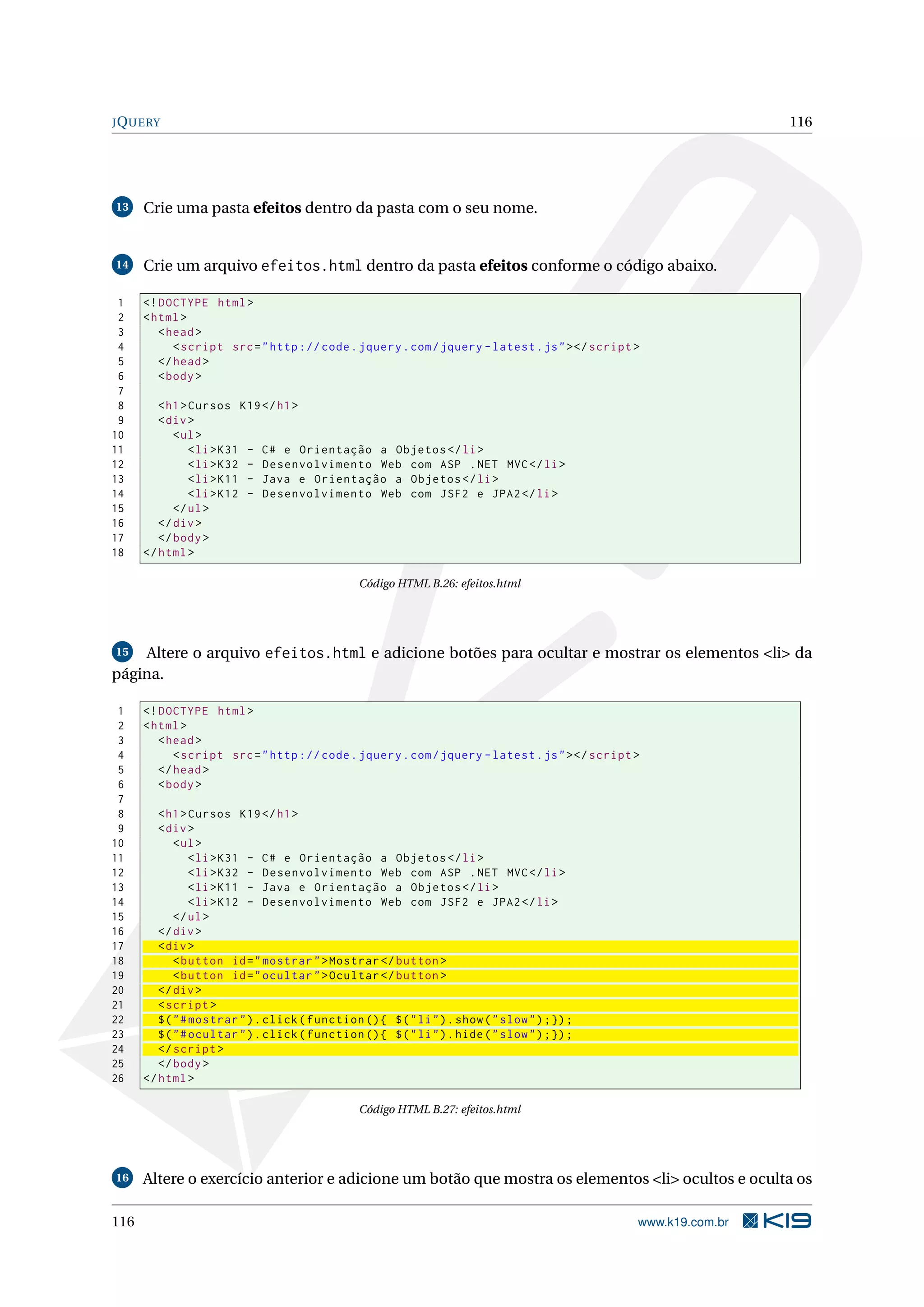 JQUERY 116
13 Crie uma pasta efeitos dentro da pasta com o seu nome.
14 Crie um arquivo efeitos.html dentro da pasta efeitos conforme o código abaixo.
1 <!DOCTYPE html>
2 <html>
3 <head>
4 <script src="http :// code.jquery.com/jquery -latest.js"></script >
5 </head>
6 <body>
7
8 <h1>Cursos K19</h1>
9 <div>
10 <ul>
11 <li>K31 - C# e Orientação a Objetos </li>
12 <li>K32 - Desenvolvimento Web com ASP .NET MVC</li>
13 <li>K11 - Java e Orientação a Objetos </li>
14 <li>K12 - Desenvolvimento Web com JSF2 e JPA2</li>
15 </ul>
16 </div>
17 </body>
18 </html>
Código HTML B.26: efeitos.html
15 Altere o arquivo efeitos.html e adicione botões para ocultar e mostrar os elementos <li> da
página.
1 <!DOCTYPE html>
2 <html>
3 <head>
4 <script src="http :// code.jquery.com/jquery -latest.js"></script >
5 </head>
6 <body>
7
8 <h1>Cursos K19</h1>
9 <div>
10 <ul>
11 <li>K31 - C# e Orientação a Objetos </li>
12 <li>K32 - Desenvolvimento Web com ASP .NET MVC</li>
13 <li>K11 - Java e Orientação a Objetos </li>
14 <li>K12 - Desenvolvimento Web com JSF2 e JPA2</li>
15 </ul>
16 </div>
17 <div>
18 <button id="mostrar">Mostrar </button >
19 <button id="ocultar">Ocultar </button >
20 </div>
21 <script >
22 $("#mostrar").click(function (){ $("li").show("slow");});
23 $("#ocultar").click(function (){ $("li").hide("slow");});
24 </script >
25 </body>
26 </html>
Código HTML B.27: efeitos.html
16 Altere o exercício anterior e adicione um botão que mostra os elementos <li> ocultos e oculta os
116 www.k19.com.br
 