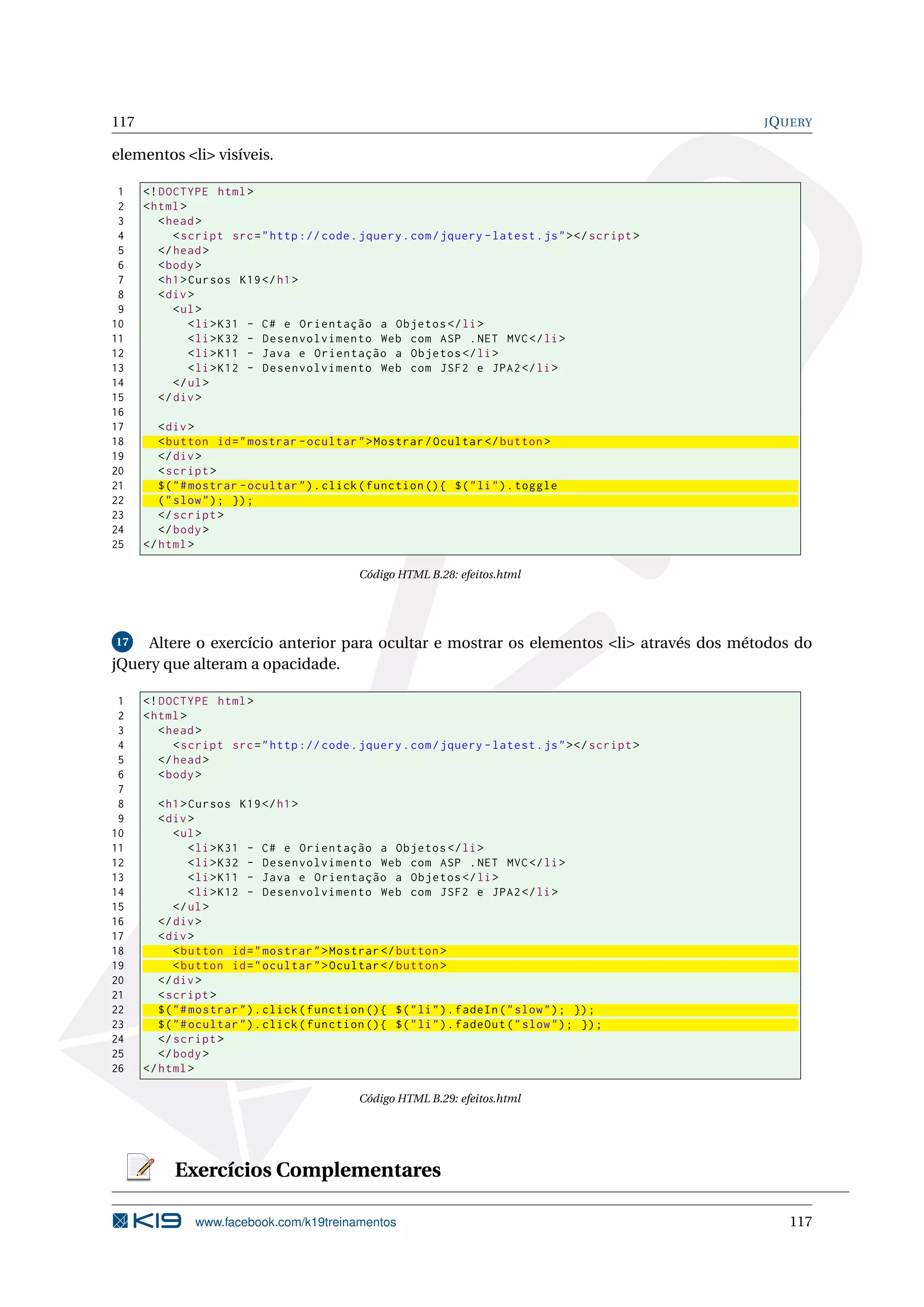 117 JQUERY
elementos <li> visíveis.
1 <!DOCTYPE html>
2 <html>
3 <head>
4 <script src="http :// code.jquery.com/jquery -latest.js"></script >
5 </head>
6 <body>
7 <h1>Cursos K19</h1>
8 <div>
9 <ul>
10 <li>K31 - C# e Orientação a Objetos </li>
11 <li>K32 - Desenvolvimento Web com ASP .NET MVC</li>
12 <li>K11 - Java e Orientação a Objetos </li>
13 <li>K12 - Desenvolvimento Web com JSF2 e JPA2</li>
14 </ul>
15 </div>
16
17 <div>
18 <button id="mostrar -ocultar">Mostrar/Ocultar </button >
19 </div>
20 <script >
21 $("#mostrar -ocultar").click(function (){ $("li").toggle
22 ("slow"); });
23 </script >
24 </body>
25 </html>
Código HTML B.28: efeitos.html
17 Altere o exercício anterior para ocultar e mostrar os elementos <li> através dos métodos do
jQuery que alteram a opacidade.
1 <!DOCTYPE html>
2 <html>
3 <head>
4 <script src="http :// code.jquery.com/jquery -latest.js"></script >
5 </head>
6 <body>
7
8 <h1>Cursos K19</h1>
9 <div>
10 <ul>
11 <li>K31 - C# e Orientação a Objetos </li>
12 <li>K32 - Desenvolvimento Web com ASP .NET MVC</li>
13 <li>K11 - Java e Orientação a Objetos </li>
14 <li>K12 - Desenvolvimento Web com JSF2 e JPA2</li>
15 </ul>
16 </div>
17 <div>
18 <button id="mostrar">Mostrar </button >
19 <button id="ocultar">Ocultar </button >
20 </div>
21 <script >
22 $("#mostrar").click(function (){ $("li").fadeIn("slow"); });
23 $("#ocultar").click(function (){ $("li").fadeOut("slow"); });
24 </script >
25 </body>
26 </html>
Código HTML B.29: efeitos.html
Exercícios Complementares
www.facebook.com/k19treinamentos 117
 