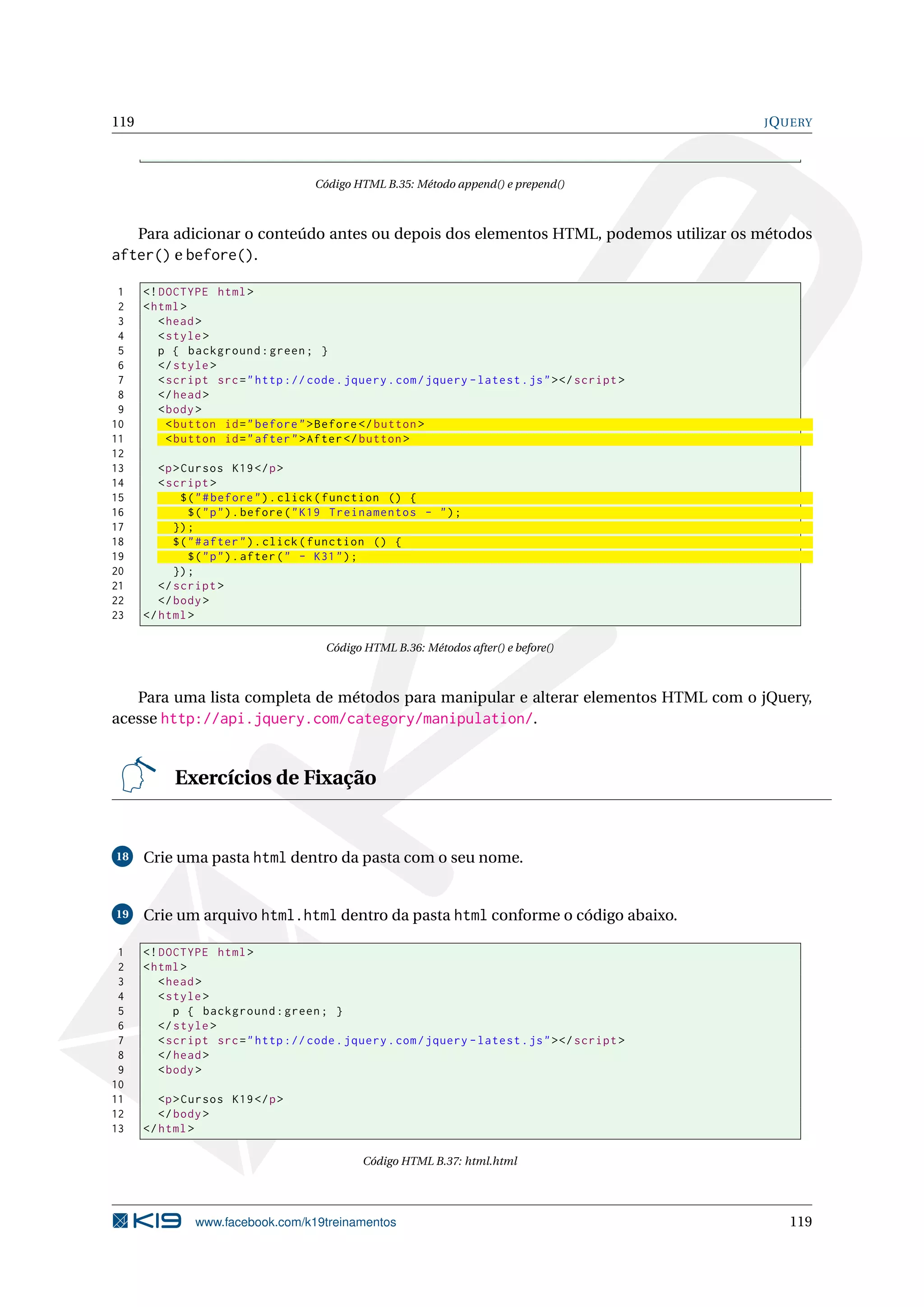 119 JQUERY
Código HTML B.35: Método append() e prepend()
Para adicionar o conteúdo antes ou depois dos elementos HTML, podemos utilizar os métodos
after() e before().
1 <!DOCTYPE html>
2 <html>
3 <head>
4 <style>
5 p { background:green; }
6 </style>
7 <script src="http :// code.jquery.com/jquery -latest.js"></script >
8 </head>
9 <body>
10 <button id="before">Before </button >
11 <button id="after">After</button >
12
13 <p>Cursos K19</p>
14 <script >
15 $("#before").click(function () {
16 $("p").before("K19 Treinamentos - ");
17 });
18 $("#after").click(function () {
19 $("p").after(" - K31");
20 });
21 </script >
22 </body>
23 </html>
Código HTML B.36: Métodos after() e before()
Para uma lista completa de métodos para manipular e alterar elementos HTML com o jQuery,
acesse http://api.jquery.com/category/manipulation/.
Exercícios de Fixação
18 Crie uma pasta html dentro da pasta com o seu nome.
19 Crie um arquivo html.html dentro da pasta html conforme o código abaixo.
1 <!DOCTYPE html>
2 <html>
3 <head>
4 <style>
5 p { background:green; }
6 </style>
7 <script src="http :// code.jquery.com/jquery -latest.js"></script >
8 </head>
9 <body>
10
11 <p>Cursos K19</p>
12 </body>
13 </html>
Código HTML B.37: html.html
www.facebook.com/k19treinamentos 119
 