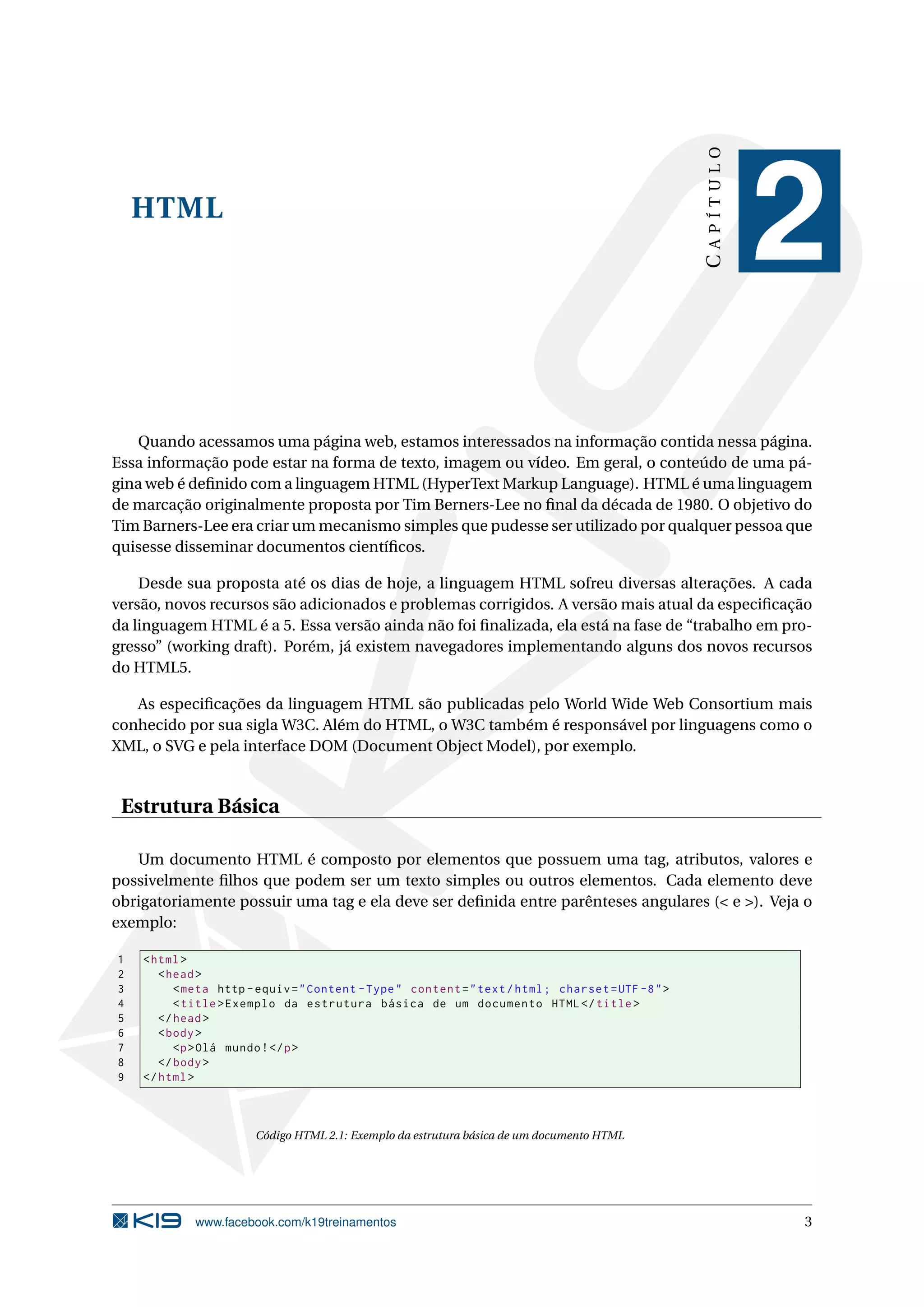 HTML
CAPÍTULO
2
Quando acessamos uma página web, estamos interessados na informação contida nessa página.
Essa informação pode estar na forma de texto, imagem ou vídeo. Em geral, o conteúdo de uma pá-
gina web é deﬁnido com a linguagem HTML (HyperText Markup Language). HTML é uma linguagem
de marcação originalmente proposta por Tim Berners-Lee no ﬁnal da década de 1980. O objetivo do
Tim Barners-Lee era criar um mecanismo simples que pudesse ser utilizado por qualquer pessoa que
quisesse disseminar documentos cientíﬁcos.
Desde sua proposta até os dias de hoje, a linguagem HTML sofreu diversas alterações. A cada
versão, novos recursos são adicionados e problemas corrigidos. A versão mais atual da especiﬁcação
da linguagem HTML é a 5. Essa versão ainda não foi ﬁnalizada, ela está na fase de “trabalho em pro-
gresso” (working draft). Porém, já existem navegadores implementando alguns dos novos recursos
do HTML5.
As especiﬁcações da linguagem HTML são publicadas pelo World Wide Web Consortium mais
conhecido por sua sigla W3C. Além do HTML, o W3C também é responsável por linguagens como o
XML, o SVG e pela interface DOM (Document Object Model), por exemplo.
Estrutura Básica
Um documento HTML é composto por elementos que possuem uma tag, atributos, valores e
possivelmente ﬁlhos que podem ser um texto simples ou outros elementos. Cada elemento deve
obrigatoriamente possuir uma tag e ela deve ser deﬁnida entre parênteses angulares (< e >). Veja o
exemplo:
1 <html>
2 <head>
3 <meta http -equiv="Content -Type" content="text/html; charset=UTF -8">
4 <title>Exemplo da estrutura básica de um documento HTML</title>
5 </head>
6 <body>
7 <p>Olá mundo!</p>
8 </body>
9 </html>
Código HTML 2.1: Exemplo da estrutura básica de um documento HTML
www.facebook.com/k19treinamentos 3
 