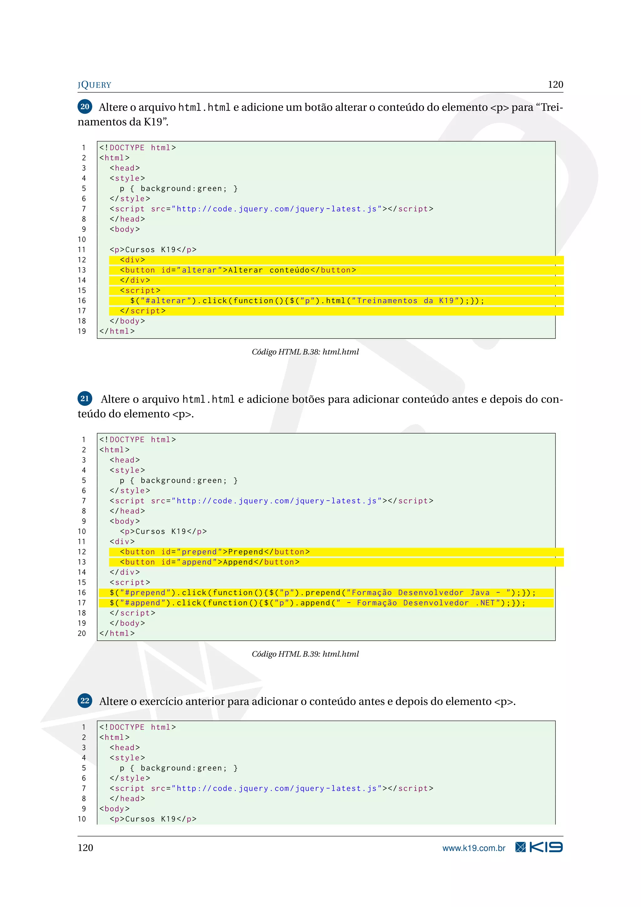 JQUERY 120
20 Altere o arquivo html.html e adicione um botão alterar o conteúdo do elemento <p> para “Trei-
namentos da K19”.
1 <!DOCTYPE html>
2 <html>
3 <head>
4 <style>
5 p { background:green; }
6 </style>
7 <script src="http :// code.jquery.com/jquery -latest.js"></script >
8 </head>
9 <body>
10
11 <p>Cursos K19</p>
12 <div>
13 <button id="alterar">Alterar conteúdo </button >
14 </div>
15 <script >
16 $("#alterar").click(function (){$("p").html("Treinamentos da K19");});
17 </script >
18 </body>
19 </html>
Código HTML B.38: html.html
21 Altere o arquivo html.html e adicione botões para adicionar conteúdo antes e depois do con-
teúdo do elemento <p>.
1 <!DOCTYPE html>
2 <html>
3 <head>
4 <style>
5 p { background:green; }
6 </style>
7 <script src="http :// code.jquery.com/jquery -latest.js"></script >
8 </head>
9 <body>
10 <p>Cursos K19</p>
11 <div>
12 <button id="prepend">Prepend </button >
13 <button id="append">Append </button >
14 </div>
15 <script >
16 $("#prepend").click(function (){$("p").prepend("Formação Desenvolvedor Java - ");});
17 $("#append").click(function (){$("p").append(" - Formação Desenvolvedor .NET");});
18 </script >
19 </body>
20 </html>
Código HTML B.39: html.html
22 Altere o exercício anterior para adicionar o conteúdo antes e depois do elemento <p>.
1 <!DOCTYPE html>
2 <html>
3 <head>
4 <style>
5 p { background:green; }
6 </style>
7 <script src="http :// code.jquery.com/jquery -latest.js"></script >
8 </head>
9 <body>
10 <p>Cursos K19</p>
120 www.k19.com.br
 