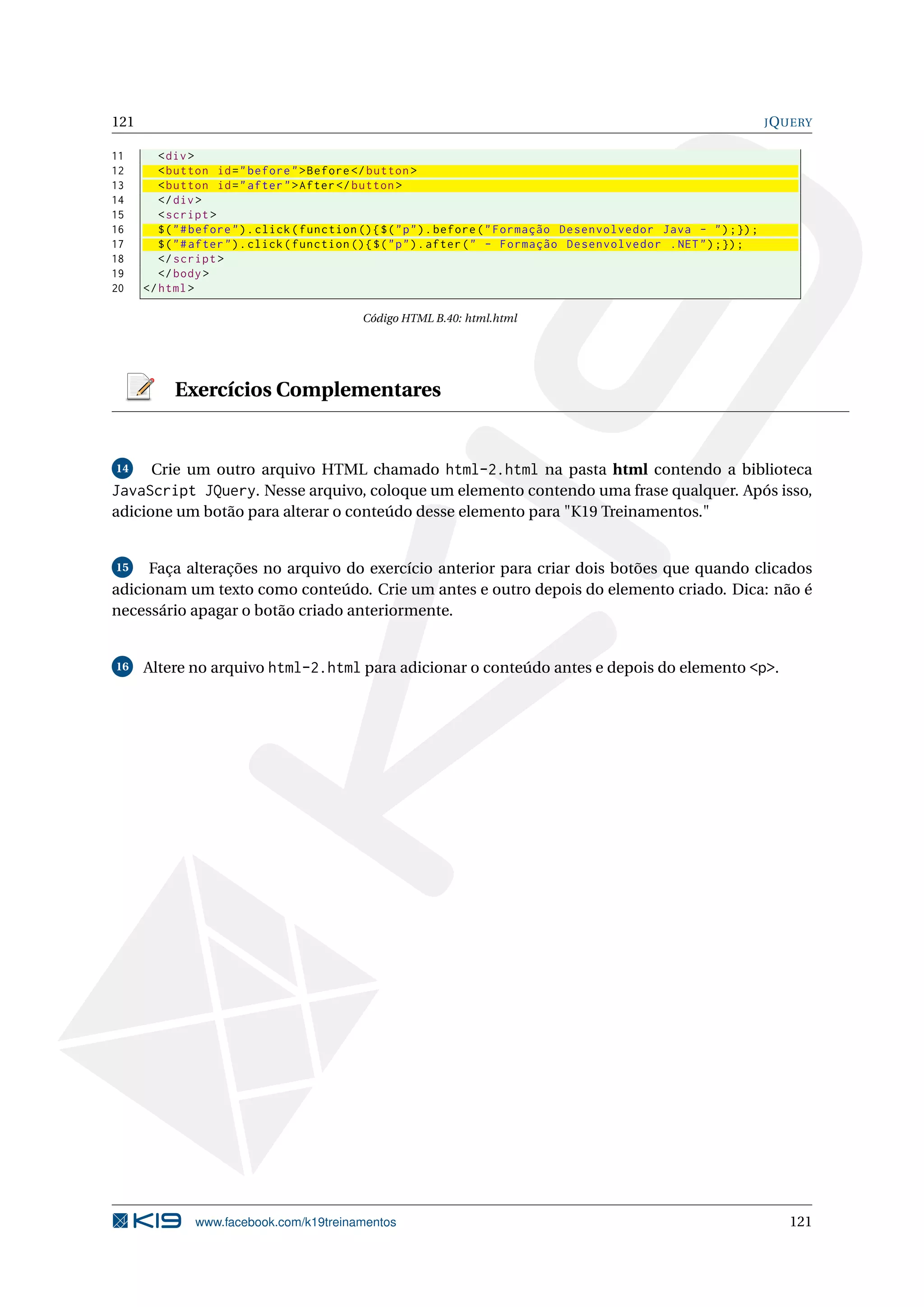 121 JQUERY
11 <div>
12 <button id="before">Before </button >
13 <button id="after">After</button >
14 </div>
15 <script >
16 $("#before").click(function (){$("p").before("Formação Desenvolvedor Java - ");});
17 $("#after").click(function (){$("p").after(" - Formação Desenvolvedor .NET");});
18 </script >
19 </body>
20 </html>
Código HTML B.40: html.html
Exercícios Complementares
14 Crie um outro arquivo HTML chamado html-2.html na pasta html contendo a biblioteca
JavaScript JQuery. Nesse arquivo, coloque um elemento contendo uma frase qualquer. Após isso,
adicione um botão para alterar o conteúdo desse elemento para "K19 Treinamentos."
15 Faça alterações no arquivo do exercício anterior para criar dois botões que quando clicados
adicionam um texto como conteúdo. Crie um antes e outro depois do elemento criado. Dica: não é
necessário apagar o botão criado anteriormente.
16 Altere no arquivo html-2.html para adicionar o conteúdo antes e depois do elemento <p>.
www.facebook.com/k19treinamentos 121
 