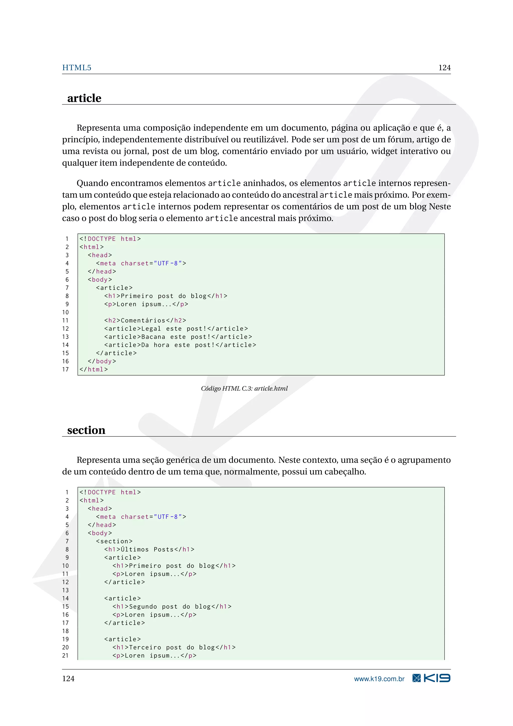 HTML5 124
article
Representa uma composição independente em um documento, página ou aplicação e que é, a
princípio, independentemente distribuível ou reutilizável. Pode ser um post de um fórum, artigo de
uma revista ou jornal, post de um blog, comentário enviado por um usuário, widget interativo ou
qualquer item independente de conteúdo.
Quando encontramos elementos article aninhados, os elementos article internos represen-
tam um conteúdo que esteja relacionado ao conteúdo do ancestral article mais próximo. Por exem-
plo, elementos article internos podem representar os comentários de um post de um blog Neste
caso o post do blog seria o elemento article ancestral mais próximo.
1 <!DOCTYPE html>
2 <html>
3 <head>
4 <meta charset="UTF -8">
5 </head>
6 <body>
7 <article >
8 <h1>Primeiro post do blog</h1>
9 <p>Loren ipsum...</p>
10
11 <h2>Comentários </h2>
12 <article >Legal este post!</article >
13 <article >Bacana este post!</article >
14 <article >Da hora este post!</article >
15 </article >
16 </body>
17 </html>
Código HTML C.3: article.html
section
Representa uma seção genérica de um documento. Neste contexto, uma seção é o agrupamento
de um conteúdo dentro de um tema que, normalmente, possui um cabeçalho.
1 <!DOCTYPE html>
2 <html>
3 <head>
4 <meta charset="UTF -8">
5 </head>
6 <body>
7 <section >
8 <h1>Últimos Posts</h1>
9 <article >
10 <h1>Primeiro post do blog</h1>
11 <p>Loren ipsum...</p>
12 </article >
13
14 <article >
15 <h1>Segundo post do blog</h1>
16 <p>Loren ipsum...</p>
17 </article >
18
19 <article >
20 <h1>Terceiro post do blog</h1>
21 <p>Loren ipsum...</p>
124 www.k19.com.br
 