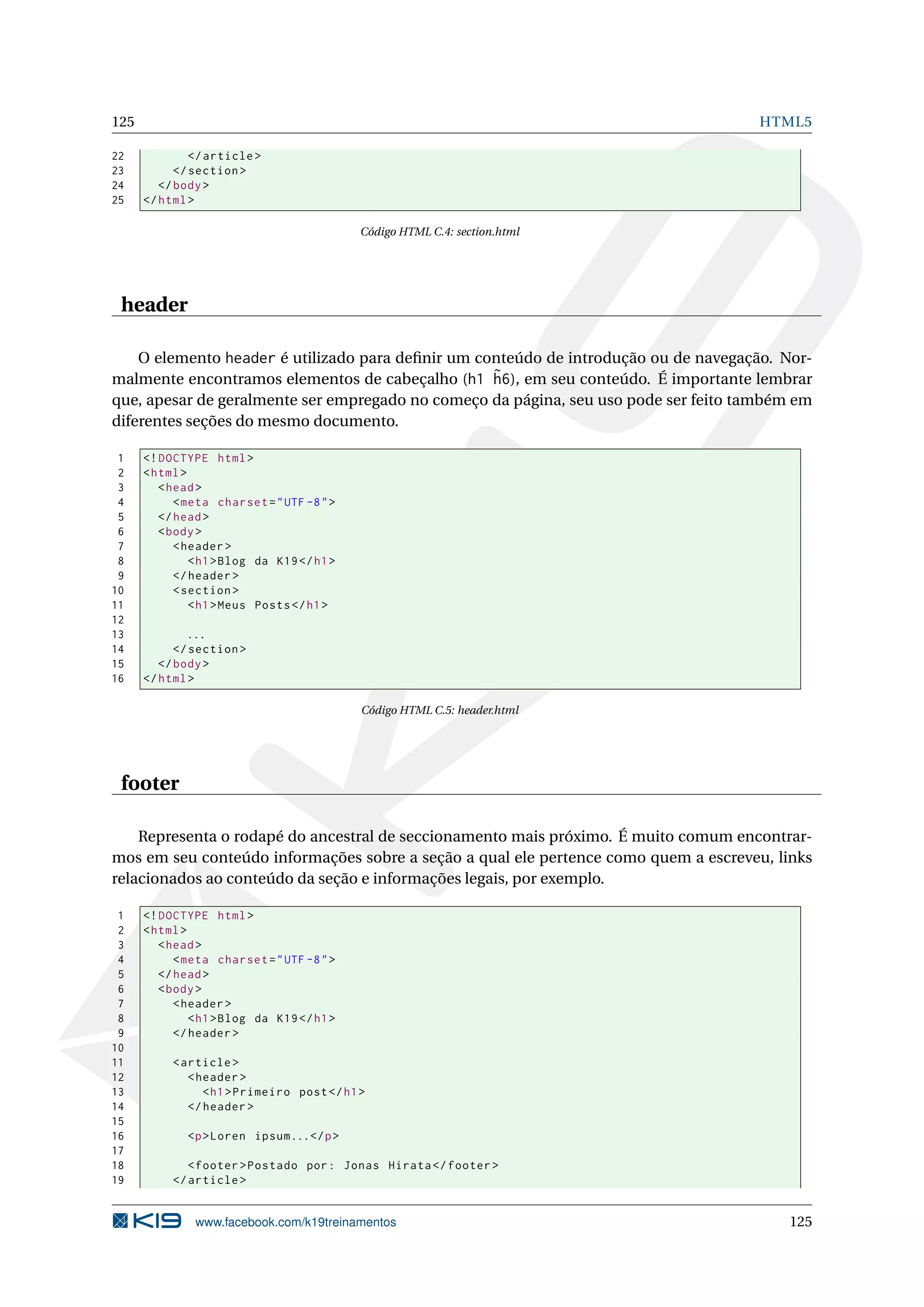 125 HTML5
22 </article >
23 </section >
24 </body>
25 </html>
Código HTML C.4: section.html
header
O elemento header é utilizado para deﬁnir um conteúdo de introdução ou de navegação. Nor-
malmente encontramos elementos de cabeçalho (h1 ˜h6), em seu conteúdo. É importante lembrar
que, apesar de geralmente ser empregado no começo da página, seu uso pode ser feito também em
diferentes seções do mesmo documento.
1 <!DOCTYPE html>
2 <html>
3 <head>
4 <meta charset="UTF -8">
5 </head>
6 <body>
7 <header >
8 <h1>Blog da K19</h1>
9 </header >
10 <section >
11 <h1>Meus Posts</h1>
12
13 ...
14 </section >
15 </body>
16 </html>
Código HTML C.5: header.html
footer
Representa o rodapé do ancestral de seccionamento mais próximo. É muito comum encontrar-
mos em seu conteúdo informações sobre a seção a qual ele pertence como quem a escreveu, links
relacionados ao conteúdo da seção e informações legais, por exemplo.
1 <!DOCTYPE html>
2 <html>
3 <head>
4 <meta charset="UTF -8">
5 </head>
6 <body>
7 <header >
8 <h1>Blog da K19</h1>
9 </header >
10
11 <article >
12 <header >
13 <h1>Primeiro post</h1>
14 </header >
15
16 <p>Loren ipsum...</p>
17
18 <footer >Postado por: Jonas Hirata </footer >
19 </article >
www.facebook.com/k19treinamentos 125
 