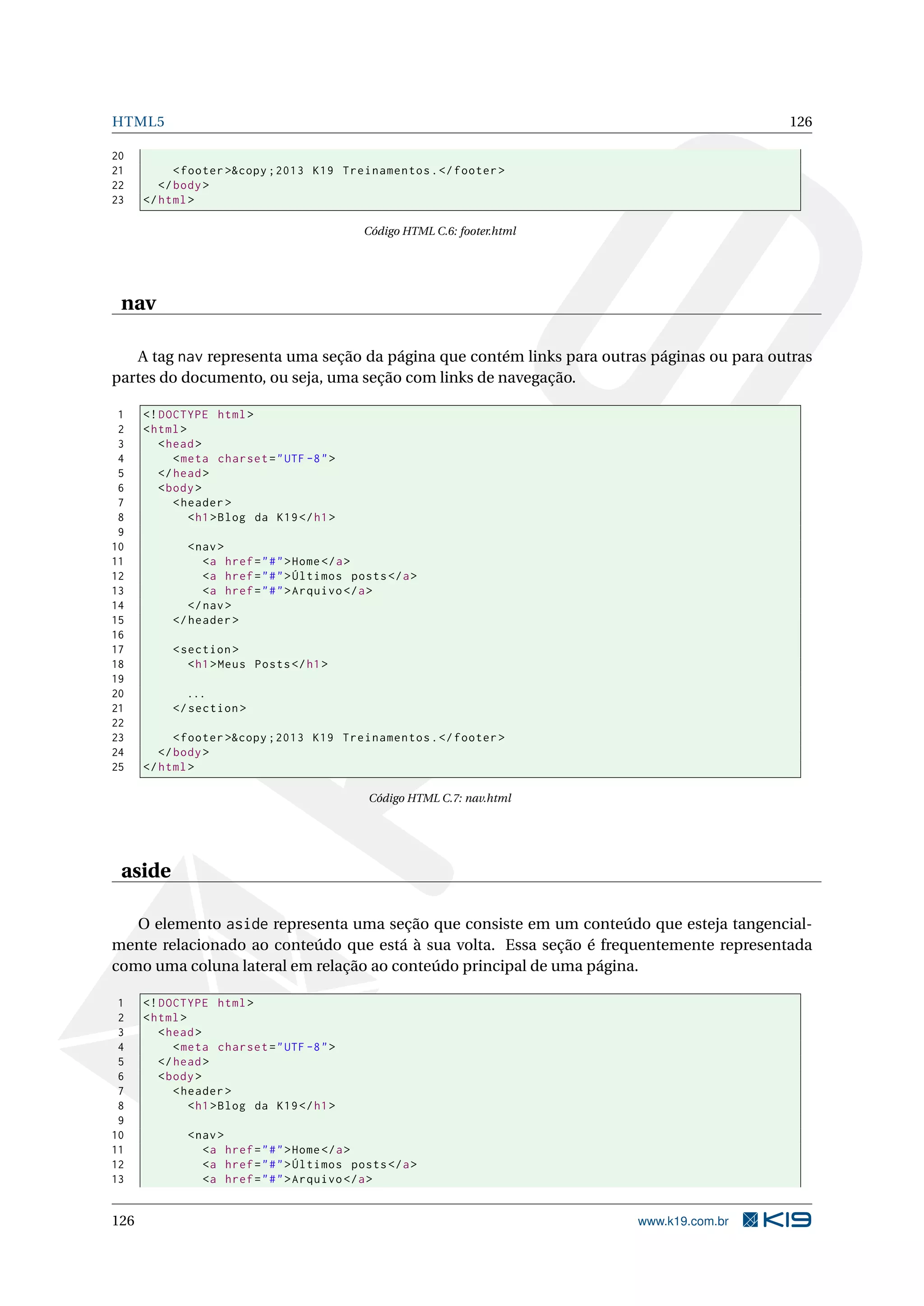 HTML5 126
20
21 <footer >&copy ;2013 K19 Treinamentos.</footer >
22 </body>
23 </html>
Código HTML C.6: footer.html
nav
A tag nav representa uma seção da página que contém links para outras páginas ou para outras
partes do documento, ou seja, uma seção com links de navegação.
1 <!DOCTYPE html>
2 <html>
3 <head>
4 <meta charset="UTF -8">
5 </head>
6 <body>
7 <header >
8 <h1>Blog da K19</h1>
9
10 <nav>
11 <a href="#">Home</a>
12 <a href="#">Últimos posts</a>
13 <a href="#">Arquivo </a>
14 </nav>
15 </header >
16
17 <section >
18 <h1>Meus Posts</h1>
19
20 ...
21 </section >
22
23 <footer >&copy ;2013 K19 Treinamentos.</footer >
24 </body>
25 </html>
Código HTML C.7: nav.html
aside
O elemento aside representa uma seção que consiste em um conteúdo que esteja tangencial-
mente relacionado ao conteúdo que está à sua volta. Essa seção é frequentemente representada
como uma coluna lateral em relação ao conteúdo principal de uma página.
1 <!DOCTYPE html>
2 <html>
3 <head>
4 <meta charset="UTF -8">
5 </head>
6 <body>
7 <header >
8 <h1>Blog da K19</h1>
9
10 <nav>
11 <a href="#">Home</a>
12 <a href="#">Últimos posts</a>
13 <a href="#">Arquivo </a>
126 www.k19.com.br
 