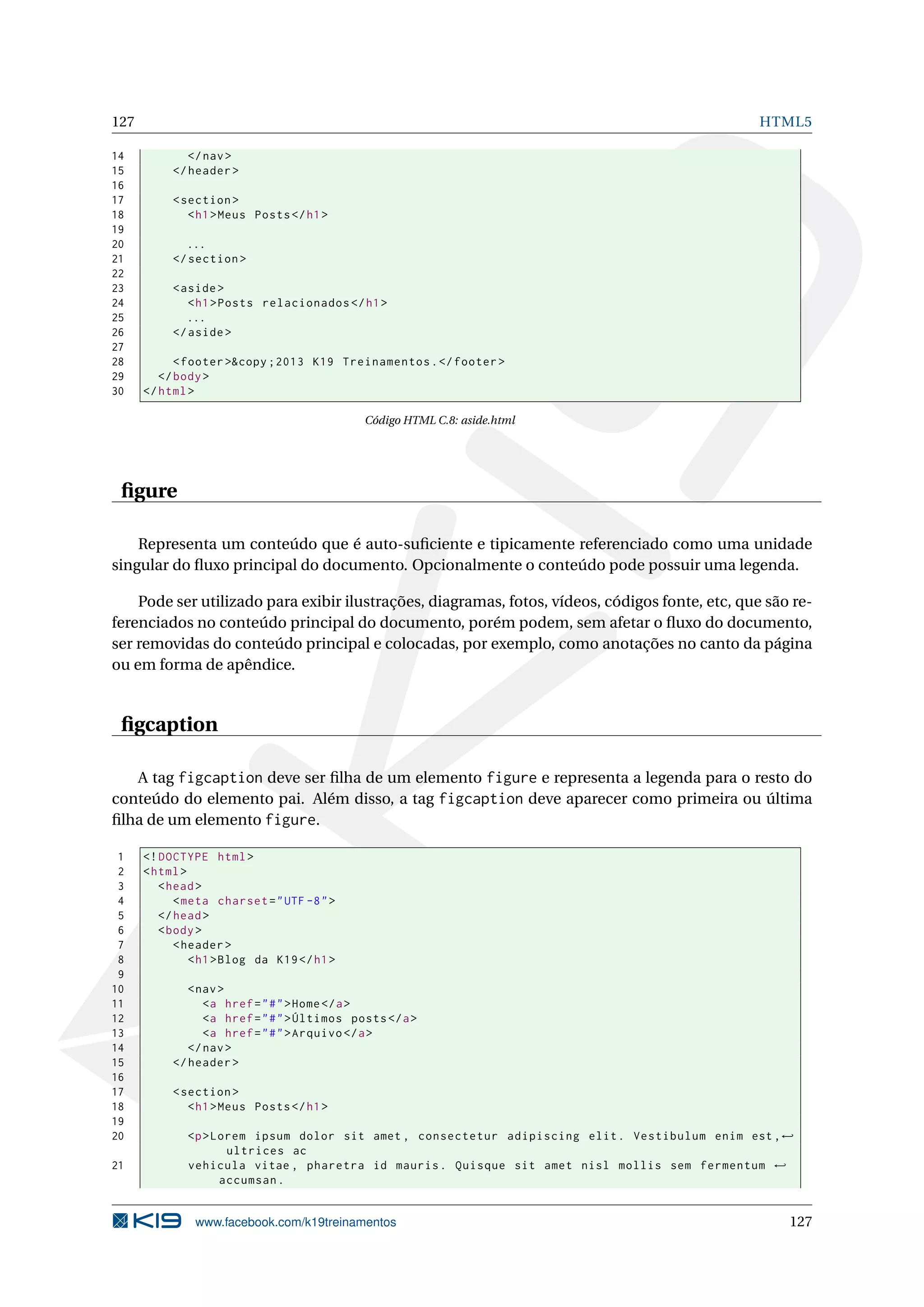127 HTML5
14 </nav>
15 </header >
16
17 <section >
18 <h1>Meus Posts</h1>
19
20 ...
21 </section >
22
23 <aside>
24 <h1>Posts relacionados </h1>
25 ...
26 </aside>
27
28 <footer >&copy ;2013 K19 Treinamentos.</footer >
29 </body>
30 </html>
Código HTML C.8: aside.html
ﬁgure
Representa um conteúdo que é auto-suﬁciente e tipicamente referenciado como uma unidade
singular do ﬂuxo principal do documento. Opcionalmente o conteúdo pode possuir uma legenda.
Pode ser utilizado para exibir ilustrações, diagramas, fotos, vídeos, códigos fonte, etc, que são re-
ferenciados no conteúdo principal do documento, porém podem, sem afetar o ﬂuxo do documento,
ser removidas do conteúdo principal e colocadas, por exemplo, como anotações no canto da página
ou em forma de apêndice.
ﬁgcaption
A tag figcaption deve ser ﬁlha de um elemento figure e representa a legenda para o resto do
conteúdo do elemento pai. Além disso, a tag figcaption deve aparecer como primeira ou última
ﬁlha de um elemento figure.
1 <!DOCTYPE html>
2 <html>
3 <head>
4 <meta charset="UTF -8">
5 </head>
6 <body>
7 <header >
8 <h1>Blog da K19</h1>
9
10 <nav>
11 <a href="#">Home</a>
12 <a href="#">Últimos posts</a>
13 <a href="#">Arquivo </a>
14 </nav>
15 </header >
16
17 <section >
18 <h1>Meus Posts</h1>
19
20 <p>Lorem ipsum dolor sit amet , consectetur adipiscing elit. Vestibulum enim est ,←
ultrices ac
21 vehicula vitae , pharetra id mauris. Quisque sit amet nisl mollis sem fermentum ←
accumsan.
www.facebook.com/k19treinamentos 127
 