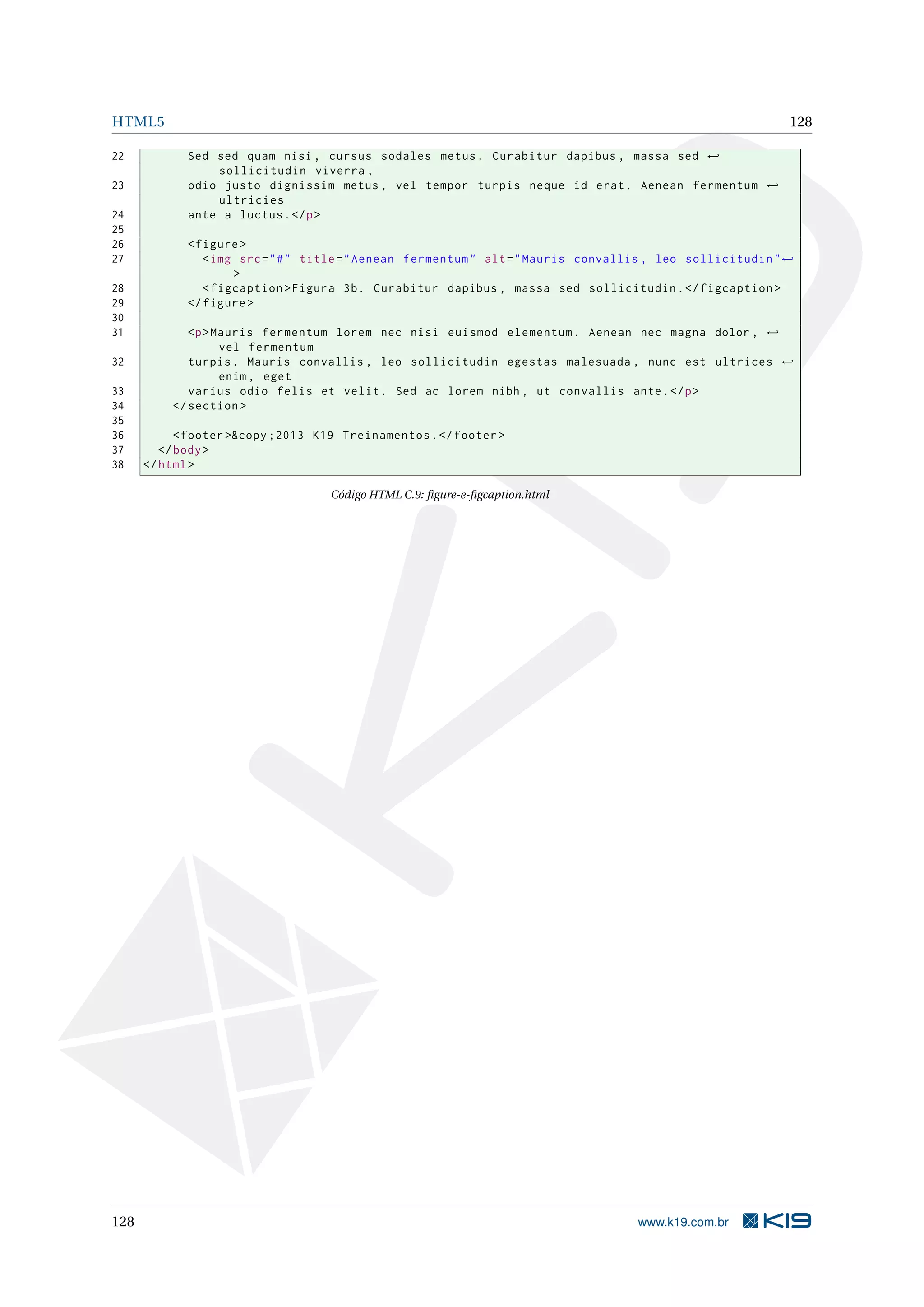 HTML5 128
22 Sed sed quam nisi , cursus sodales metus. Curabitur dapibus , massa sed ←
sollicitudin viverra ,
23 odio justo dignissim metus , vel tempor turpis neque id erat. Aenean fermentum ←
ultricies
24 ante a luctus.</p>
25
26 <figure >
27 <img src="#" title="Aenean fermentum" alt="Mauris convallis , leo sollicitudin"←
>
28 <figcaption >Figura 3b. Curabitur dapibus , massa sed sollicitudin.</figcaption >
29 </figure >
30
31 <p>Mauris fermentum lorem nec nisi euismod elementum. Aenean nec magna dolor , ←
vel fermentum
32 turpis. Mauris convallis , leo sollicitudin egestas malesuada , nunc est ultrices ←
enim , eget
33 varius odio felis et velit. Sed ac lorem nibh , ut convallis ante.</p>
34 </section >
35
36 <footer >&copy ;2013 K19 Treinamentos.</footer >
37 </body>
38 </html>
Código HTML C.9: ﬁgure-e-ﬁgcaption.html
128 www.k19.com.br
 