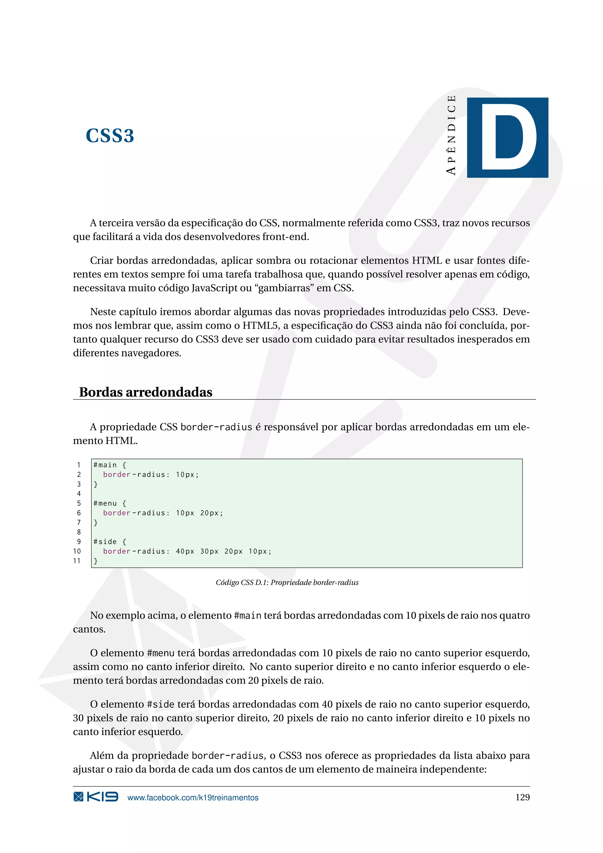 CSS3
APÊNDICE
D
A terceira versão da especiﬁcação do CSS, normalmente referida como CSS3, traz novos recursos
que facilitará a vida dos desenvolvedores front-end.
Criar bordas arredondadas, aplicar sombra ou rotacionar elementos HTML e usar fontes dife-
rentes em textos sempre foi uma tarefa trabalhosa que, quando possível resolver apenas em código,
necessitava muito código JavaScript ou “gambiarras” em CSS.
Neste capítulo iremos abordar algumas das novas propriedades introduzidas pelo CSS3. Deve-
mos nos lembrar que, assim como o HTML5, a especiﬁcação do CSS3 ainda não foi concluída, por-
tanto qualquer recurso do CSS3 deve ser usado com cuidado para evitar resultados inesperados em
diferentes navegadores.
Bordas arredondadas
A propriedade CSS border-radius é responsável por aplicar bordas arredondadas em um ele-
mento HTML.
1 #main {
2 border -radius: 10px;
3 }
4
5 #menu {
6 border -radius: 10px 20px;
7 }
8
9 #side {
10 border -radius: 40px 30px 20px 10px;
11 }
Código CSS D.1: Propriedade border-radius
No exemplo acima, o elemento #main terá bordas arredondadas com 10 pixels de raio nos quatro
cantos.
O elemento #menu terá bordas arredondadas com 10 pixels de raio no canto superior esquerdo,
assim como no canto inferior direito. No canto superior direito e no canto inferior esquerdo o ele-
mento terá bordas arredondadas com 20 pixels de raio.
O elemento #side terá bordas arredondadas com 40 pixels de raio no canto superior esquerdo,
30 pixels de raio no canto superior direito, 20 pixels de raio no canto inferior direito e 10 pixels no
canto inferior esquerdo.
Além da propriedade border-radius, o CSS3 nos oferece as propriedades da lista abaixo para
ajustar o raio da borda de cada um dos cantos de um elemento de maineira independente:
www.facebook.com/k19treinamentos 129
 