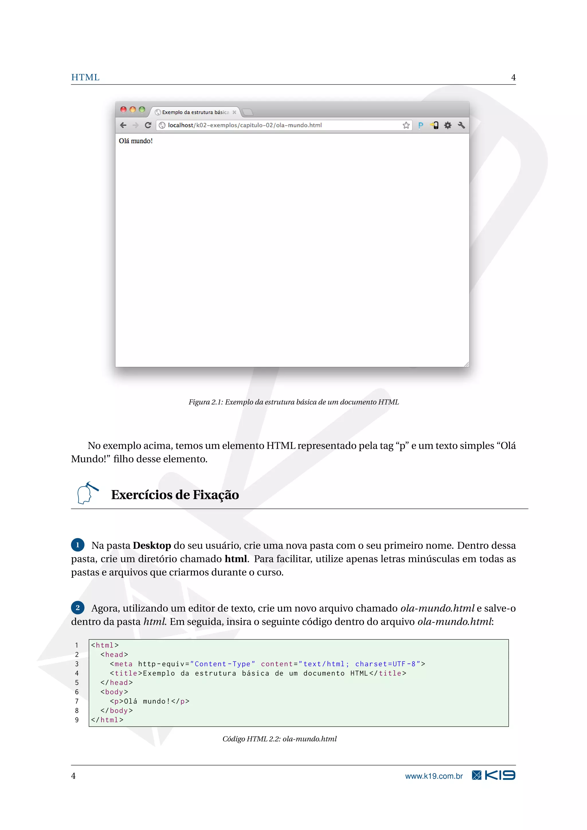 HTML 4
Figura 2.1: Exemplo da estrutura básica de um documento HTML
No exemplo acima, temos um elemento HTML representado pela tag “p” e um texto simples “Olá
Mundo!” ﬁlho desse elemento.
Exercícios de Fixação
1 Na pasta Desktop do seu usuário, crie uma nova pasta com o seu primeiro nome. Dentro dessa
pasta, crie um diretório chamado html. Para facilitar, utilize apenas letras minúsculas em todas as
pastas e arquivos que criarmos durante o curso.
2 Agora, utilizando um editor de texto, crie um novo arquivo chamado ola-mundo.html e salve-o
dentro da pasta html. Em seguida, insira o seguinte código dentro do arquivo ola-mundo.html:
1 <html>
2 <head>
3 <meta http -equiv="Content -Type" content="text/html; charset=UTF -8">
4 <title>Exemplo da estrutura básica de um documento HTML</title>
5 </head>
6 <body>
7 <p>Olá mundo!</p>
8 </body>
9 </html>
Código HTML 2.2: ola-mundo.html
4 www.k19.com.br
 