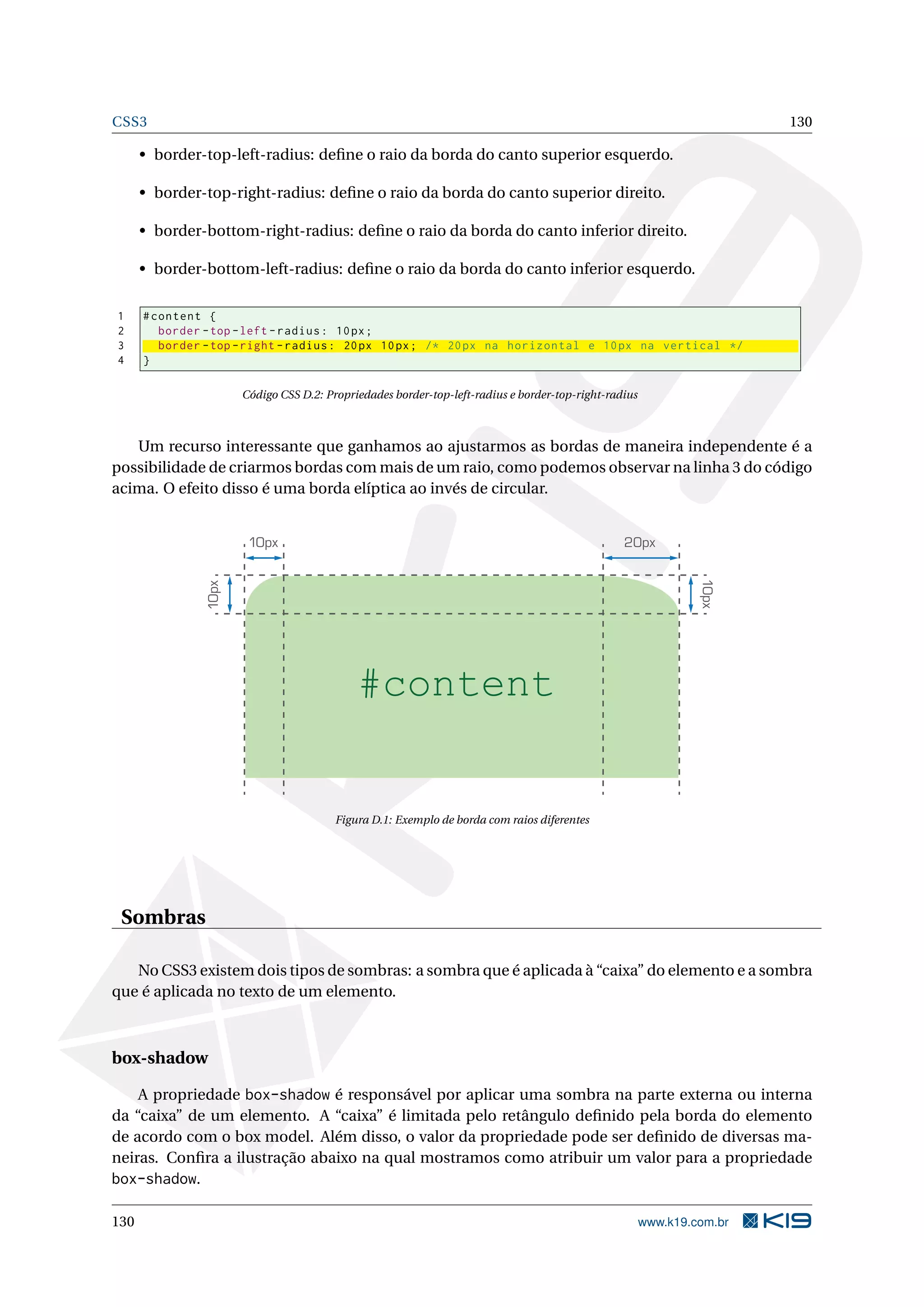 CSS3 130
• border-top-left-radius: deﬁne o raio da borda do canto superior esquerdo.
• border-top-right-radius: deﬁne o raio da borda do canto superior direito.
• border-bottom-right-radius: deﬁne o raio da borda do canto inferior direito.
• border-bottom-left-radius: deﬁne o raio da borda do canto inferior esquerdo.
1 #content {
2 border -top -left -radius: 10px;
3 border -top -right -radius: 20px 10px; /* 20px na horizontal e 10px na vertical */
4 }
Código CSS D.2: Propriedades border-top-left-radius e border-top-right-radius
Um recurso interessante que ganhamos ao ajustarmos as bordas de maneira independente é a
possibilidade de criarmos bordas com mais de um raio, como podemos observar na linha 3 do código
acima. O efeito disso é uma borda elíptica ao invés de circular.
#content
10px
10px
10px
20px
Figura D.1: Exemplo de borda com raios diferentes
Sombras
No CSS3 existem dois tipos de sombras: a sombra que é aplicada à “caixa” do elemento e a sombra
que é aplicada no texto de um elemento.
box-shadow
A propriedade box-shadow é responsável por aplicar uma sombra na parte externa ou interna
da “caixa” de um elemento. A “caixa” é limitada pelo retângulo deﬁnido pela borda do elemento
de acordo com o box model. Além disso, o valor da propriedade pode ser deﬁnido de diversas ma-
neiras. Conﬁra a ilustração abaixo na qual mostramos como atribuir um valor para a propriedade
box-shadow.
130 www.k19.com.br
 