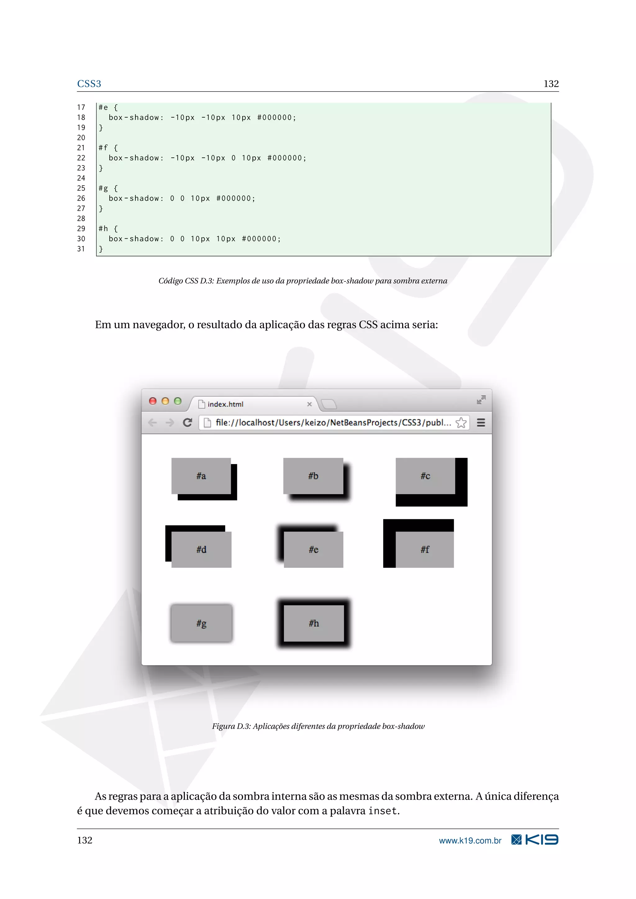 CSS3 132
17 #e {
18 box -shadow: -10px -10px 10px #000000;
19 }
20
21 #f {
22 box -shadow: -10px -10px 0 10px #000000;
23 }
24
25 #g {
26 box -shadow: 0 0 10px #000000;
27 }
28
29 #h {
30 box -shadow: 0 0 10px 10px #000000;
31 }
Código CSS D.3: Exemplos de uso da propriedade box-shadow para sombra externa
Em um navegador, o resultado da aplicação das regras CSS acima seria:
Figura D.3: Aplicações diferentes da propriedade box-shadow
As regras para a aplicação da sombra interna são as mesmas da sombra externa. A única diferença
é que devemos começar a atribuição do valor com a palavra inset.
132 www.k19.com.br
 