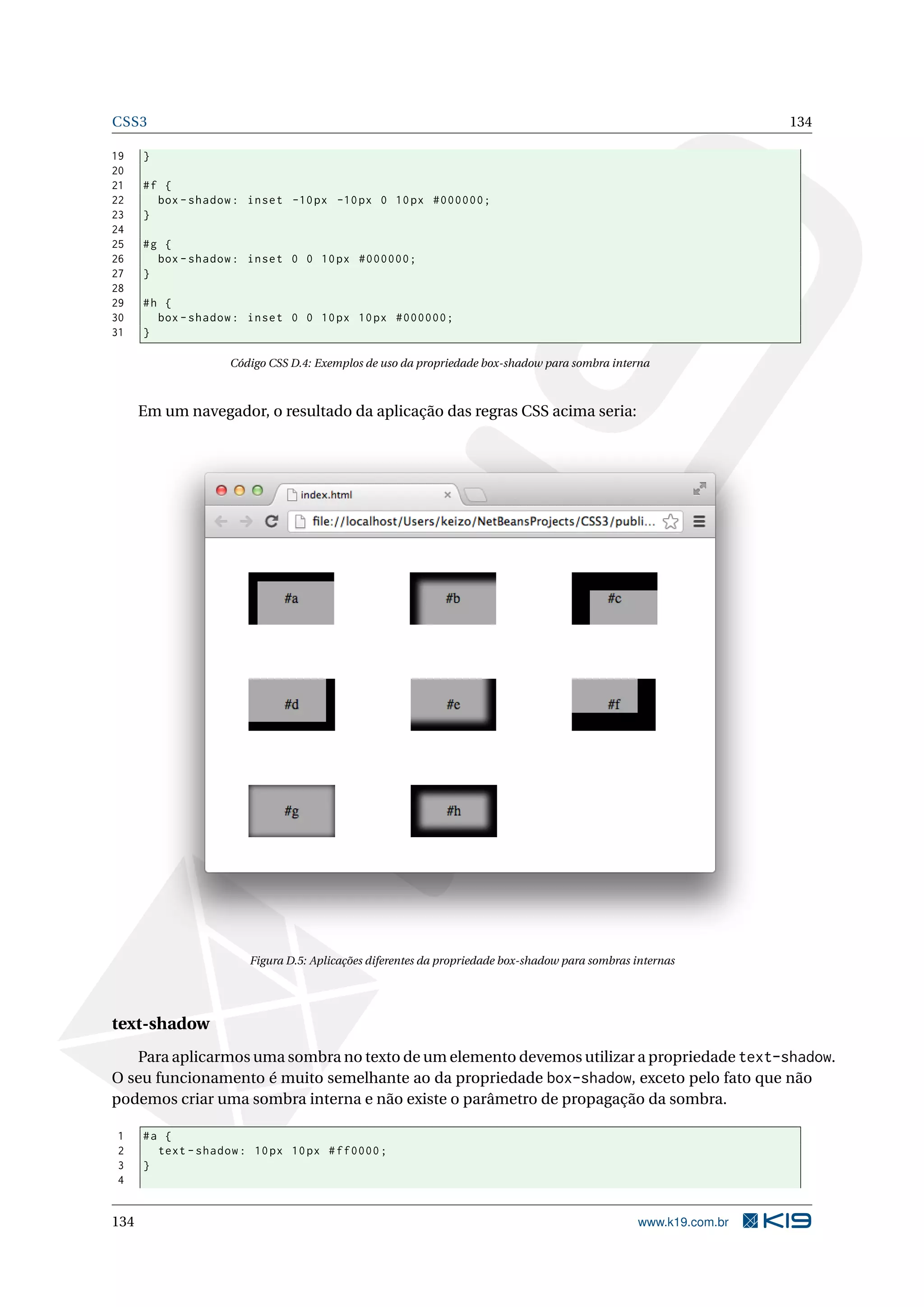 CSS3 134
19 }
20
21 #f {
22 box -shadow: inset -10px -10px 0 10px #000000;
23 }
24
25 #g {
26 box -shadow: inset 0 0 10px #000000;
27 }
28
29 #h {
30 box -shadow: inset 0 0 10px 10px #000000;
31 }
Código CSS D.4: Exemplos de uso da propriedade box-shadow para sombra interna
Em um navegador, o resultado da aplicação das regras CSS acima seria:
Figura D.5: Aplicações diferentes da propriedade box-shadow para sombras internas
text-shadow
Para aplicarmos uma sombra no texto de um elemento devemos utilizar a propriedade text-shadow.
O seu funcionamento é muito semelhante ao da propriedade box-shadow, exceto pelo fato que não
podemos criar uma sombra interna e não existe o parâmetro de propagação da sombra.
1 #a {
2 text -shadow: 10px 10px #ff0000;
3 }
4
134 www.k19.com.br
 
