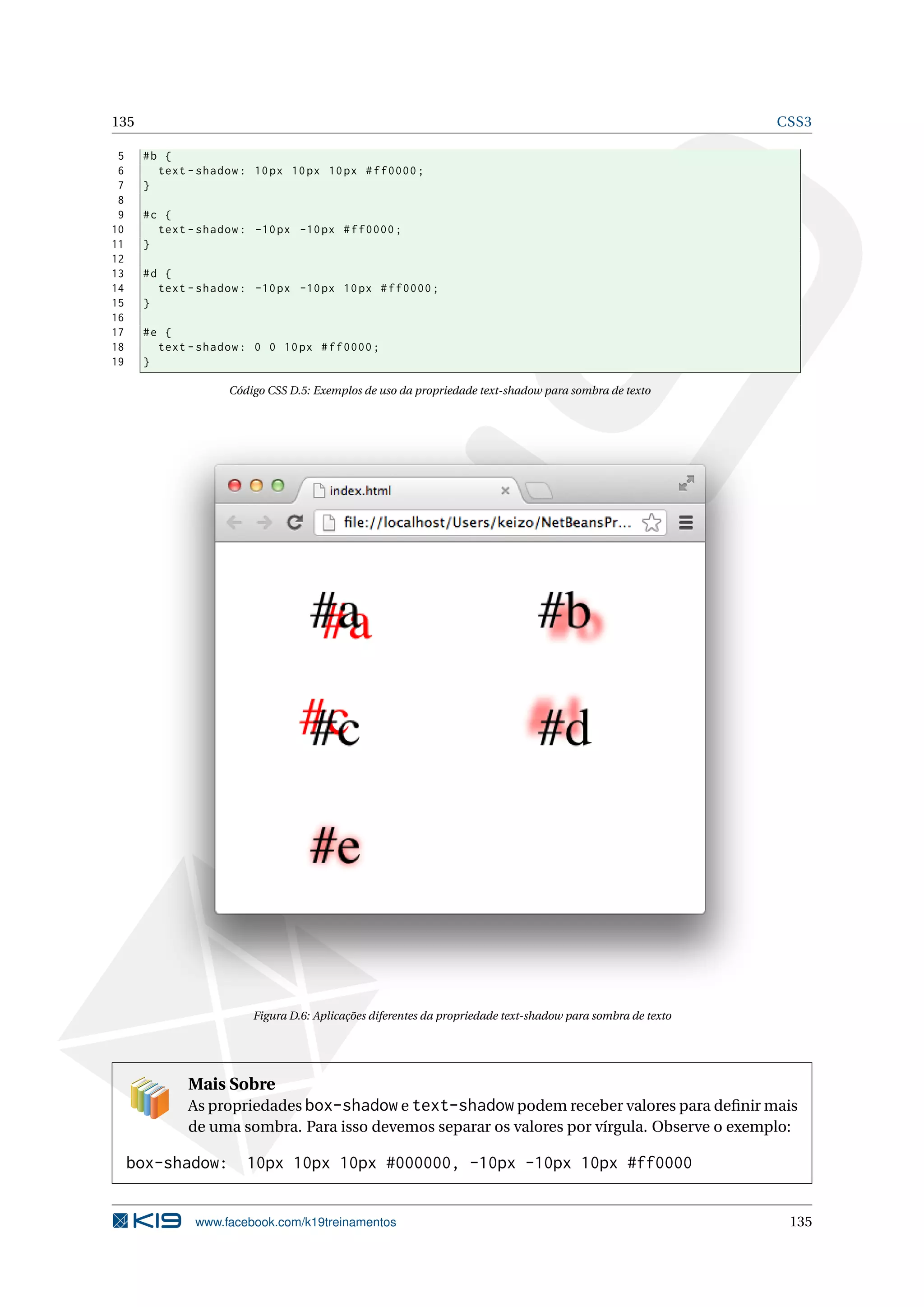 135 CSS3
5 #b {
6 text -shadow: 10px 10px 10px #ff0000;
7 }
8
9 #c {
10 text -shadow: -10px -10px #ff0000;
11 }
12
13 #d {
14 text -shadow: -10px -10px 10px #ff0000;
15 }
16
17 #e {
18 text -shadow: 0 0 10px #ff0000;
19 }
Código CSS D.5: Exemplos de uso da propriedade text-shadow para sombra de texto
Figura D.6: Aplicações diferentes da propriedade text-shadow para sombra de texto
Mais Sobre
As propriedades box-shadow e text-shadow podem receber valores para deﬁnir mais
de uma sombra. Para isso devemos separar os valores por vírgula. Observe o exemplo:
box-shadow: 10px 10px 10px #000000, -10px -10px 10px #ff0000
www.facebook.com/k19treinamentos 135
 