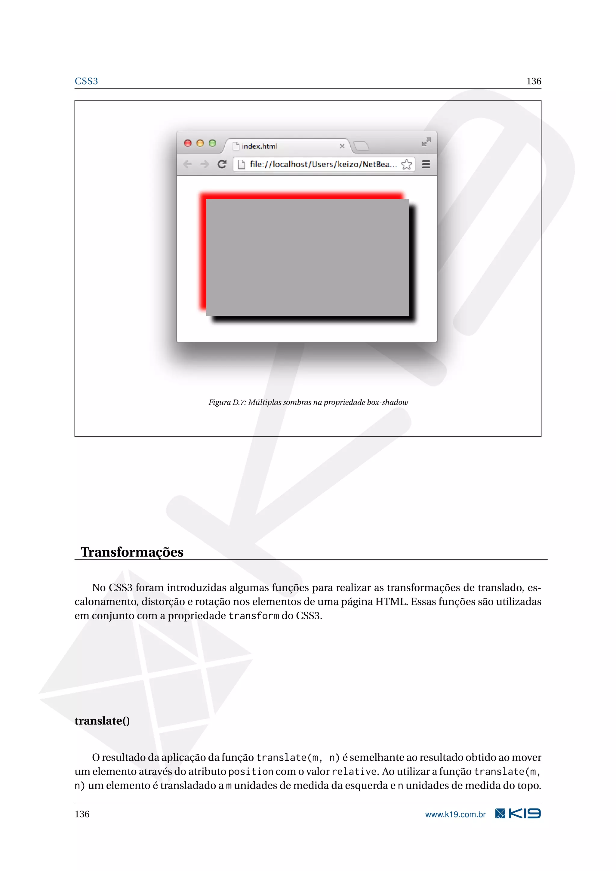 CSS3 136
Figura D.7: Múltiplas sombras na propriedade box-shadow
Transformações
No CSS3 foram introduzidas algumas funções para realizar as transformações de translado, es-
calonamento, distorção e rotação nos elementos de uma página HTML. Essas funções são utilizadas
em conjunto com a propriedade transform do CSS3.
translate()
O resultado da aplicação da função translate(m, n) é semelhante ao resultado obtido ao mover
um elemento através do atributo position com o valor relative. Ao utilizar a função translate(m,
n) um elemento é transladado a m unidades de medida da esquerda e n unidades de medida do topo.
136 www.k19.com.br
 