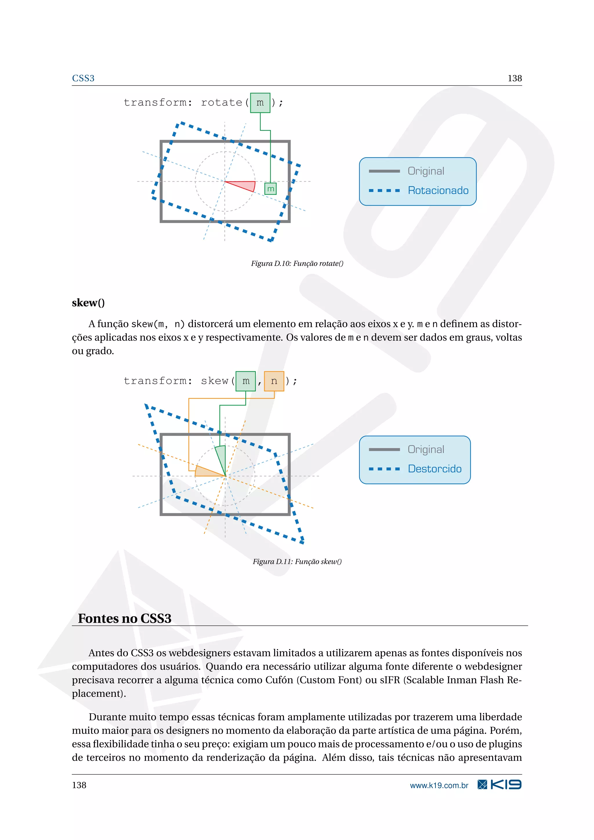 CSS3 138
Original
Rotacionado
transform: rotate( m );
m
Figura D.10: Função rotate()
skew()
A função skew(m, n) distorcerá um elemento em relação aos eixos x e y. m e n deﬁnem as distor-
ções aplicadas nos eixos x e y respectivamente. Os valores de m e n devem ser dados em graus, voltas
ou grado.
Original
Destorcido
transform: skew( m , n );
Figura D.11: Função skew()
Fontes no CSS3
Antes do CSS3 os webdesigners estavam limitados a utilizarem apenas as fontes disponíveis nos
computadores dos usuários. Quando era necessário utilizar alguma fonte diferente o webdesigner
precisava recorrer a alguma técnica como Cufón (Custom Font) ou sIFR (Scalable Inman Flash Re-
placement).
Durante muito tempo essas técnicas foram amplamente utilizadas por trazerem uma liberdade
muito maior para os designers no momento da elaboração da parte artística de uma página. Porém,
essa ﬂexibilidade tinha o seu preço: exigiam um pouco mais de processamento e/ou o uso de plugins
de terceiros no momento da renderização da página. Além disso, tais técnicas não apresentavam
138 www.k19.com.br
 