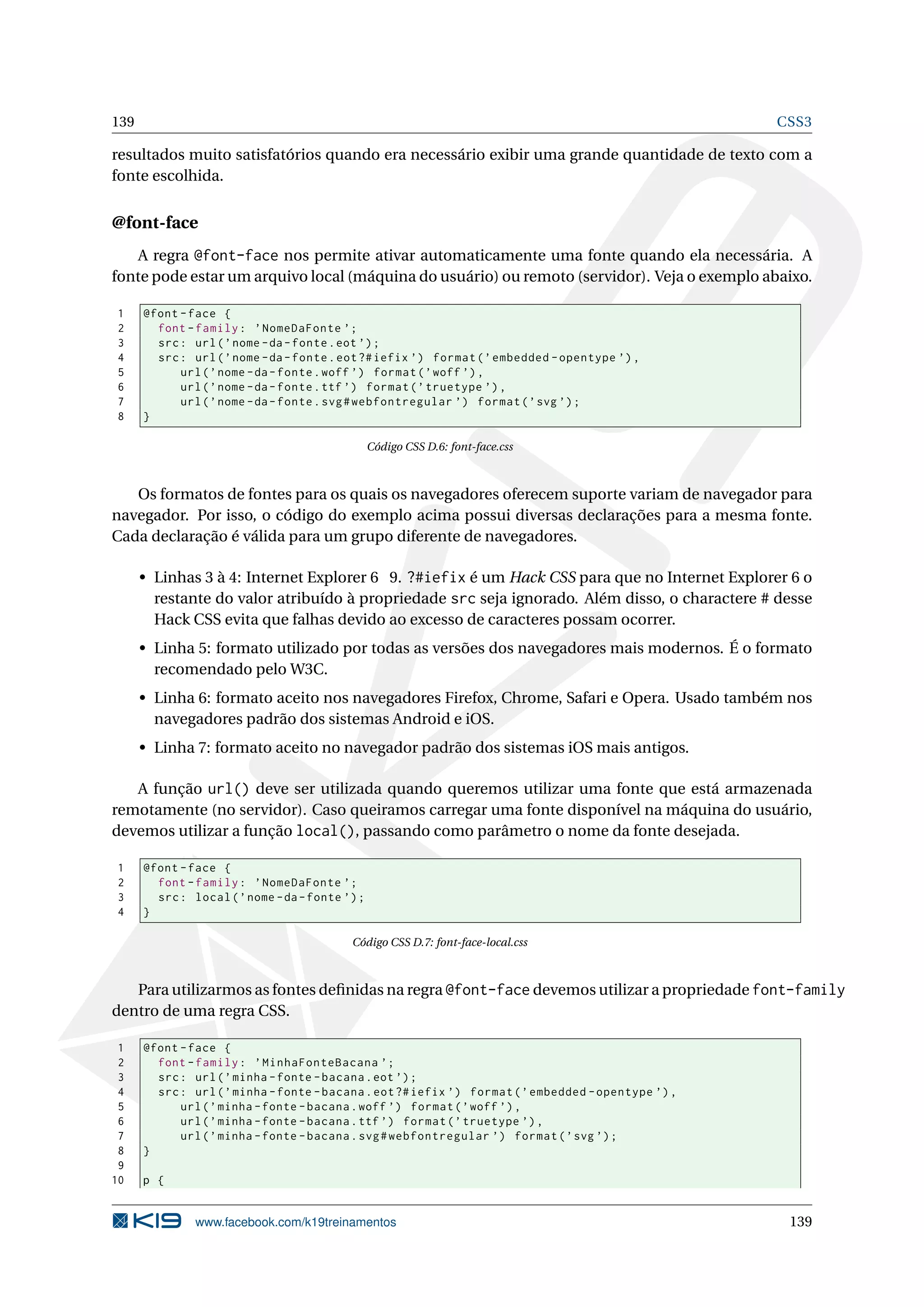 139 CSS3
resultados muito satisfatórios quando era necessário exibir uma grande quantidade de texto com a
fonte escolhida.
@font-face
A regra @font-face nos permite ativar automaticamente uma fonte quando ela necessária. A
fonte pode estar um arquivo local (máquina do usuário) ou remoto (servidor). Veja o exemplo abaixo.
1 @font -face {
2 font -family: ’NomeDaFonte ’;
3 src: url(’nome -da-fonte.eot ’);
4 src: url(’nome -da-fonte.eot?#iefix ’) format(’embedded -opentype ’),
5 url(’nome -da-fonte.woff ’) format(’woff ’),
6 url(’nome -da-fonte.ttf ’) format(’truetype ’),
7 url(’nome -da-fonte.svg#webfontregular ’) format(’svg ’);
8 }
Código CSS D.6: font-face.css
Os formatos de fontes para os quais os navegadores oferecem suporte variam de navegador para
navegador. Por isso, o código do exemplo acima possui diversas declarações para a mesma fonte.
Cada declaração é válida para um grupo diferente de navegadores.
• Linhas 3 à 4: Internet Explorer 6 9. ?#iefix é um Hack CSS para que no Internet Explorer 6 o
restante do valor atribuído à propriedade src seja ignorado. Além disso, o charactere # desse
Hack CSS evita que falhas devido ao excesso de caracteres possam ocorrer.
• Linha 5: formato utilizado por todas as versões dos navegadores mais modernos. É o formato
recomendado pelo W3C.
• Linha 6: formato aceito nos navegadores Firefox, Chrome, Safari e Opera. Usado também nos
navegadores padrão dos sistemas Android e iOS.
• Linha 7: formato aceito no navegador padrão dos sistemas iOS mais antigos.
A função url() deve ser utilizada quando queremos utilizar uma fonte que está armazenada
remotamente (no servidor). Caso queiramos carregar uma fonte disponível na máquina do usuário,
devemos utilizar a função local(), passando como parâmetro o nome da fonte desejada.
1 @font -face {
2 font -family: ’NomeDaFonte ’;
3 src: local(’nome -da-fonte ’);
4 }
Código CSS D.7: font-face-local.css
Para utilizarmos as fontes deﬁnidas na regra @font-face devemos utilizar a propriedade font-family
dentro de uma regra CSS.
1 @font -face {
2 font -family: ’MinhaFonteBacana ’;
3 src: url(’minha -fonte -bacana.eot ’);
4 src: url(’minha -fonte -bacana.eot?#iefix ’) format(’embedded -opentype ’),
5 url(’minha -fonte -bacana.woff ’) format(’woff ’),
6 url(’minha -fonte -bacana.ttf ’) format(’truetype ’),
7 url(’minha -fonte -bacana.svg#webfontregular ’) format(’svg ’);
8 }
9
10 p {
www.facebook.com/k19treinamentos 139
 