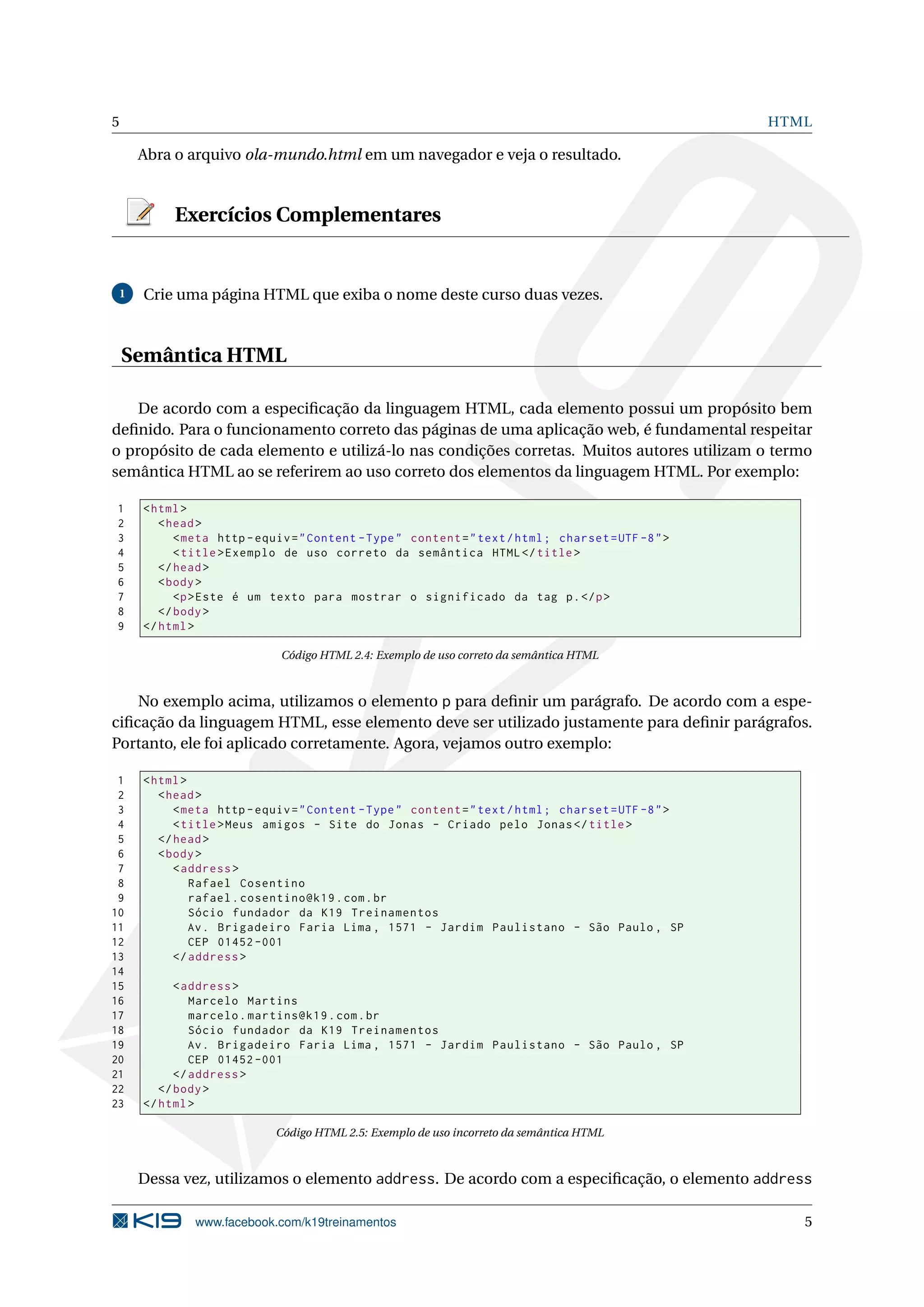 5 HTML
Abra o arquivo ola-mundo.html em um navegador e veja o resultado.
Exercícios Complementares
1 Crie uma página HTML que exiba o nome deste curso duas vezes.
Semântica HTML
De acordo com a especiﬁcação da linguagem HTML, cada elemento possui um propósito bem
deﬁnido. Para o funcionamento correto das páginas de uma aplicação web, é fundamental respeitar
o propósito de cada elemento e utilizá-lo nas condições corretas. Muitos autores utilizam o termo
semântica HTML ao se referirem ao uso correto dos elementos da linguagem HTML. Por exemplo:
1 <html>
2 <head>
3 <meta http -equiv="Content -Type" content="text/html; charset=UTF -8">
4 <title>Exemplo de uso correto da semântica HTML</title>
5 </head>
6 <body>
7 <p>Este é um texto para mostrar o significado da tag p.</p>
8 </body>
9 </html>
Código HTML 2.4: Exemplo de uso correto da semântica HTML
No exemplo acima, utilizamos o elemento p para deﬁnir um parágrafo. De acordo com a espe-
ciﬁcação da linguagem HTML, esse elemento deve ser utilizado justamente para deﬁnir parágrafos.
Portanto, ele foi aplicado corretamente. Agora, vejamos outro exemplo:
1 <html>
2 <head>
3 <meta http -equiv="Content -Type" content="text/html; charset=UTF -8">
4 <title>Meus amigos - Site do Jonas - Criado pelo Jonas</title>
5 </head>
6 <body>
7 <address >
8 Rafael Cosentino
9 rafael.cosentino@k19.com.br
10 Sócio fundador da K19 Treinamentos
11 Av. Brigadeiro Faria Lima , 1571 - Jardim Paulistano - São Paulo , SP
12 CEP 01452 -001
13 </address >
14
15 <address >
16 Marcelo Martins
17 marcelo.martins@k19.com.br
18 Sócio fundador da K19 Treinamentos
19 Av. Brigadeiro Faria Lima , 1571 - Jardim Paulistano - São Paulo , SP
20 CEP 01452 -001
21 </address >
22 </body>
23 </html>
Código HTML 2.5: Exemplo de uso incorreto da semântica HTML
Dessa vez, utilizamos o elemento address. De acordo com a especiﬁcação, o elemento address
www.facebook.com/k19treinamentos 5
 