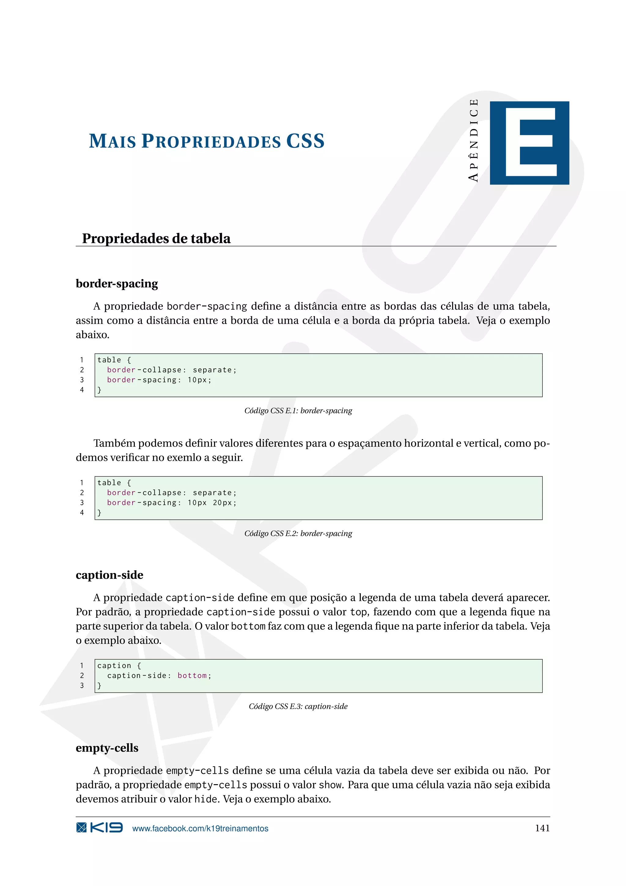 MAIS PROPRIEDADES CSS
APÊNDICE
E
Propriedades de tabela
border-spacing
A propriedade border-spacing deﬁne a distância entre as bordas das células de uma tabela,
assim como a distância entre a borda de uma célula e a borda da própria tabela. Veja o exemplo
abaixo.
1 table {
2 border -collapse: separate;
3 border -spacing: 10px;
4 }
Código CSS E.1: border-spacing
Também podemos deﬁnir valores diferentes para o espaçamento horizontal e vertical, como po-
demos veriﬁcar no exemlo a seguir.
1 table {
2 border -collapse: separate;
3 border -spacing: 10px 20px;
4 }
Código CSS E.2: border-spacing
caption-side
A propriedade caption-side deﬁne em que posição a legenda de uma tabela deverá aparecer.
Por padrão, a propriedade caption-side possui o valor top, fazendo com que a legenda ﬁque na
parte superior da tabela. O valor bottom faz com que a legenda ﬁque na parte inferior da tabela. Veja
o exemplo abaixo.
1 caption {
2 caption -side: bottom;
3 }
Código CSS E.3: caption-side
empty-cells
A propriedade empty-cells deﬁne se uma célula vazia da tabela deve ser exibida ou não. Por
padrão, a propriedade empty-cells possui o valor show. Para que uma célula vazia não seja exibida
devemos atribuir o valor hide. Veja o exemplo abaixo.
www.facebook.com/k19treinamentos 141
 