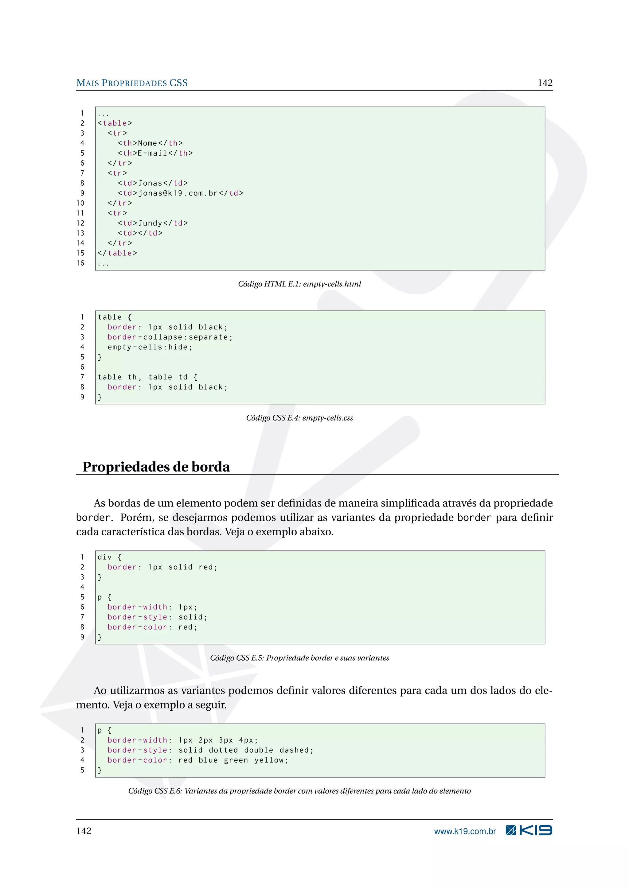 MAIS PROPRIEDADES CSS 142
1 ...
2 <table>
3 <tr>
4 <th>Nome</th>
5 <th>E-mail</th>
6 </tr>
7 <tr>
8 <td>Jonas</td>
9 <td>jonas@k19.com.br</td>
10 </tr>
11 <tr>
12 <td>Jundy</td>
13 <td></td>
14 </tr>
15 </table>
16 ...
Código HTML E.1: empty-cells.html
1 table {
2 border: 1px solid black;
3 border -collapse:separate;
4 empty -cells:hide;
5 }
6
7 table th, table td {
8 border: 1px solid black;
9 }
Código CSS E.4: empty-cells.css
Propriedades de borda
As bordas de um elemento podem ser deﬁnidas de maneira simpliﬁcada através da propriedade
border. Porém, se desejarmos podemos utilizar as variantes da propriedade border para deﬁnir
cada característica das bordas. Veja o exemplo abaixo.
1 div {
2 border: 1px solid red;
3 }
4
5 p {
6 border -width: 1px;
7 border -style: solid;
8 border -color: red;
9 }
Código CSS E.5: Propriedade border e suas variantes
Ao utilizarmos as variantes podemos deﬁnir valores diferentes para cada um dos lados do ele-
mento. Veja o exemplo a seguir.
1 p {
2 border -width: 1px 2px 3px 4px;
3 border -style: solid dotted double dashed;
4 border -color: red blue green yellow;
5 }
Código CSS E.6: Variantes da propriedade border com valores diferentes para cada lado do elemento
142 www.k19.com.br
 