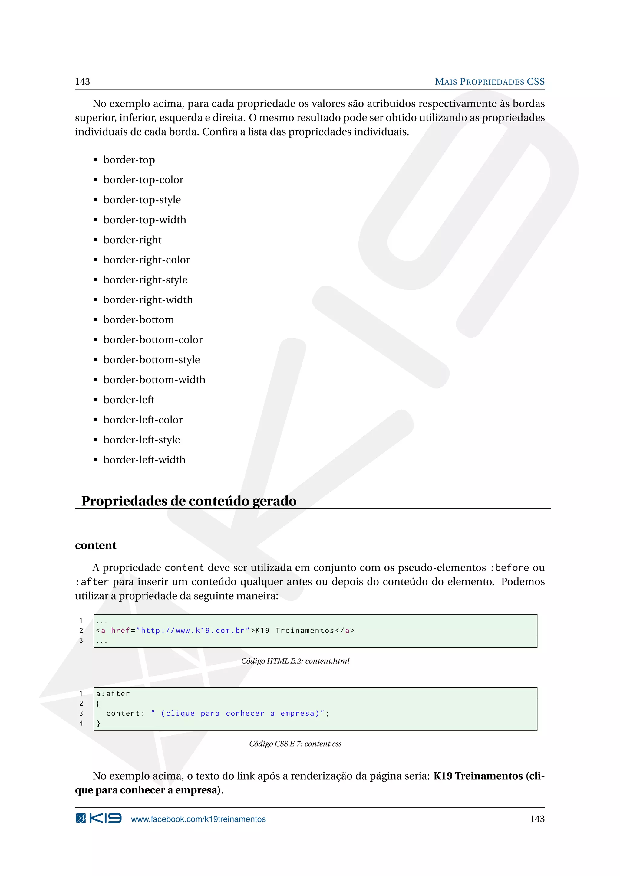 143 MAIS PROPRIEDADES CSS
No exemplo acima, para cada propriedade os valores são atribuídos respectivamente às bordas
superior, inferior, esquerda e direita. O mesmo resultado pode ser obtido utilizando as propriedades
individuais de cada borda. Conﬁra a lista das propriedades individuais.
• border-top
• border-top-color
• border-top-style
• border-top-width
• border-right
• border-right-color
• border-right-style
• border-right-width
• border-bottom
• border-bottom-color
• border-bottom-style
• border-bottom-width
• border-left
• border-left-color
• border-left-style
• border-left-width
Propriedades de conteúdo gerado
content
A propriedade content deve ser utilizada em conjunto com os pseudo-elementos :before ou
:after para inserir um conteúdo qualquer antes ou depois do conteúdo do elemento. Podemos
utilizar a propriedade da seguinte maneira:
1 ...
2 <a href="http ://www.k19.com.br">K19 Treinamentos </a>
3 ...
Código HTML E.2: content.html
1 a:after
2 {
3 content: " (clique para conhecer a empresa)";
4 }
Código CSS E.7: content.css
No exemplo acima, o texto do link após a renderização da página seria: K19 Treinamentos (cli-
que para conhecer a empresa).
www.facebook.com/k19treinamentos 143
 