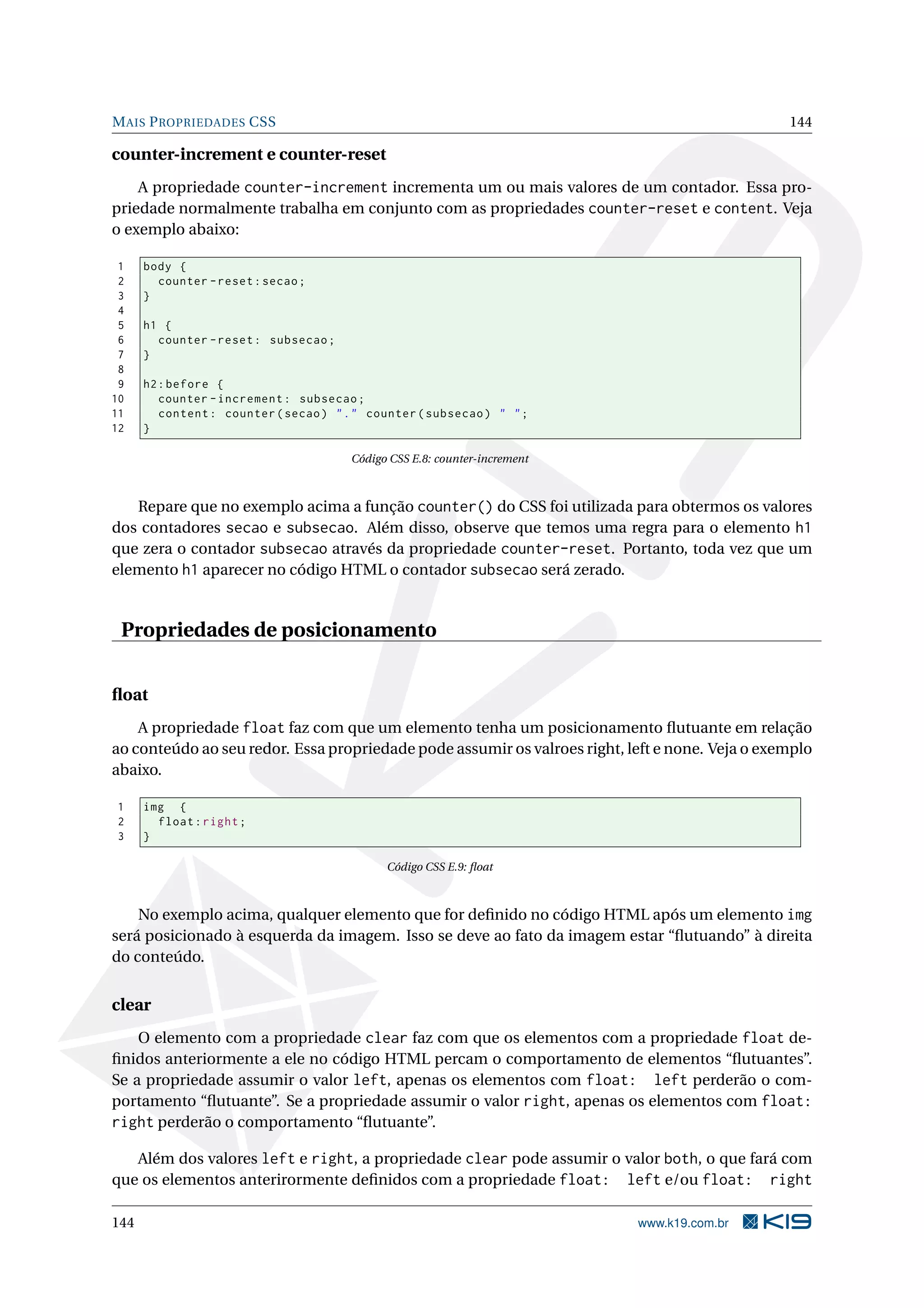 MAIS PROPRIEDADES CSS 144
counter-increment e counter-reset
A propriedade counter-increment incrementa um ou mais valores de um contador. Essa pro-
priedade normalmente trabalha em conjunto com as propriedades counter-reset e content. Veja
o exemplo abaixo:
1 body {
2 counter -reset:secao;
3 }
4
5 h1 {
6 counter -reset: subsecao;
7 }
8
9 h2:before {
10 counter -increment: subsecao;
11 content: counter(secao) "." counter(subsecao) " ";
12 }
Código CSS E.8: counter-increment
Repare que no exemplo acima a função counter() do CSS foi utilizada para obtermos os valores
dos contadores secao e subsecao. Além disso, observe que temos uma regra para o elemento h1
que zera o contador subsecao através da propriedade counter-reset. Portanto, toda vez que um
elemento h1 aparecer no código HTML o contador subsecao será zerado.
Propriedades de posicionamento
ﬂoat
A propriedade float faz com que um elemento tenha um posicionamento ﬂutuante em relação
ao conteúdo ao seu redor. Essa propriedade pode assumir os valroes right, left e none. Veja o exemplo
abaixo.
1 img {
2 float:right;
3 }
Código CSS E.9: ﬂoat
No exemplo acima, qualquer elemento que for deﬁnido no código HTML após um elemento img
será posicionado à esquerda da imagem. Isso se deve ao fato da imagem estar “ﬂutuando” à direita
do conteúdo.
clear
O elemento com a propriedade clear faz com que os elementos com a propriedade float de-
ﬁnidos anteriormente a ele no código HTML percam o comportamento de elementos “ﬂutuantes”.
Se a propriedade assumir o valor left, apenas os elementos com float: left perderão o com-
portamento “ﬂutuante”. Se a propriedade assumir o valor right, apenas os elementos com float:
right perderão o comportamento “ﬂutuante”.
Além dos valores left e right, a propriedade clear pode assumir o valor both, o que fará com
que os elementos anterirormente deﬁnidos com a propriedade float: left e/ou float: right
144 www.k19.com.br
 