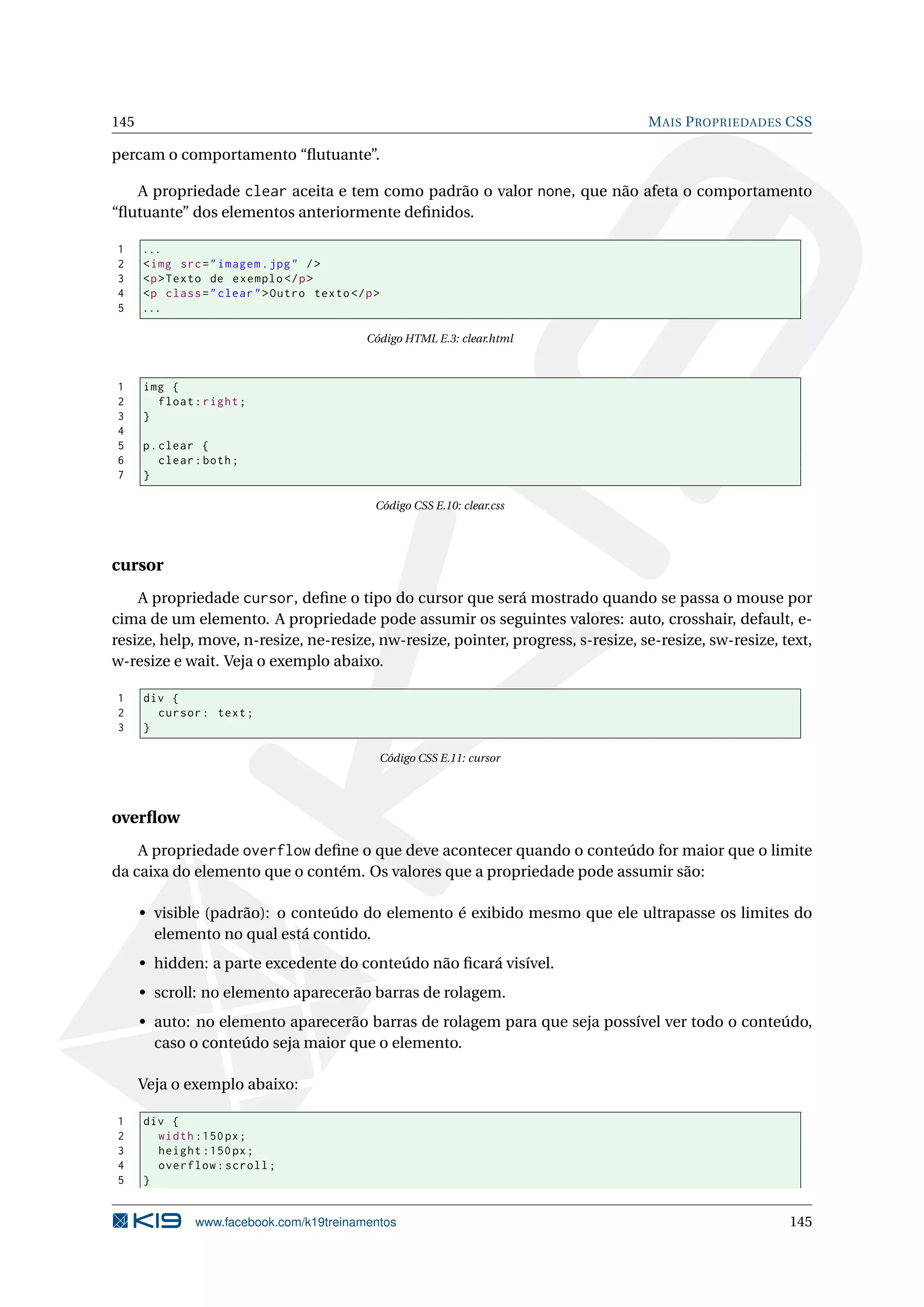 145 MAIS PROPRIEDADES CSS
percam o comportamento “ﬂutuante”.
A propriedade clear aceita e tem como padrão o valor none, que não afeta o comportamento
“ﬂutuante” dos elementos anteriormente deﬁnidos.
1 ...
2 <img src="imagem.jpg" />
3 <p>Texto de exemplo </p>
4 <p class="clear">Outro texto</p>
5 ...
Código HTML E.3: clear.html
1 img {
2 float:right;
3 }
4
5 p.clear {
6 clear:both;
7 }
Código CSS E.10: clear.css
cursor
A propriedade cursor, deﬁne o tipo do cursor que será mostrado quando se passa o mouse por
cima de um elemento. A propriedade pode assumir os seguintes valores: auto, crosshair, default, e-
resize, help, move, n-resize, ne-resize, nw-resize, pointer, progress, s-resize, se-resize, sw-resize, text,
w-resize e wait. Veja o exemplo abaixo.
1 div {
2 cursor: text;
3 }
Código CSS E.11: cursor
overﬂow
A propriedade overflow deﬁne o que deve acontecer quando o conteúdo for maior que o limite
da caixa do elemento que o contém. Os valores que a propriedade pode assumir são:
• visible (padrão): o conteúdo do elemento é exibido mesmo que ele ultrapasse os limites do
elemento no qual está contido.
• hidden: a parte excedente do conteúdo não ﬁcará visível.
• scroll: no elemento aparecerão barras de rolagem.
• auto: no elemento aparecerão barras de rolagem para que seja possível ver todo o conteúdo,
caso o conteúdo seja maior que o elemento.
Veja o exemplo abaixo:
1 div {
2 width :150px;
3 height :150px;
4 overflow:scroll;
5 }
www.facebook.com/k19treinamentos 145
 