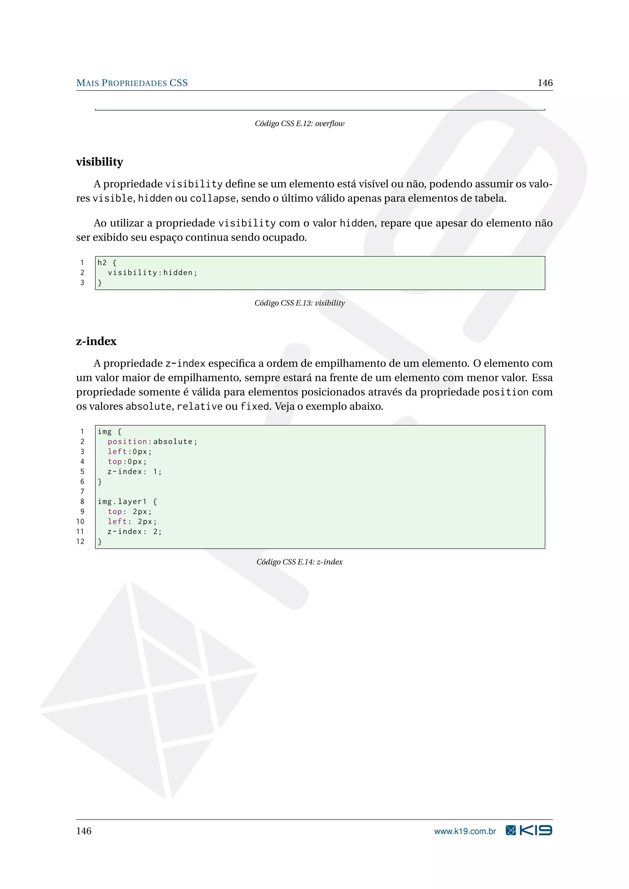 MAIS PROPRIEDADES CSS 146
Código CSS E.12: overﬂow
visibility
A propriedade visibility deﬁne se um elemento está visível ou não, podendo assumir os valo-
res visible, hidden ou collapse, sendo o último válido apenas para elementos de tabela.
Ao utilizar a propriedade visibility com o valor hidden, repare que apesar do elemento não
ser exibido seu espaço continua sendo ocupado.
1 h2 {
2 visibility:hidden;
3 }
Código CSS E.13: visibility
z-index
A propriedade z-index especiﬁca a ordem de empilhamento de um elemento. O elemento com
um valor maior de empilhamento, sempre estará na frente de um elemento com menor valor. Essa
propriedade somente é válida para elementos posicionados através da propriedade position com
os valores absolute, relative ou fixed. Veja o exemplo abaixo.
1 img {
2 position:absolute;
3 left:0px;
4 top:0px;
5 z-index: 1;
6 }
7
8 img.layer1 {
9 top: 2px;
10 left: 2px;
11 z-index: 2;
12 }
Código CSS E.14: z-index
146 www.k19.com.br
 