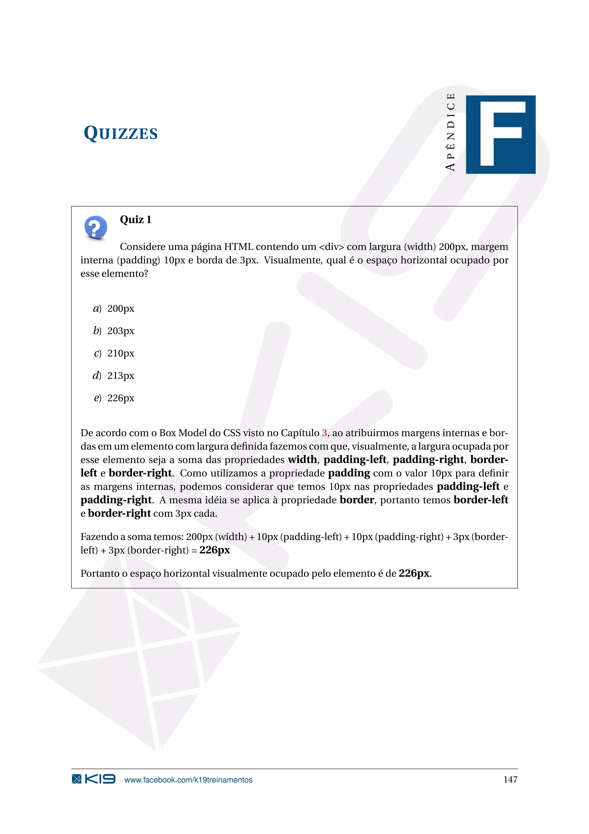 QUIZZES
APÊNDICE
F
Quiz 1
Considere uma página HTML contendo um <div> com largura (width) 200px, margem
interna (padding) 10px e borda de 3px. Visualmente, qual é o espaço horizontal ocupado por
esse elemento?
a) 200px
b) 203px
c) 210px
d) 213px
e) 226px
De acordo com o Box Model do CSS visto no Capítulo 3, ao atribuirmos margens internas e bor-
das em um elemento com largura deﬁnida fazemos com que, visualmente, a largura ocupada por
esse elemento seja a soma das propriedades width, padding-left, padding-right, border-
left e border-right. Como utilizamos a propriedade padding com o valor 10px para deﬁnir
as margens internas, podemos considerar que temos 10px nas propriedades padding-left e
padding-right. A mesma idéia se aplica à propriedade border, portanto temos border-left
e border-right com 3px cada.
Fazendo a soma temos: 200px (width) + 10px (padding-left) + 10px (padding-right) + 3px (border-
left) + 3px (border-right) = 226px
Portanto o espaço horizontal visualmente ocupado pelo elemento é de 226px.
www.facebook.com/k19treinamentos 147
 